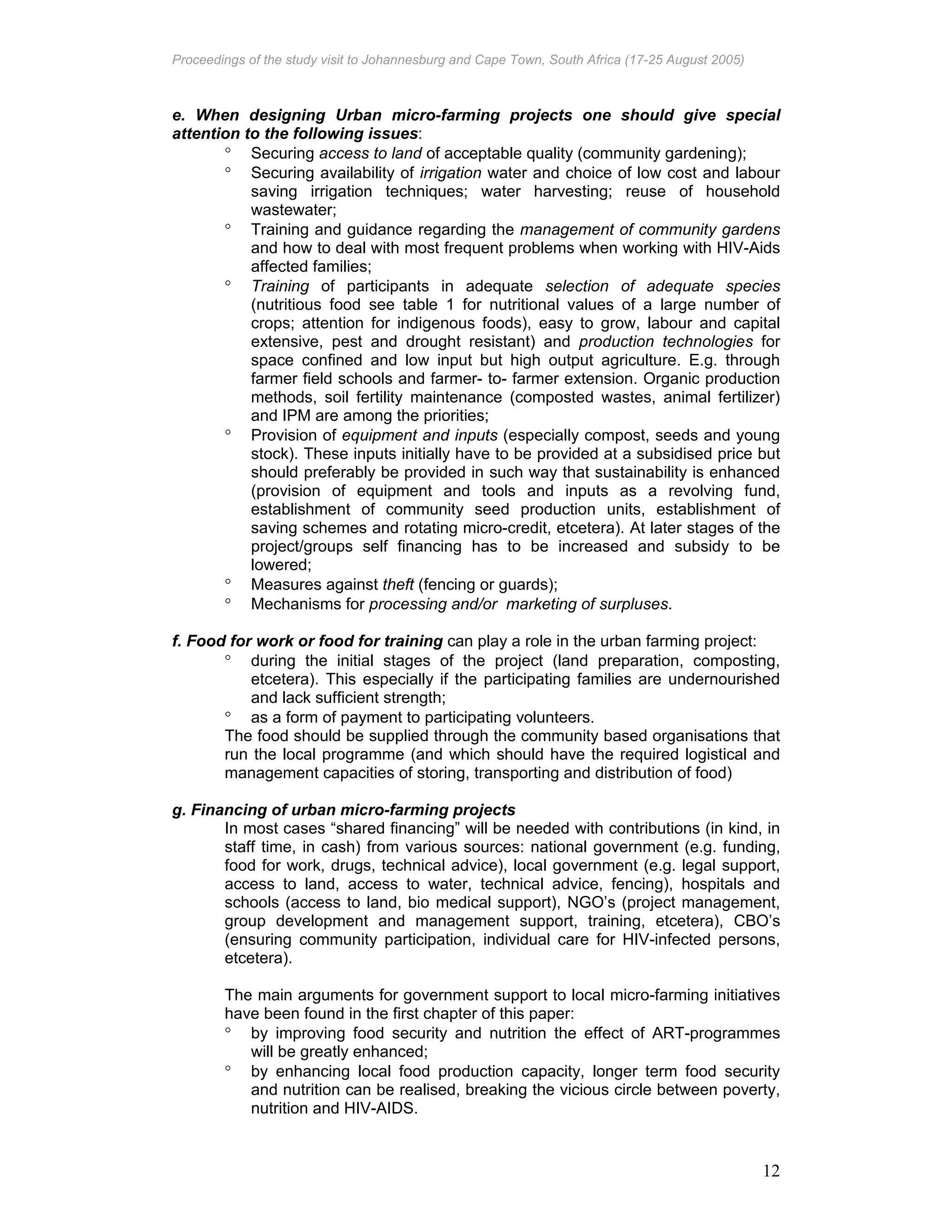 Proceedings of the study visit to Johannesburg and Cape Town, South Africa (17-25 August 2005)
12
e. When designing Urban micro-farming projects one should give special
attention to the following issues:
° Securing access to land of acceptable quality (community gardening);
° Securing availability of irrigation water and choice of low cost and labour
saving irrigation techniques; water harvesting; reuse of household
wastewater;
° Training and guidance regarding the management of community gardens
and how to deal with most frequent problems when working with HIV-Aids
affected families;
° Training of participants in adequate selection of adequate species
(nutritious food see table 1 for nutritional values of a large number of
crops; attention for indigenous foods), easy to grow, labour and capital
extensive, pest and drought resistant) and production technologies for
space confined and low input but high output agriculture. E.g. through
farmer field schools and farmer- to- farmer extension. Organic production
methods, soil fertility maintenance (composted wastes, animal fertilizer)
and IPM are among the priorities;
° Provision of equipment and inputs (especially compost, seeds and young
stock). These inputs initially have to be provided at a subsidised price but
should preferably be provided in such way that sustainability is enhanced
(provision of equipment and tools and inputs as a revolving fund,
establishment of community seed production units, establishment of
saving schemes and rotating micro-credit, etcetera). At later stages of the
project/groups self financing has to be increased and subsidy to be
lowered;
° Measures against theft (fencing or guards);
° Mechanisms for processing and/or marketing of surpluses.
f. Food for work or food for training can play a role in the urban farming project:
° during the initial stages of the project (land preparation, composting,
etcetera). This especially if the participating families are undernourished
and lack sufficient strength;
° as a form of payment to participating volunteers.
The food should be supplied through the community based organisations that
run the local programme (and which should have the required logistical and
management capacities of storing, transporting and distribution of food)
g. Financing of urban micro-farming projects
In most cases “shared financing” will be needed with contributions (in kind, in
staff time, in cash) from various sources: national government (e.g. funding,
food for work, drugs, technical advice), local government (e.g. legal support,
access to land, access to water, technical advice, fencing), hospitals and
schools (access to land, bio medical support), NGO’s (project management,
group development and management support, training, etcetera), CBO’s
(ensuring community participation, individual care for HIV-infected persons,
etcetera).
The main arguments for government support to local micro-farming initiatives
have been found in the first chapter of this paper:
° by improving food security and nutrition the effect of ART-programmes
will be greatly enhanced;
° by enhancing local food production capacity, longer term food security
and nutrition can be realised, breaking the vicious circle between poverty,
nutrition and HIV-AIDS.
 