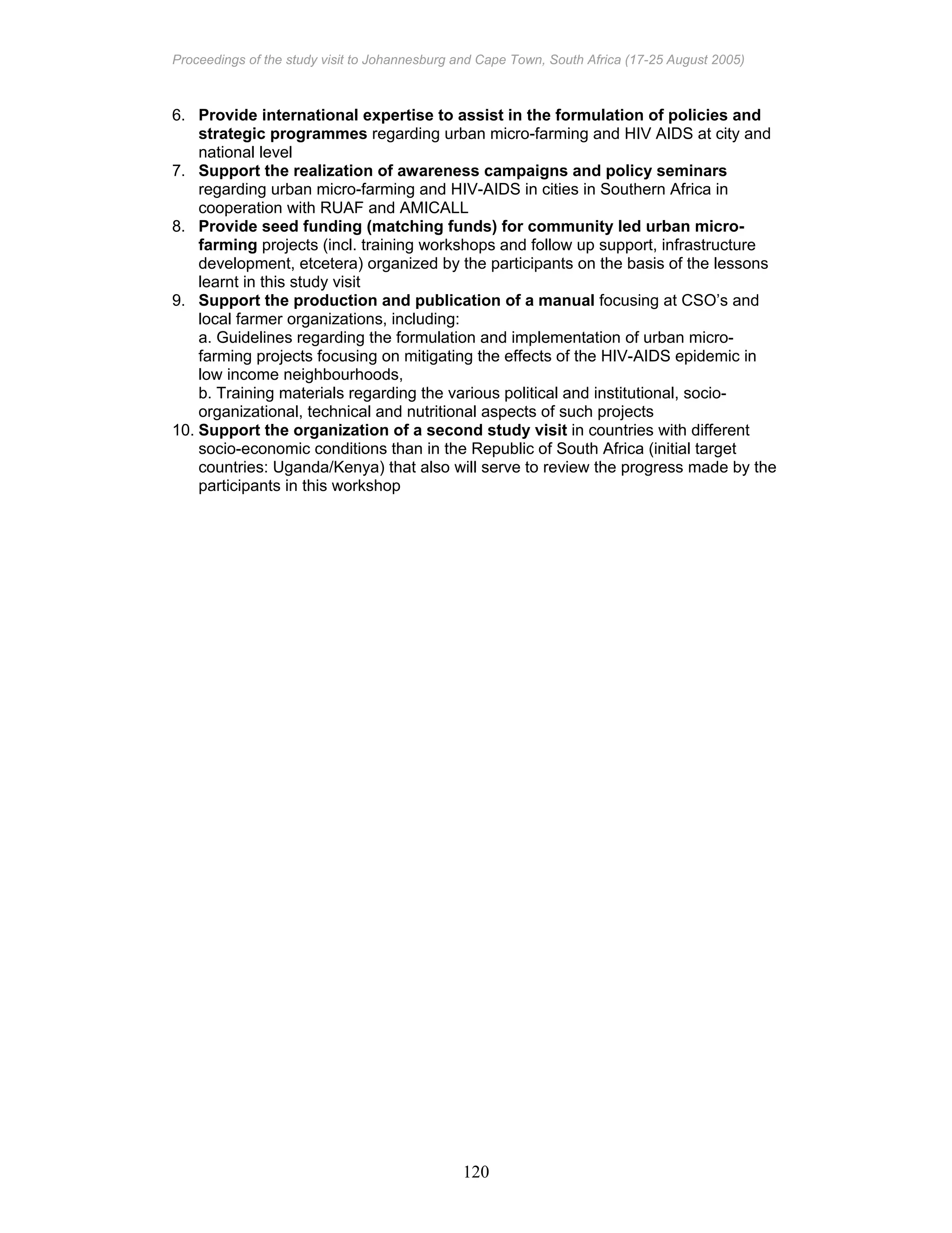 Proceedings of the study visit to Johannesburg and Cape Town, South Africa (17-25 August 2005)
120
6. Provide international expertise to assist in the formulation of policies and
strategic programmes regarding urban micro-farming and HIV AIDS at city and
national level
7. Support the realization of awareness campaigns and policy seminars
regarding urban micro-farming and HIV-AIDS in cities in Southern Africa in
cooperation with RUAF and AMICALL
8. Provide seed funding (matching funds) for community led urban micro-
farming projects (incl. training workshops and follow up support, infrastructure
development, etcetera) organized by the participants on the basis of the lessons
learnt in this study visit
9. Support the production and publication of a manual focusing at CSO’s and
local farmer organizations, including:
a. Guidelines regarding the formulation and implementation of urban micro-
farming projects focusing on mitigating the effects of the HIV-AIDS epidemic in
low income neighbourhoods,
b. Training materials regarding the various political and institutional, socio-
organizational, technical and nutritional aspects of such projects
10. Support the organization of a second study visit in countries with different
socio-economic conditions than in the Republic of South Africa (initial target
countries: Uganda/Kenya) that also will serve to review the progress made by the
participants in this workshop
 