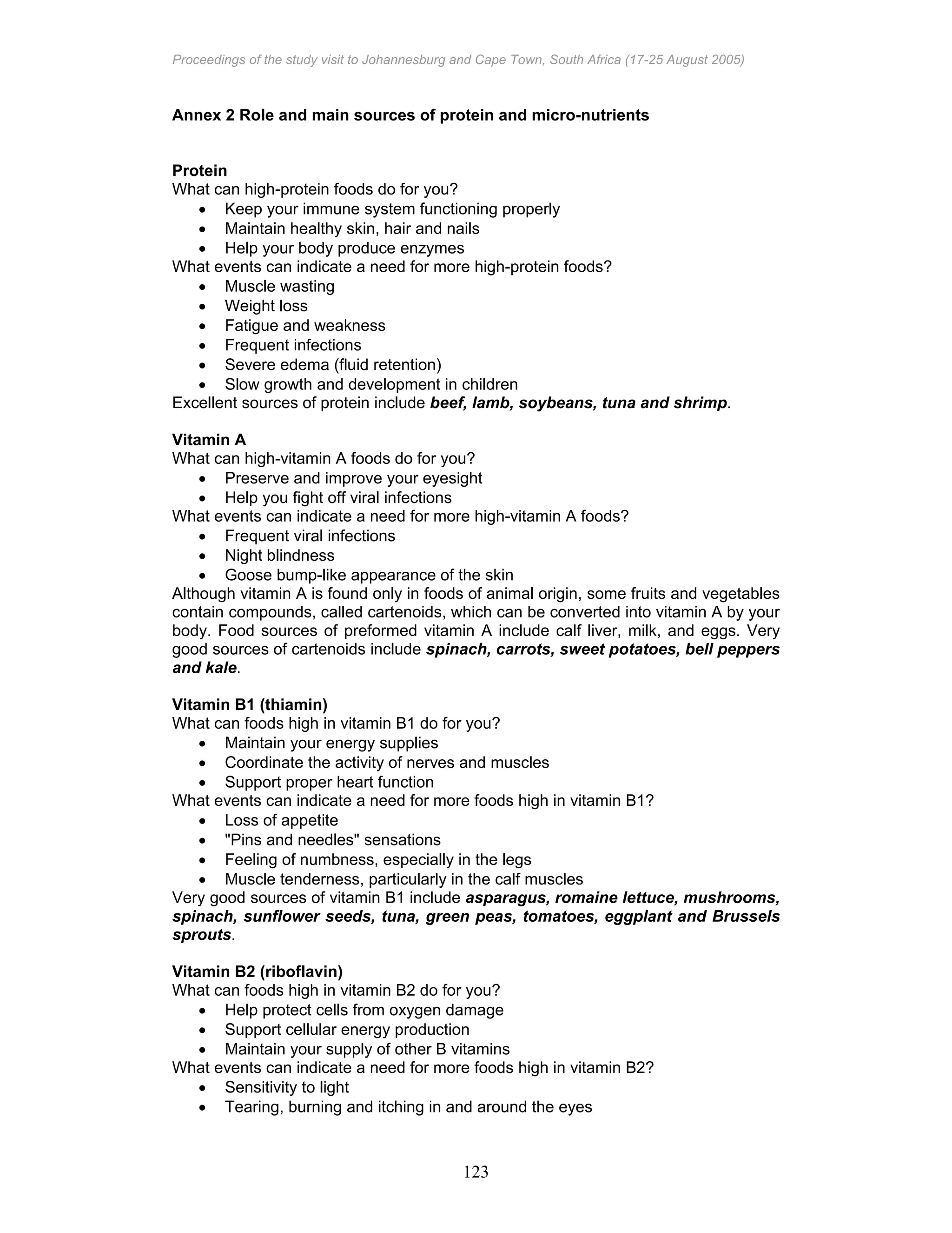 Proceedings of the study visit to Johannesburg and Cape Town, South Africa (17-25 August 2005)
123
Annex 2 Role and main sources of protein and micro-nutrients
Protein
What can high-protein foods do for you?
• Keep your immune system functioning properly
• Maintain healthy skin, hair and nails
• Help your body produce enzymes
What events can indicate a need for more high-protein foods?
• Muscle wasting
• Weight loss
• Fatigue and weakness
• Frequent infections
• Severe edema (fluid retention)
• Slow growth and development in children
Excellent sources of protein include beef, lamb, soybeans, tuna and shrimp.
Vitamin A
What can high-vitamin A foods do for you?
• Preserve and improve your eyesight
• Help you fight off viral infections
What events can indicate a need for more high-vitamin A foods?
• Frequent viral infections
• Night blindness
• Goose bump-like appearance of the skin
Although vitamin A is found only in foods of animal origin, some fruits and vegetables
contain compounds, called cartenoids, which can be converted into vitamin A by your
body. Food sources of preformed vitamin A include calf liver, milk, and eggs. Very
good sources of cartenoids include spinach, carrots, sweet potatoes, bell peppers
and kale.
Vitamin B1 (thiamin)
What can foods high in vitamin B1 do for you?
• Maintain your energy supplies
• Coordinate the activity of nerves and muscles
• Support proper heart function
What events can indicate a need for more foods high in vitamin B1?
• Loss of appetite
• "Pins and needles" sensations
• Feeling of numbness, especially in the legs
• Muscle tenderness, particularly in the calf muscles
Very good sources of vitamin B1 include asparagus, romaine lettuce, mushrooms,
spinach, sunflower seeds, tuna, green peas, tomatoes, eggplant and Brussels
sprouts.
Vitamin B2 (riboflavin)
What can foods high in vitamin B2 do for you?
• Help protect cells from oxygen damage
• Support cellular energy production
• Maintain your supply of other B vitamins
What events can indicate a need for more foods high in vitamin B2?
• Sensitivity to light
• Tearing, burning and itching in and around the eyes
 