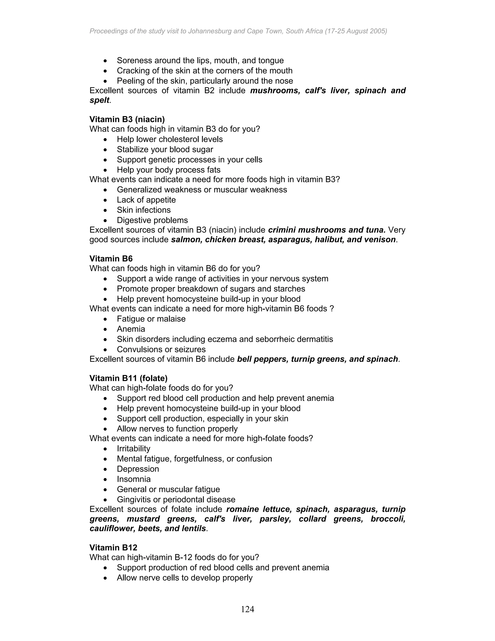 Proceedings of the study visit to Johannesburg and Cape Town, South Africa (17-25 August 2005)
124
• Soreness around the lips, mouth, and tongue
• Cracking of the skin at the corners of the mouth
• Peeling of the skin, particularly around the nose
Excellent sources of vitamin B2 include mushrooms, calf's liver, spinach and
spelt.
Vitamin B3 (niacin)
What can foods high in vitamin B3 do for you?
• Help lower cholesterol levels
• Stabilize your blood sugar
• Support genetic processes in your cells
• Help your body process fats
What events can indicate a need for more foods high in vitamin B3?
• Generalized weakness or muscular weakness
• Lack of appetite
• Skin infections
• Digestive problems
Excellent sources of vitamin B3 (niacin) include crimini mushrooms and tuna. Very
good sources include salmon, chicken breast, asparagus, halibut, and venison.
Vitamin B6
What can foods high in vitamin B6 do for you?
• Support a wide range of activities in your nervous system
• Promote proper breakdown of sugars and starches
• Help prevent homocysteine build-up in your blood
What events can indicate a need for more high-vitamin B6 foods ?
• Fatigue or malaise
• Anemia
• Skin disorders including eczema and seborrheic dermatitis
• Convulsions or seizures
Excellent sources of vitamin B6 include bell peppers, turnip greens, and spinach.
Vitamin B11 (folate)
What can high-folate foods do for you?
• Support red blood cell production and help prevent anemia
• Help prevent homocysteine build-up in your blood
• Support cell production, especially in your skin
• Allow nerves to function properly
What events can indicate a need for more high-folate foods?
• Irritability
• Mental fatigue, forgetfulness, or confusion
• Depression
• Insomnia
• General or muscular fatigue
• Gingivitis or periodontal disease
Excellent sources of folate include romaine lettuce, spinach, asparagus, turnip
greens, mustard greens, calf's liver, parsley, collard greens, broccoli,
cauliflower, beets, and lentils.
Vitamin B12
What can high-vitamin B-12 foods do for you?
• Support production of red blood cells and prevent anemia
• Allow nerve cells to develop properly
 