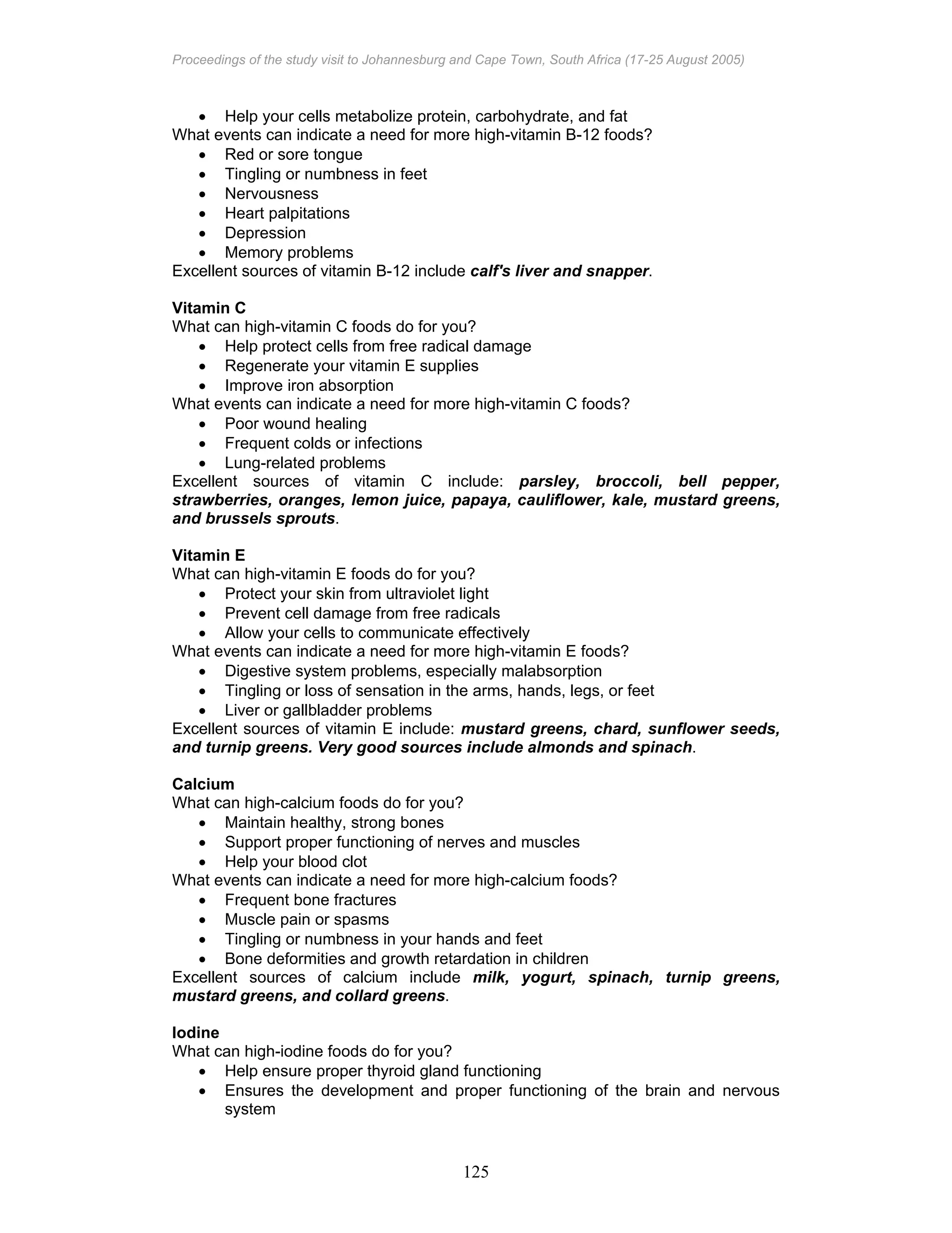 Proceedings of the study visit to Johannesburg and Cape Town, South Africa (17-25 August 2005)
125
• Help your cells metabolize protein, carbohydrate, and fat
What events can indicate a need for more high-vitamin B-12 foods?
• Red or sore tongue
• Tingling or numbness in feet
• Nervousness
• Heart palpitations
• Depression
• Memory problems
Excellent sources of vitamin B-12 include calf's liver and snapper.
Vitamin C
What can high-vitamin C foods do for you?
• Help protect cells from free radical damage
• Regenerate your vitamin E supplies
• Improve iron absorption
What events can indicate a need for more high-vitamin C foods?
• Poor wound healing
• Frequent colds or infections
• Lung-related problems
Excellent sources of vitamin C include: parsley, broccoli, bell pepper,
strawberries, oranges, lemon juice, papaya, cauliflower, kale, mustard greens,
and brussels sprouts.
Vitamin E
What can high-vitamin E foods do for you?
• Protect your skin from ultraviolet light
• Prevent cell damage from free radicals
• Allow your cells to communicate effectively
What events can indicate a need for more high-vitamin E foods?
• Digestive system problems, especially malabsorption
• Tingling or loss of sensation in the arms, hands, legs, or feet
• Liver or gallbladder problems
Excellent sources of vitamin E include: mustard greens, chard, sunflower seeds,
and turnip greens. Very good sources include almonds and spinach.
Calcium
What can high-calcium foods do for you?
• Maintain healthy, strong bones
• Support proper functioning of nerves and muscles
• Help your blood clot
What events can indicate a need for more high-calcium foods?
• Frequent bone fractures
• Muscle pain or spasms
• Tingling or numbness in your hands and feet
• Bone deformities and growth retardation in children
Excellent sources of calcium include milk, yogurt, spinach, turnip greens,
mustard greens, and collard greens.
Iodine
What can high-iodine foods do for you?
• Help ensure proper thyroid gland functioning
• Ensures the development and proper functioning of the brain and nervous
system
 