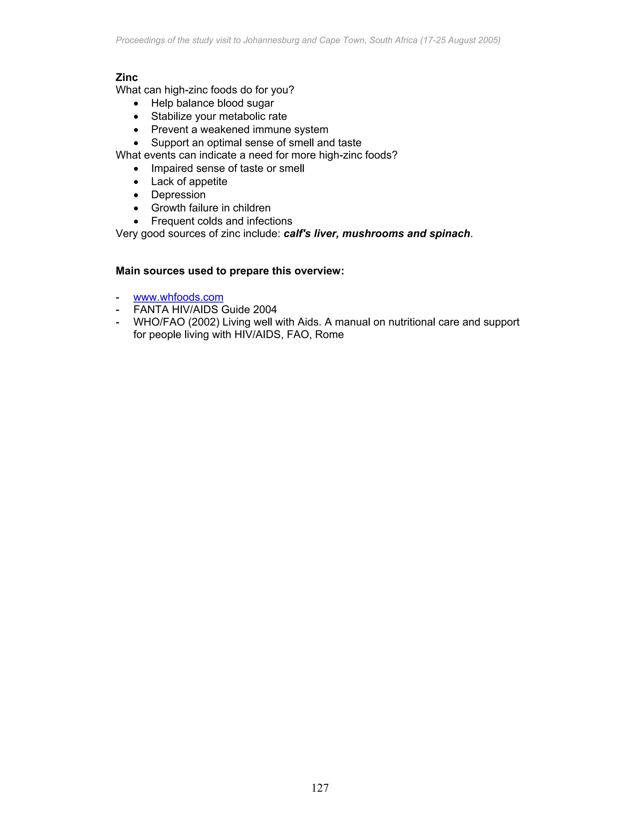Proceedings of the study visit to Johannesburg and Cape Town, South Africa (17-25 August 2005)
127
Zinc
What can high-zinc foods do for you?
• Help balance blood sugar
• Stabilize your metabolic rate
• Prevent a weakened immune system
• Support an optimal sense of smell and taste
What events can indicate a need for more high-zinc foods?
• Impaired sense of taste or smell
• Lack of appetite
• Depression
• Growth failure in children
• Frequent colds and infections
Very good sources of zinc include: calf's liver, mushrooms and spinach.
Main sources used to prepare this overview:
- www.whfoods.com
- FANTA HIV/AIDS Guide 2004
- WHO/FAO (2002) Living well with Aids. A manual on nutritional care and support
for people living with HIV/AIDS, FAO, Rome
 