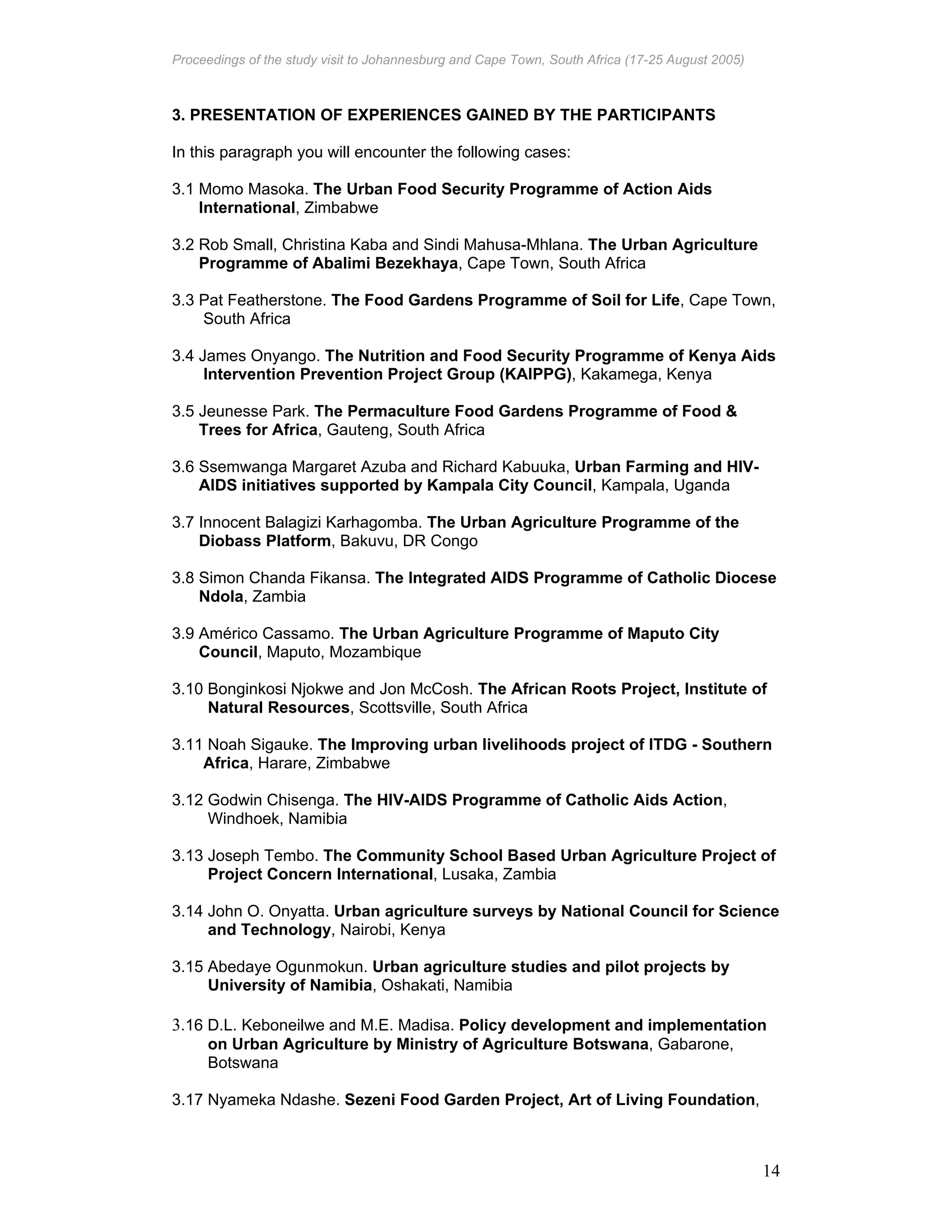 Proceedings of the study visit to Johannesburg and Cape Town, South Africa (17-25 August 2005)
14
3. PRESENTATION OF EXPERIENCES GAINED BY THE PARTICIPANTS
In this paragraph you will encounter the following cases:
3.1 Momo Masoka. The Urban Food Security Programme of Action Aids
International, Zimbabwe
3.2 Rob Small, Christina Kaba and Sindi Mahusa-Mhlana. The Urban Agriculture
Programme of Abalimi Bezekhaya, Cape Town, South Africa
3.3 Pat Featherstone. The Food Gardens Programme of Soil for Life, Cape Town,
South Africa
3.4 James Onyango. The Nutrition and Food Security Programme of Kenya Aids
Intervention Prevention Project Group (KAIPPG), Kakamega, Kenya
3.5 Jeunesse Park. The Permaculture Food Gardens Programme of Food &
Trees for Africa, Gauteng, South Africa
3.6 Ssemwanga Margaret Azuba and Richard Kabuuka, Urban Farming and HIV-
AIDS initiatives supported by Kampala City Council, Kampala, Uganda
3.7 Innocent Balagizi Karhagomba. The Urban Agriculture Programme of the
Diobass Platform, Bakuvu, DR Congo
3.8 Simon Chanda Fikansa. The Integrated AIDS Programme of Catholic Diocese
Ndola, Zambia
3.9 Américo Cassamo. The Urban Agriculture Programme of Maputo City
Council, Maputo, Mozambique
3.10 Bonginkosi Njokwe and Jon McCosh. The African Roots Project, Institute of
Natural Resources, Scottsville, South Africa
3.11 Noah Sigauke. The Improving urban livelihoods project of ITDG - Southern
Africa, Harare, Zimbabwe
3.12 Godwin Chisenga. The HIV-AIDS Programme of Catholic Aids Action,
Windhoek, Namibia
3.13 Joseph Tembo. The Community School Based Urban Agriculture Project of
Project Concern International, Lusaka, Zambia
3.14 John O. Onyatta. Urban agriculture surveys by National Council for Science
and Technology, Nairobi, Kenya
3.15 Abedaye Ogunmokun. Urban agriculture studies and pilot projects by
University of Namibia, Oshakati, Namibia
3.16 D.L. Keboneilwe and M.E. Madisa. Policy development and implementation
on Urban Agriculture by Ministry of Agriculture Botswana, Gabarone,
Botswana
3.17 Nyameka Ndashe. Sezeni Food Garden Project, Art of Living Foundation,
 