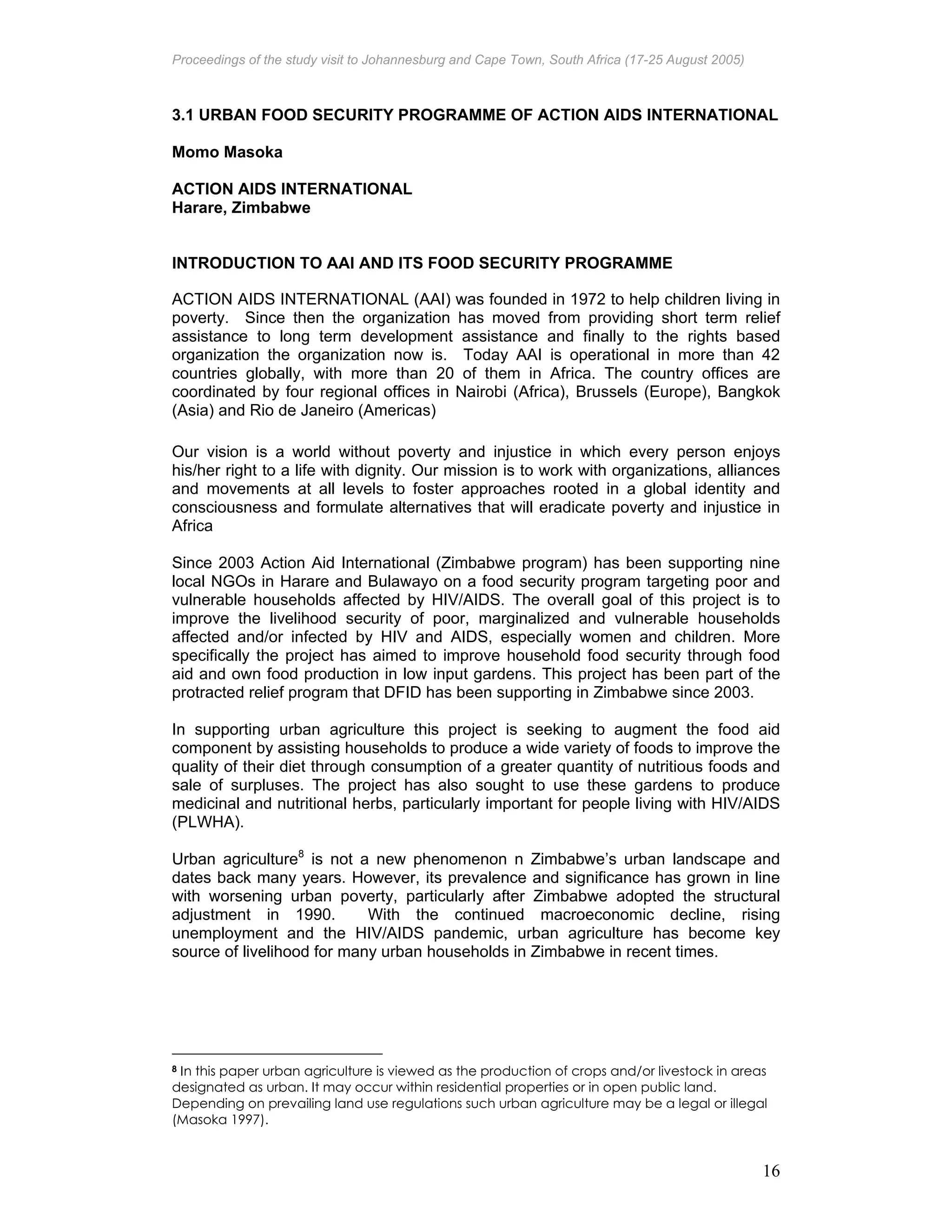 Proceedings of the study visit to Johannesburg and Cape Town, South Africa (17-25 August 2005)
16
3.1 URBAN FOOD SECURITY PROGRAMME OF ACTION AIDS INTERNATIONAL
Momo Masoka
ACTION AIDS INTERNATIONAL
Harare, Zimbabwe
INTRODUCTION TO AAI AND ITS FOOD SECURITY PROGRAMME
ACTION AIDS INTERNATIONAL (AAI) was founded in 1972 to help children living in
poverty. Since then the organization has moved from providing short term relief
assistance to long term development assistance and finally to the rights based
organization the organization now is. Today AAI is operational in more than 42
countries globally, with more than 20 of them in Africa. The country offices are
coordinated by four regional offices in Nairobi (Africa), Brussels (Europe), Bangkok
(Asia) and Rio de Janeiro (Americas)
Our vision is a world without poverty and injustice in which every person enjoys
his/her right to a life with dignity. Our mission is to work with organizations, alliances
and movements at all levels to foster approaches rooted in a global identity and
consciousness and formulate alternatives that will eradicate poverty and injustice in
Africa
Since 2003 Action Aid International (Zimbabwe program) has been supporting nine
local NGOs in Harare and Bulawayo on a food security program targeting poor and
vulnerable households affected by HIV/AIDS. The overall goal of this project is to
improve the livelihood security of poor, marginalized and vulnerable households
affected and/or infected by HIV and AIDS, especially women and children. More
specifically the project has aimed to improve household food security through food
aid and own food production in low input gardens. This project has been part of the
protracted relief program that DFID has been supporting in Zimbabwe since 2003.
In supporting urban agriculture this project is seeking to augment the food aid
component by assisting households to produce a wide variety of foods to improve the
quality of their diet through consumption of a greater quantity of nutritious foods and
sale of surpluses. The project has also sought to use these gardens to produce
medicinal and nutritional herbs, particularly important for people living with HIV/AIDS
(PLWHA).
Urban agriculture8
is not a new phenomenon n Zimbabwe’s urban landscape and
dates back many years. However, its prevalence and significance has grown in line
with worsening urban poverty, particularly after Zimbabwe adopted the structural
adjustment in 1990. With the continued macroeconomic decline, rising
unemployment and the HIV/AIDS pandemic, urban agriculture has become key
source of livelihood for many urban households in Zimbabwe in recent times.
8 In this paper urban agriculture is viewed as the production of crops and/or livestock in areas
designated as urban. It may occur within residential properties or in open public land.
Depending on prevailing land use regulations such urban agriculture may be a legal or illegal
(Masoka 1997).
 