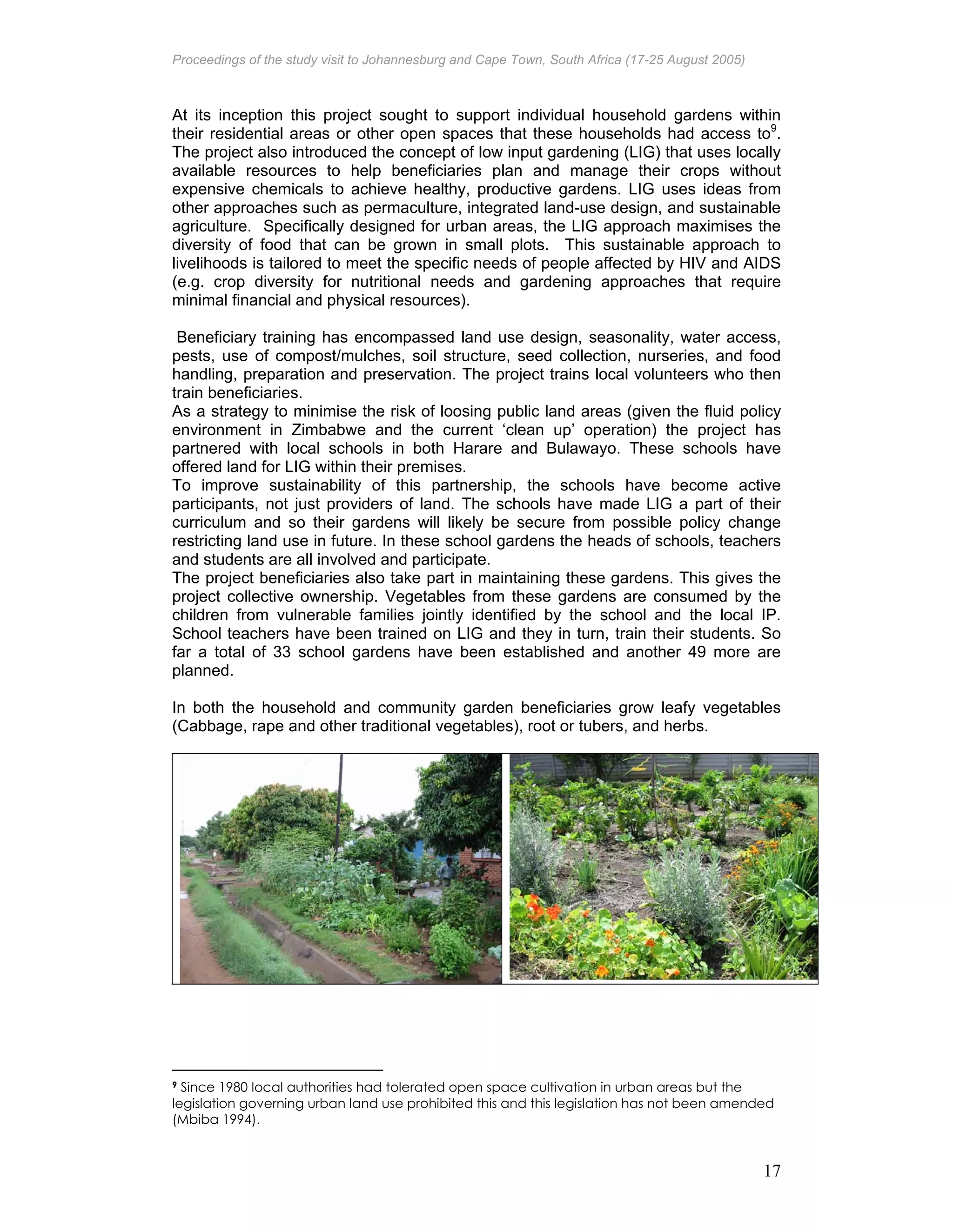 Proceedings of the study visit to Johannesburg and Cape Town, South Africa (17-25 August 2005)
17
At its inception this project sought to support individual household gardens within
their residential areas or other open spaces that these households had access to9
.
The project also introduced the concept of low input gardening (LIG) that uses locally
available resources to help beneficiaries plan and manage their crops without
expensive chemicals to achieve healthy, productive gardens. LIG uses ideas from
other approaches such as permaculture, integrated land-use design, and sustainable
agriculture. Specifically designed for urban areas, the LIG approach maximises the
diversity of food that can be grown in small plots. This sustainable approach to
livelihoods is tailored to meet the specific needs of people affected by HIV and AIDS
(e.g. crop diversity for nutritional needs and gardening approaches that require
minimal financial and physical resources).
Beneficiary training has encompassed land use design, seasonality, water access,
pests, use of compost/mulches, soil structure, seed collection, nurseries, and food
handling, preparation and preservation. The project trains local volunteers who then
train beneficiaries.
As a strategy to minimise the risk of loosing public land areas (given the fluid policy
environment in Zimbabwe and the current ‘clean up’ operation) the project has
partnered with local schools in both Harare and Bulawayo. These schools have
offered land for LIG within their premises.
To improve sustainability of this partnership, the schools have become active
participants, not just providers of land. The schools have made LIG a part of their
curriculum and so their gardens will likely be secure from possible policy change
restricting land use in future. In these school gardens the heads of schools, teachers
and students are all involved and participate.
The project beneficiaries also take part in maintaining these gardens. This gives the
project collective ownership. Vegetables from these gardens are consumed by the
children from vulnerable families jointly identified by the school and the local IP.
School teachers have been trained on LIG and they in turn, train their students. So
far a total of 33 school gardens have been established and another 49 more are
planned.
In both the household and community garden beneficiaries grow leafy vegetables
(Cabbage, rape and other traditional vegetables), root or tubers, and herbs.
9 Since 1980 local authorities had tolerated open space cultivation in urban areas but the
legislation governing urban land use prohibited this and this legislation has not been amended
(Mbiba 1994).
 