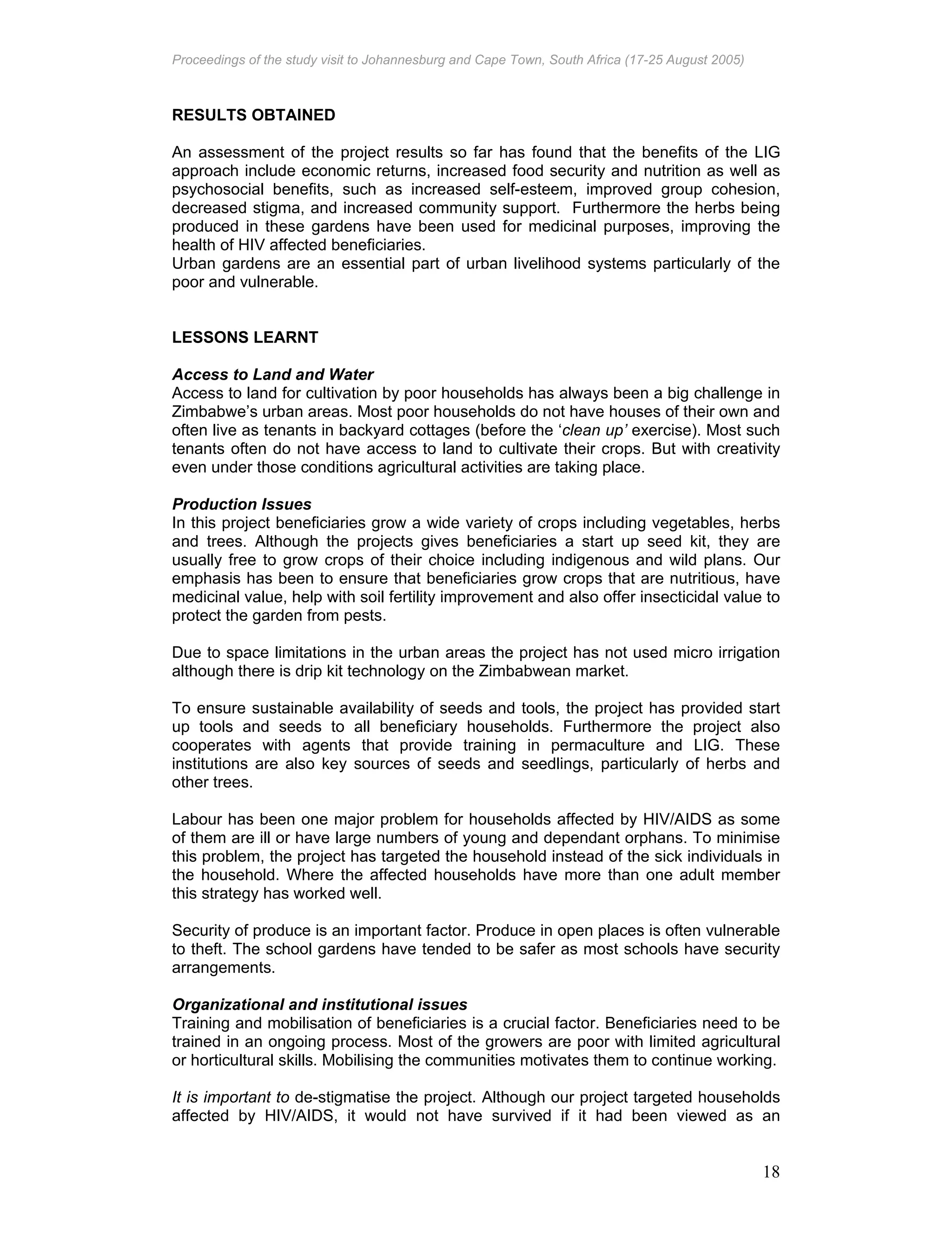 Proceedings of the study visit to Johannesburg and Cape Town, South Africa (17-25 August 2005)
18
RESULTS OBTAINED
An assessment of the project results so far has found that the benefits of the LIG
approach include economic returns, increased food security and nutrition as well as
psychosocial benefits, such as increased self-esteem, improved group cohesion,
decreased stigma, and increased community support. Furthermore the herbs being
produced in these gardens have been used for medicinal purposes, improving the
health of HIV affected beneficiaries.
Urban gardens are an essential part of urban livelihood systems particularly of the
poor and vulnerable.
LESSONS LEARNT
Access to Land and Water
Access to land for cultivation by poor households has always been a big challenge in
Zimbabwe’s urban areas. Most poor households do not have houses of their own and
often live as tenants in backyard cottages (before the ‘clean up’ exercise). Most such
tenants often do not have access to land to cultivate their crops. But with creativity
even under those conditions agricultural activities are taking place.
Production Issues
In this project beneficiaries grow a wide variety of crops including vegetables, herbs
and trees. Although the projects gives beneficiaries a start up seed kit, they are
usually free to grow crops of their choice including indigenous and wild plans. Our
emphasis has been to ensure that beneficiaries grow crops that are nutritious, have
medicinal value, help with soil fertility improvement and also offer insecticidal value to
protect the garden from pests.
Due to space limitations in the urban areas the project has not used micro irrigation
although there is drip kit technology on the Zimbabwean market.
To ensure sustainable availability of seeds and tools, the project has provided start
up tools and seeds to all beneficiary households. Furthermore the project also
cooperates with agents that provide training in permaculture and LIG. These
institutions are also key sources of seeds and seedlings, particularly of herbs and
other trees.
Labour has been one major problem for households affected by HIV/AIDS as some
of them are ill or have large numbers of young and dependant orphans. To minimise
this problem, the project has targeted the household instead of the sick individuals in
the household. Where the affected households have more than one adult member
this strategy has worked well.
Security of produce is an important factor. Produce in open places is often vulnerable
to theft. The school gardens have tended to be safer as most schools have security
arrangements.
Organizational and institutional issues
Training and mobilisation of beneficiaries is a crucial factor. Beneficiaries need to be
trained in an ongoing process. Most of the growers are poor with limited agricultural
or horticultural skills. Mobilising the communities motivates them to continue working.
It is important to de-stigmatise the project. Although our project targeted households
affected by HIV/AIDS, it would not have survived if it had been viewed as an
 