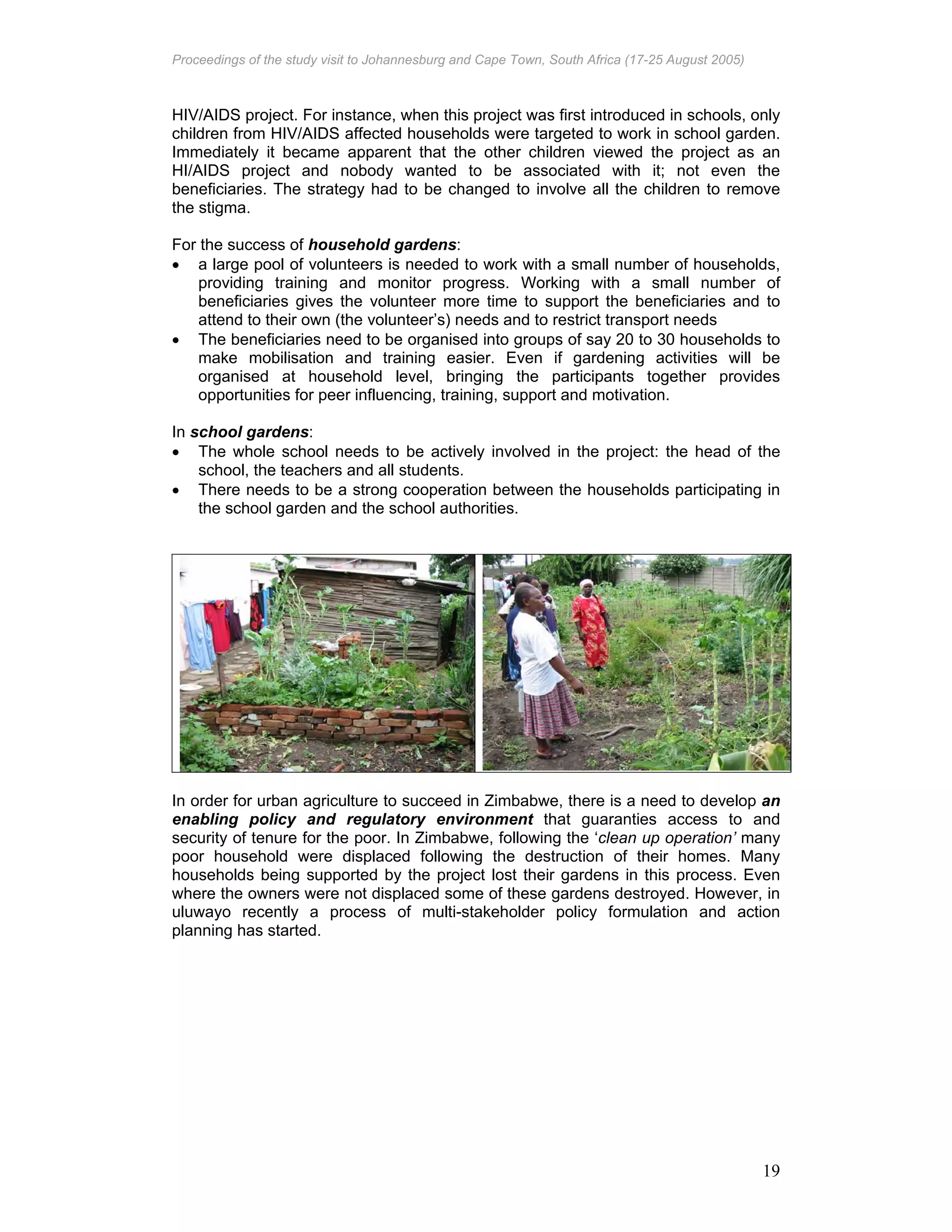Proceedings of the study visit to Johannesburg and Cape Town, South Africa (17-25 August 2005)
19
HIV/AIDS project. For instance, when this project was first introduced in schools, only
children from HIV/AIDS affected households were targeted to work in school garden.
Immediately it became apparent that the other children viewed the project as an
HI/AIDS project and nobody wanted to be associated with it; not even the
beneficiaries. The strategy had to be changed to involve all the children to remove
the stigma.
For the success of household gardens:
• a large pool of volunteers is needed to work with a small number of households,
providing training and monitor progress. Working with a small number of
beneficiaries gives the volunteer more time to support the beneficiaries and to
attend to their own (the volunteer’s) needs and to restrict transport needs
• The beneficiaries need to be organised into groups of say 20 to 30 households to
make mobilisation and training easier. Even if gardening activities will be
organised at household level, bringing the participants together provides
opportunities for peer influencing, training, support and motivation.
In school gardens:
• The whole school needs to be actively involved in the project: the head of the
school, the teachers and all students.
• There needs to be a strong cooperation between the households participating in
the school garden and the school authorities.
In order for urban agriculture to succeed in Zimbabwe, there is a need to develop an
enabling policy and regulatory environment that guaranties access to and
security of tenure for the poor. In Zimbabwe, following the ‘clean up operation’ many
poor household were displaced following the destruction of their homes. Many
households being supported by the project lost their gardens in this process. Even
where the owners were not displaced some of these gardens destroyed. However, in
uluwayo recently a process of multi-stakeholder policy formulation and action
planning has started.
 