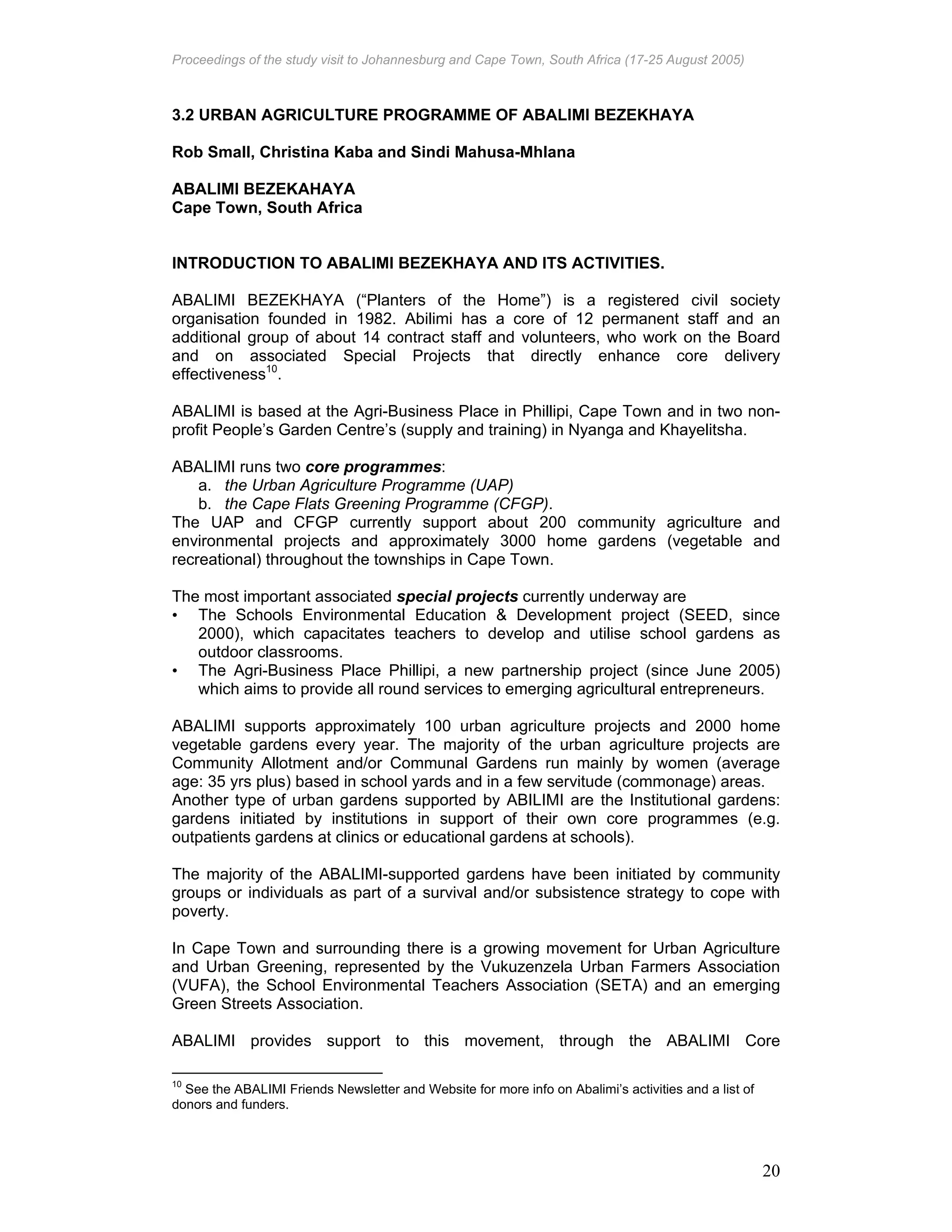 Proceedings of the study visit to Johannesburg and Cape Town, South Africa (17-25 August 2005)
20
3.2 URBAN AGRICULTURE PROGRAMME OF ABALIMI BEZEKHAYA
Rob Small, Christina Kaba and Sindi Mahusa-Mhlana
ABALIMI BEZEKAHAYA
Cape Town, South Africa
INTRODUCTION TO ABALIMI BEZEKHAYA AND ITS ACTIVITIES.
ABALIMI BEZEKHAYA (“Planters of the Home”) is a registered civil society
organisation founded in 1982. Abilimi has a core of 12 permanent staff and an
additional group of about 14 contract staff and volunteers, who work on the Board
and on associated Special Projects that directly enhance core delivery
effectiveness10
.
ABALIMI is based at the Agri-Business Place in Phillipi, Cape Town and in two non-
profit People’s Garden Centre’s (supply and training) in Nyanga and Khayelitsha.
ABALIMI runs two core programmes:
a. the Urban Agriculture Programme (UAP)
b. the Cape Flats Greening Programme (CFGP).
The UAP and CFGP currently support about 200 community agriculture and
environmental projects and approximately 3000 home gardens (vegetable and
recreational) throughout the townships in Cape Town.
The most important associated special projects currently underway are
• The Schools Environmental Education & Development project (SEED, since
2000), which capacitates teachers to develop and utilise school gardens as
outdoor classrooms.
• The Agri-Business Place Phillipi, a new partnership project (since June 2005)
which aims to provide all round services to emerging agricultural entrepreneurs.
ABALIMI supports approximately 100 urban agriculture projects and 2000 home
vegetable gardens every year. The majority of the urban agriculture projects are
Community Allotment and/or Communal Gardens run mainly by women (average
age: 35 yrs plus) based in school yards and in a few servitude (commonage) areas.
Another type of urban gardens supported by ABILIMI are the Institutional gardens:
gardens initiated by institutions in support of their own core programmes (e.g.
outpatients gardens at clinics or educational gardens at schools).
The majority of the ABALIMI-supported gardens have been initiated by community
groups or individuals as part of a survival and/or subsistence strategy to cope with
poverty.
In Cape Town and surrounding there is a growing movement for Urban Agriculture
and Urban Greening, represented by the Vukuzenzela Urban Farmers Association
(VUFA), the School Environmental Teachers Association (SETA) and an emerging
Green Streets Association.
ABALIMI provides support to this movement, through the ABALIMI Core
10
See the ABALIMI Friends Newsletter and Website for more info on Abalimi’s activities and a list of
donors and funders.
 