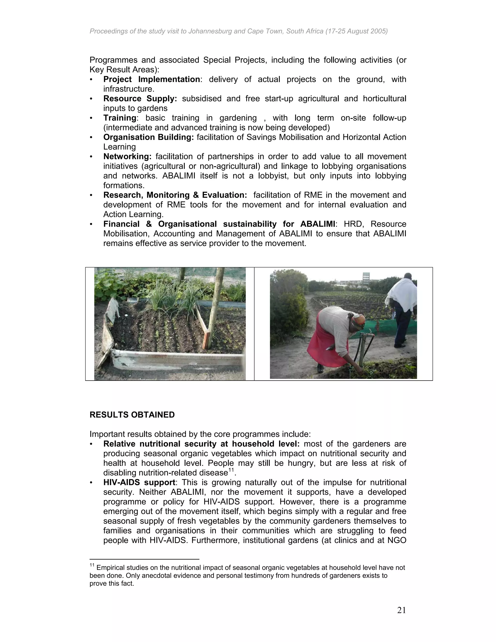Proceedings of the study visit to Johannesburg and Cape Town, South Africa (17-25 August 2005)
21
Programmes and associated Special Projects, including the following activities (or
Key Result Areas):
• Project Implementation: delivery of actual projects on the ground, with
infrastructure.
• Resource Supply: subsidised and free start-up agricultural and horticultural
inputs to gardens
• Training: basic training in gardening , with long term on-site follow-up
(intermediate and advanced training is now being developed)
• Organisation Building: facilitation of Savings Mobilisation and Horizontal Action
Learning
• Networking: facilitation of partnerships in order to add value to all movement
initiatives (agricultural or non-agricultural) and linkage to lobbying organisations
and networks. ABALIMI itself is not a lobbyist, but only inputs into lobbying
formations.
• Research, Monitoring & Evaluation: facilitation of RME in the movement and
development of RME tools for the movement and for internal evaluation and
Action Learning.
• Financial & Organisational sustainability for ABALIMI: HRD, Resource
Mobilisation, Accounting and Management of ABALIMI to ensure that ABALIMI
remains effective as service provider to the movement.
RESULTS OBTAINED
Important results obtained by the core programmes include:
• Relative nutritional security at household level: most of the gardeners are
producing seasonal organic vegetables which impact on nutritional security and
health at household level. People may still be hungry, but are less at risk of
disabling nutrition-related disease11
.
• HIV-AIDS support: This is growing naturally out of the impulse for nutritional
security. Neither ABALIMI, nor the movement it supports, have a developed
programme or policy for HIV-AIDS support. However, there is a programme
emerging out of the movement itself, which begins simply with a regular and free
seasonal supply of fresh vegetables by the community gardeners themselves to
families and organisations in their communities which are struggling to feed
people with HIV-AIDS. Furthermore, institutional gardens (at clinics and at NGO
11
Empirical studies on the nutritional impact of seasonal organic vegetables at household level have not
been done. Only anecdotal evidence and personal testimony from hundreds of gardeners exists to
prove this fact.
 