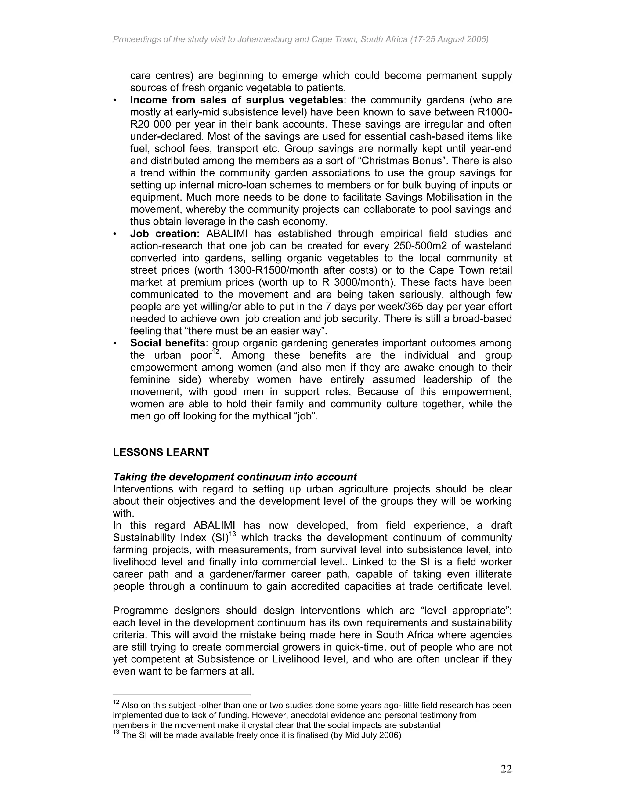 Proceedings of the study visit to Johannesburg and Cape Town, South Africa (17-25 August 2005)
22
care centres) are beginning to emerge which could become permanent supply
sources of fresh organic vegetable to patients.
• Income from sales of surplus vegetables: the community gardens (who are
mostly at early-mid subsistence level) have been known to save between R1000-
R20 000 per year in their bank accounts. These savings are irregular and often
under-declared. Most of the savings are used for essential cash-based items like
fuel, school fees, transport etc. Group savings are normally kept until year-end
and distributed among the members as a sort of “Christmas Bonus”. There is also
a trend within the community garden associations to use the group savings for
setting up internal micro-loan schemes to members or for bulk buying of inputs or
equipment. Much more needs to be done to facilitate Savings Mobilisation in the
movement, whereby the community projects can collaborate to pool savings and
thus obtain leverage in the cash economy.
• Job creation: ABALIMI has established through empirical field studies and
action-research that one job can be created for every 250-500m2 of wasteland
converted into gardens, selling organic vegetables to the local community at
street prices (worth 1300-R1500/month after costs) or to the Cape Town retail
market at premium prices (worth up to R 3000/month). These facts have been
communicated to the movement and are being taken seriously, although few
people are yet willing/or able to put in the 7 days per week/365 day per year effort
needed to achieve own job creation and job security. There is still a broad-based
feeling that “there must be an easier way”.
• Social benefits: group organic gardening generates important outcomes among
the urban poor12
. Among these benefits are the individual and group
empowerment among women (and also men if they are awake enough to their
feminine side) whereby women have entirely assumed leadership of the
movement, with good men in support roles. Because of this empowerment,
women are able to hold their family and community culture together, while the
men go off looking for the mythical “job”.
LESSONS LEARNT
Taking the development continuum into account
Interventions with regard to setting up urban agriculture projects should be clear
about their objectives and the development level of the groups they will be working
with.
In this regard ABALIMI has now developed, from field experience, a draft
Sustainability Index (SI)13
which tracks the development continuum of community
farming projects, with measurements, from survival level into subsistence level, into
livelihood level and finally into commercial level.. Linked to the SI is a field worker
career path and a gardener/farmer career path, capable of taking even illiterate
people through a continuum to gain accredited capacities at trade certificate level.
Programme designers should design interventions which are “level appropriate”:
each level in the development continuum has its own requirements and sustainability
criteria. This will avoid the mistake being made here in South Africa where agencies
are still trying to create commercial growers in quick-time, out of people who are not
yet competent at Subsistence or Livelihood level, and who are often unclear if they
even want to be farmers at all.
12
Also on this subject -other than one or two studies done some years ago- little field research has been
implemented due to lack of funding. However, anecdotal evidence and personal testimony from
members in the movement make it crystal clear that the social impacts are substantial
13
The SI will be made available freely once it is finalised (by Mid July 2006)
 