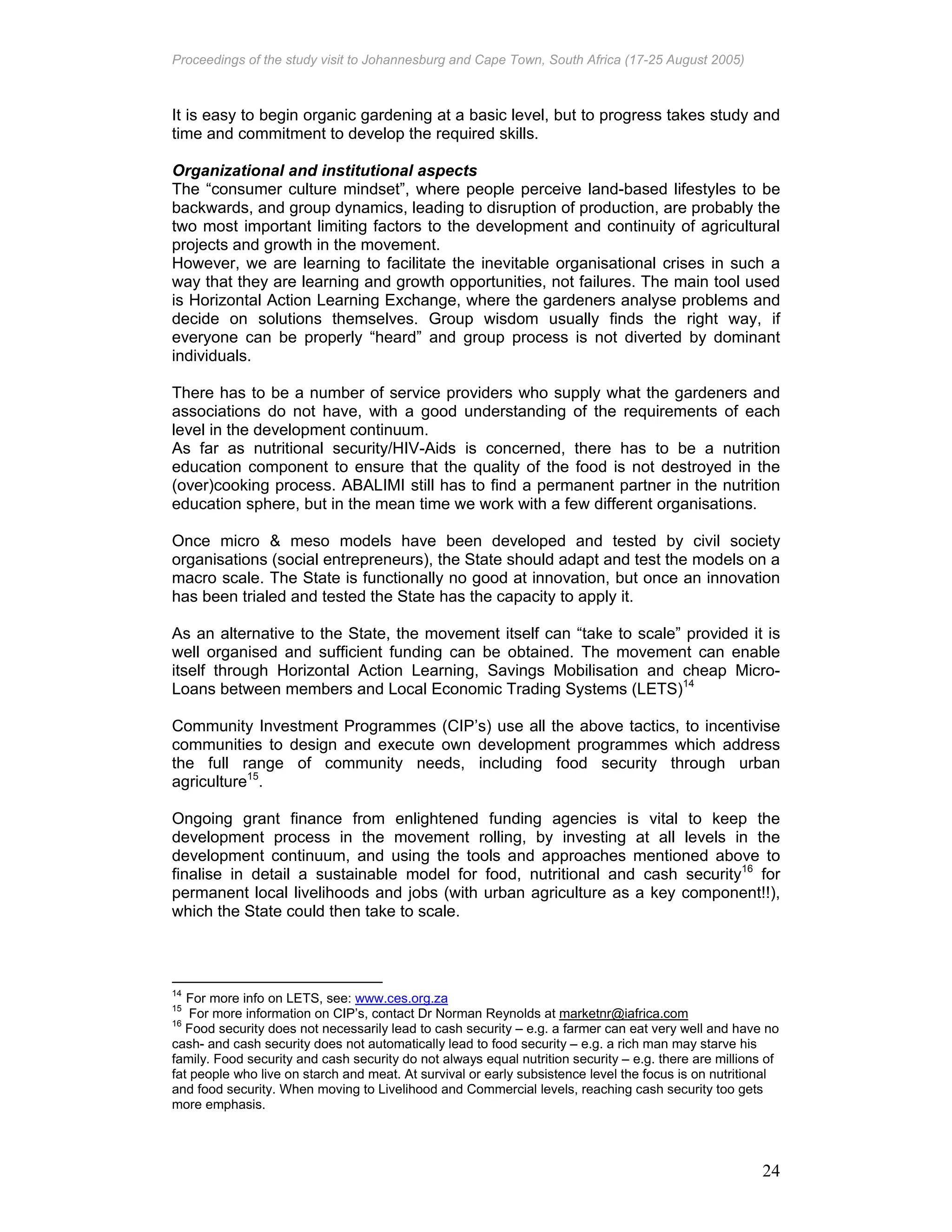 Proceedings of the study visit to Johannesburg and Cape Town, South Africa (17-25 August 2005)
24
It is easy to begin organic gardening at a basic level, but to progress takes study and
time and commitment to develop the required skills.
Organizational and institutional aspects
The “consumer culture mindset”, where people perceive land-based lifestyles to be
backwards, and group dynamics, leading to disruption of production, are probably the
two most important limiting factors to the development and continuity of agricultural
projects and growth in the movement.
However, we are learning to facilitate the inevitable organisational crises in such a
way that they are learning and growth opportunities, not failures. The main tool used
is Horizontal Action Learning Exchange, where the gardeners analyse problems and
decide on solutions themselves. Group wisdom usually finds the right way, if
everyone can be properly “heard” and group process is not diverted by dominant
individuals.
There has to be a number of service providers who supply what the gardeners and
associations do not have, with a good understanding of the requirements of each
level in the development continuum.
As far as nutritional security/HIV-Aids is concerned, there has to be a nutrition
education component to ensure that the quality of the food is not destroyed in the
(over)cooking process. ABALIMI still has to find a permanent partner in the nutrition
education sphere, but in the mean time we work with a few different organisations.
Once micro & meso models have been developed and tested by civil society
organisations (social entrepreneurs), the State should adapt and test the models on a
macro scale. The State is functionally no good at innovation, but once an innovation
has been trialed and tested the State has the capacity to apply it.
As an alternative to the State, the movement itself can “take to scale” provided it is
well organised and sufficient funding can be obtained. The movement can enable
itself through Horizontal Action Learning, Savings Mobilisation and cheap Micro-
Loans between members and Local Economic Trading Systems (LETS)14
Community Investment Programmes (CIP’s) use all the above tactics, to incentivise
communities to design and execute own development programmes which address
the full range of community needs, including food security through urban
agriculture15
.
Ongoing grant finance from enlightened funding agencies is vital to keep the
development process in the movement rolling, by investing at all levels in the
development continuum, and using the tools and approaches mentioned above to
finalise in detail a sustainable model for food, nutritional and cash security16
for
permanent local livelihoods and jobs (with urban agriculture as a key component!!),
which the State could then take to scale.
14
For more info on LETS, see: www.ces.org.za
15
For more information on CIP’s, contact Dr Norman Reynolds at marketnr@iafrica.com
16
Food security does not necessarily lead to cash security – e.g. a farmer can eat very well and have no
cash- and cash security does not automatically lead to food security – e.g. a rich man may starve his
family. Food security and cash security do not always equal nutrition security – e.g. there are millions of
fat people who live on starch and meat. At survival or early subsistence level the focus is on nutritional
and food security. When moving to Livelihood and Commercial levels, reaching cash security too gets
more emphasis.
 
