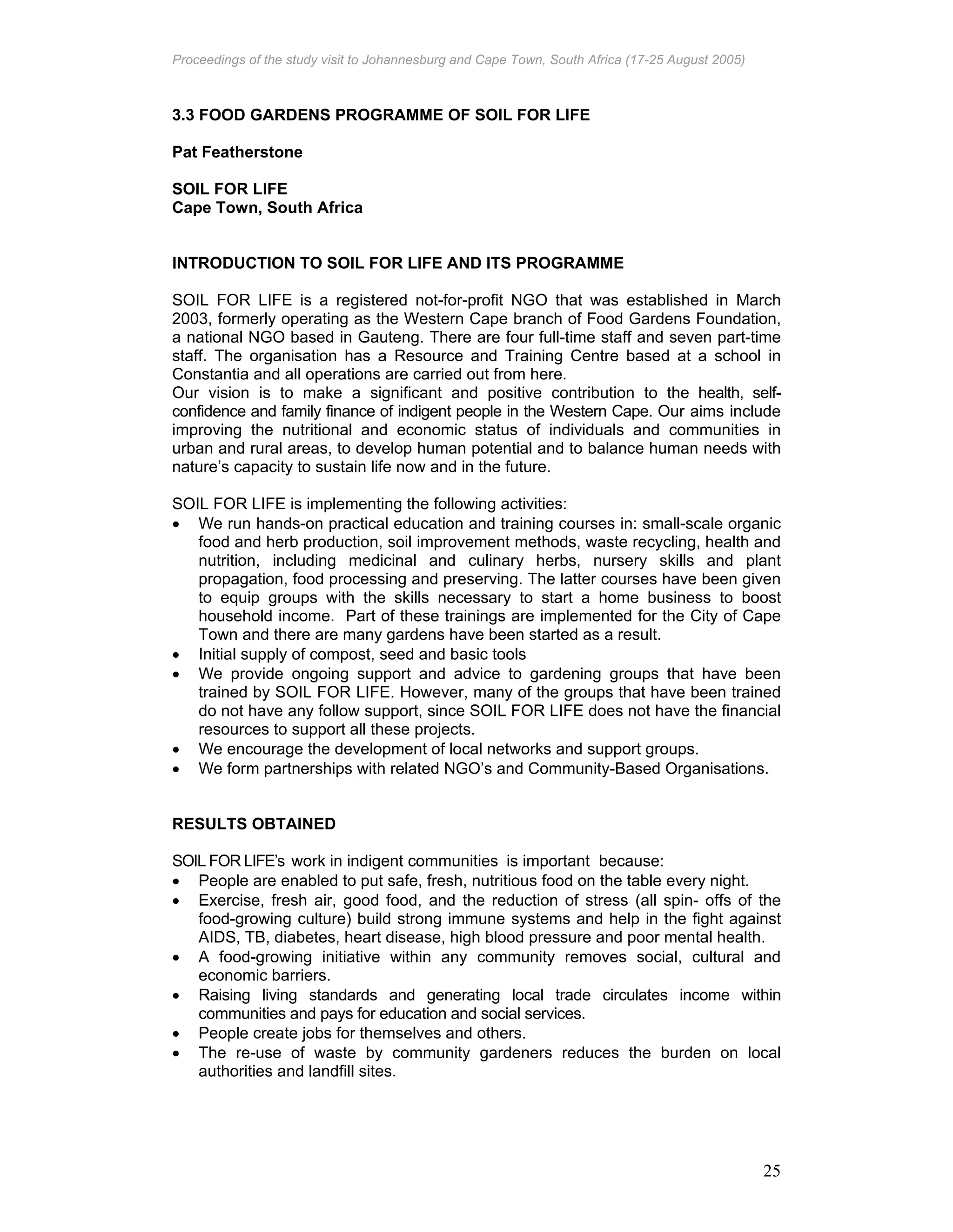 Proceedings of the study visit to Johannesburg and Cape Town, South Africa (17-25 August 2005)
25
3.3 FOOD GARDENS PROGRAMME OF SOIL FOR LIFE
Pat Featherstone
SOIL FOR LIFE
Cape Town, South Africa
INTRODUCTION TO SOIL FOR LIFE AND ITS PROGRAMME
SOIL FOR LIFE is a registered not-for-profit NGO that was established in March
2003, formerly operating as the Western Cape branch of Food Gardens Foundation,
a national NGO based in Gauteng. There are four full-time staff and seven part-time
staff. The organisation has a Resource and Training Centre based at a school in
Constantia and all operations are carried out from here.
Our vision is to make a significant and positive contribution to the health, self-
confidence and family finance of indigent people in the Western Cape. Our aims include
improving the nutritional and economic status of individuals and communities in
urban and rural areas, to develop human potential and to balance human needs with
nature’s capacity to sustain life now and in the future.
SOIL FOR LIFE is implementing the following activities:
• We run hands-on practical education and training courses in: small-scale organic
food and herb production, soil improvement methods, waste recycling, health and
nutrition, including medicinal and culinary herbs, nursery skills and plant
propagation, food processing and preserving. The latter courses have been given
to equip groups with the skills necessary to start a home business to boost
household income. Part of these trainings are implemented for the City of Cape
Town and there are many gardens have been started as a result.
• Initial supply of compost, seed and basic tools
• We provide ongoing support and advice to gardening groups that have been
trained by SOIL FOR LIFE. However, many of the groups that have been trained
do not have any follow support, since SOIL FOR LIFE does not have the financial
resources to support all these projects.
• We encourage the development of local networks and support groups.
• We form partnerships with related NGO’s and Community-Based Organisations.
RESULTS OBTAINED
SOIL FOR LIFE’s work in indigent communities is important because:
• People are enabled to put safe, fresh, nutritious food on the table every night.
• Exercise, fresh air, good food, and the reduction of stress (all spin- offs of the
food-growing culture) build strong immune systems and help in the fight against
AIDS, TB, diabetes, heart disease, high blood pressure and poor mental health.
• A food-growing initiative within any community removes social, cultural and
economic barriers.
• Raising living standards and generating local trade circulates income within
communities and pays for education and social services.
• People create jobs for themselves and others.
• The re-use of waste by community gardeners reduces the burden on local
authorities and landfill sites.
 