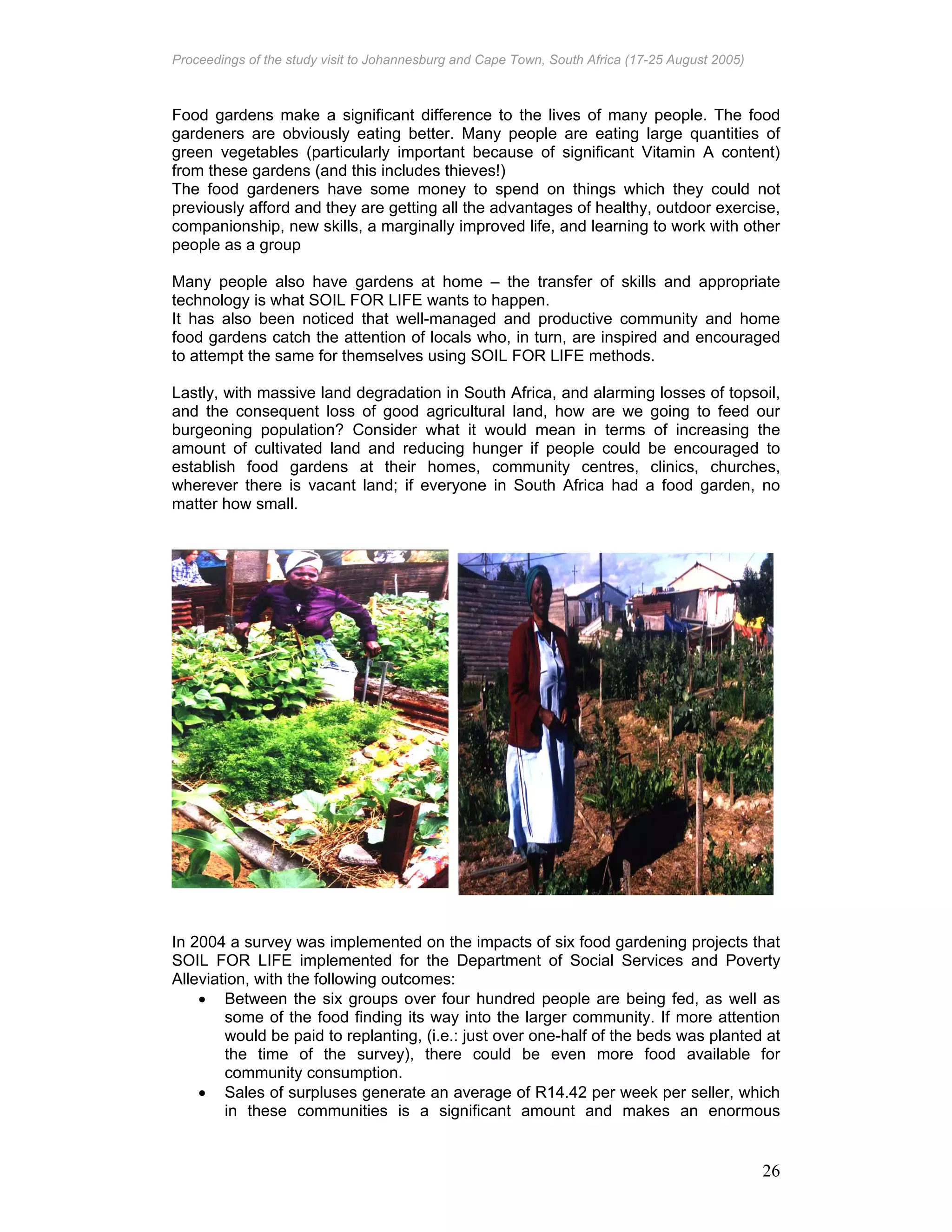 Proceedings of the study visit to Johannesburg and Cape Town, South Africa (17-25 August 2005)
26
Food gardens make a significant difference to the lives of many people. The food
gardeners are obviously eating better. Many people are eating large quantities of
green vegetables (particularly important because of significant Vitamin A content)
from these gardens (and this includes thieves!)
The food gardeners have some money to spend on things which they could not
previously afford and they are getting all the advantages of healthy, outdoor exercise,
companionship, new skills, a marginally improved life, and learning to work with other
people as a group
Many people also have gardens at home – the transfer of skills and appropriate
technology is what SOIL FOR LIFE wants to happen.
It has also been noticed that well-managed and productive community and home
food gardens catch the attention of locals who, in turn, are inspired and encouraged
to attempt the same for themselves using SOIL FOR LIFE methods.
Lastly, with massive land degradation in South Africa, and alarming losses of topsoil,
and the consequent loss of good agricultural land, how are we going to feed our
burgeoning population? Consider what it would mean in terms of increasing the
amount of cultivated land and reducing hunger if people could be encouraged to
establish food gardens at their homes, community centres, clinics, churches,
wherever there is vacant land; if everyone in South Africa had a food garden, no
matter how small.
In 2004 a survey was implemented on the impacts of six food gardening projects that
SOIL FOR LIFE implemented for the Department of Social Services and Poverty
Alleviation, with the following outcomes:
• Between the six groups over four hundred people are being fed, as well as
some of the food finding its way into the larger community. If more attention
would be paid to replanting, (i.e.: just over one-half of the beds was planted at
the time of the survey), there could be even more food available for
community consumption.
• Sales of surpluses generate an average of R14.42 per week per seller, which
in these communities is a significant amount and makes an enormous
 