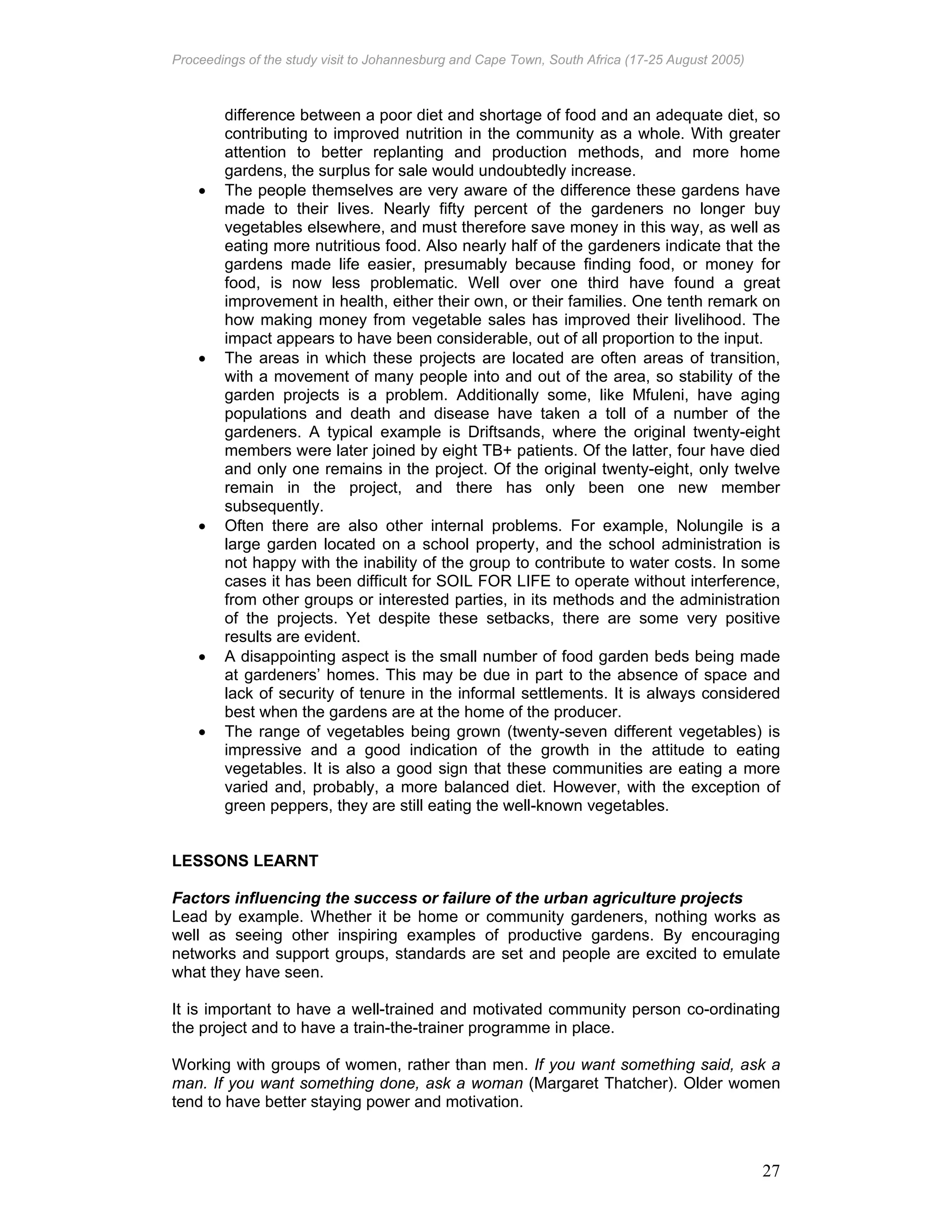 Proceedings of the study visit to Johannesburg and Cape Town, South Africa (17-25 August 2005)
27
difference between a poor diet and shortage of food and an adequate diet, so
contributing to improved nutrition in the community as a whole. With greater
attention to better replanting and production methods, and more home
gardens, the surplus for sale would undoubtedly increase.
• The people themselves are very aware of the difference these gardens have
made to their lives. Nearly fifty percent of the gardeners no longer buy
vegetables elsewhere, and must therefore save money in this way, as well as
eating more nutritious food. Also nearly half of the gardeners indicate that the
gardens made life easier, presumably because finding food, or money for
food, is now less problematic. Well over one third have found a great
improvement in health, either their own, or their families. One tenth remark on
how making money from vegetable sales has improved their livelihood. The
impact appears to have been considerable, out of all proportion to the input.
• The areas in which these projects are located are often areas of transition,
with a movement of many people into and out of the area, so stability of the
garden projects is a problem. Additionally some, like Mfuleni, have aging
populations and death and disease have taken a toll of a number of the
gardeners. A typical example is Driftsands, where the original twenty-eight
members were later joined by eight TB+ patients. Of the latter, four have died
and only one remains in the project. Of the original twenty-eight, only twelve
remain in the project, and there has only been one new member
subsequently.
• Often there are also other internal problems. For example, Nolungile is a
large garden located on a school property, and the school administration is
not happy with the inability of the group to contribute to water costs. In some
cases it has been difficult for SOIL FOR LIFE to operate without interference,
from other groups or interested parties, in its methods and the administration
of the projects. Yet despite these setbacks, there are some very positive
results are evident.
• A disappointing aspect is the small number of food garden beds being made
at gardeners’ homes. This may be due in part to the absence of space and
lack of security of tenure in the informal settlements. It is always considered
best when the gardens are at the home of the producer.
• The range of vegetables being grown (twenty-seven different vegetables) is
impressive and a good indication of the growth in the attitude to eating
vegetables. It is also a good sign that these communities are eating a more
varied and, probably, a more balanced diet. However, with the exception of
green peppers, they are still eating the well-known vegetables.
LESSONS LEARNT
Factors influencing the success or failure of the urban agriculture projects
Lead by example. Whether it be home or community gardeners, nothing works as
well as seeing other inspiring examples of productive gardens. By encouraging
networks and support groups, standards are set and people are excited to emulate
what they have seen.
It is important to have a well-trained and motivated community person co-ordinating
the project and to have a train-the-trainer programme in place.
Working with groups of women, rather than men. If you want something said, ask a
man. If you want something done, ask a woman (Margaret Thatcher). Older women
tend to have better staying power and motivation.
 