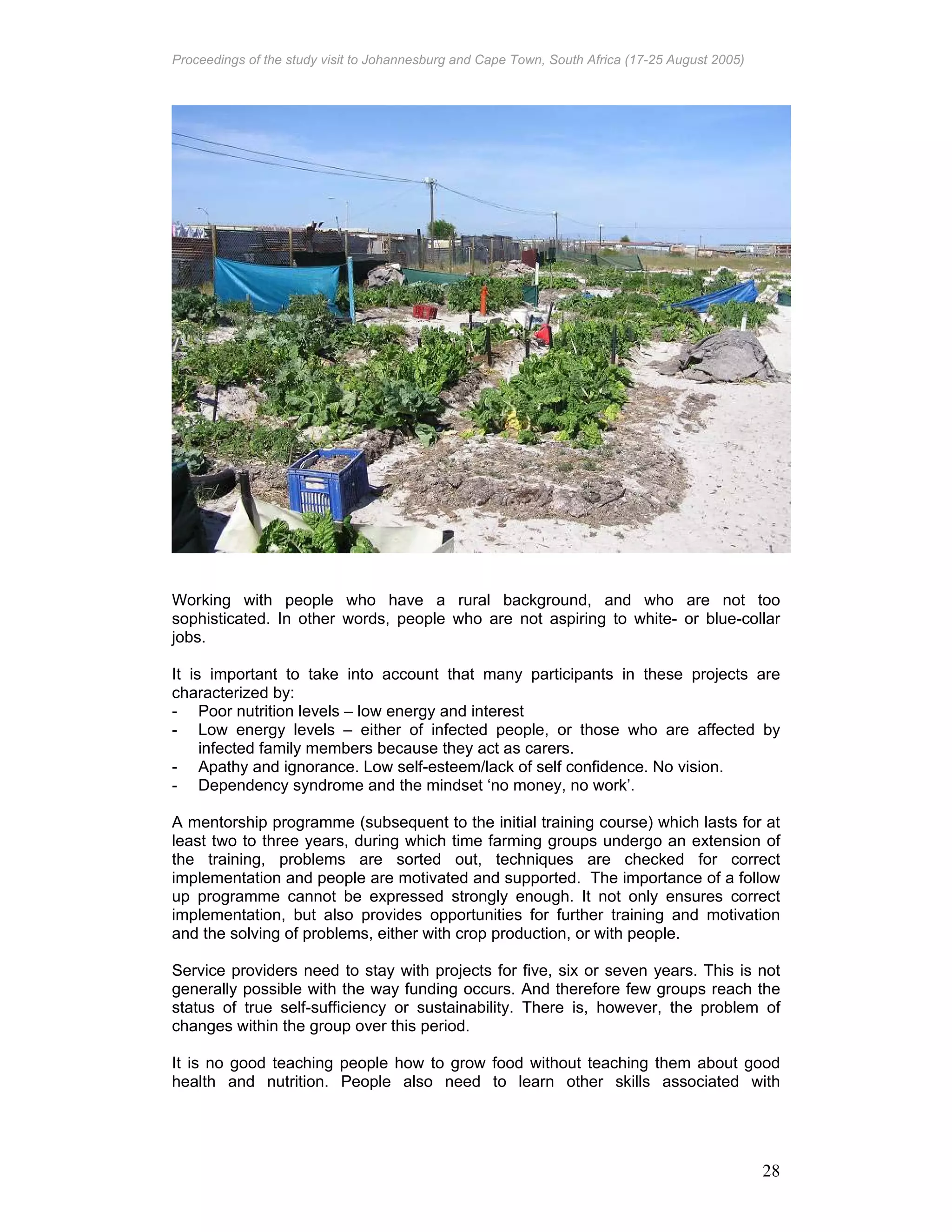 Proceedings of the study visit to Johannesburg and Cape Town, South Africa (17-25 August 2005)
28
Working with people who have a rural background, and who are not too
sophisticated. In other words, people who are not aspiring to white- or blue-collar
jobs.
It is important to take into account that many participants in these projects are
characterized by:
- Poor nutrition levels – low energy and interest
- Low energy levels – either of infected people, or those who are affected by
infected family members because they act as carers.
- Apathy and ignorance. Low self-esteem/lack of self confidence. No vision.
- Dependency syndrome and the mindset ‘no money, no work’.
A mentorship programme (subsequent to the initial training course) which lasts for at
least two to three years, during which time farming groups undergo an extension of
the training, problems are sorted out, techniques are checked for correct
implementation and people are motivated and supported. The importance of a follow
up programme cannot be expressed strongly enough. It not only ensures correct
implementation, but also provides opportunities for further training and motivation
and the solving of problems, either with crop production, or with people.
Service providers need to stay with projects for five, six or seven years. This is not
generally possible with the way funding occurs. And therefore few groups reach the
status of true self-sufficiency or sustainability. There is, however, the problem of
changes within the group over this period.
It is no good teaching people how to grow food without teaching them about good
health and nutrition. People also need to learn other skills associated with
 