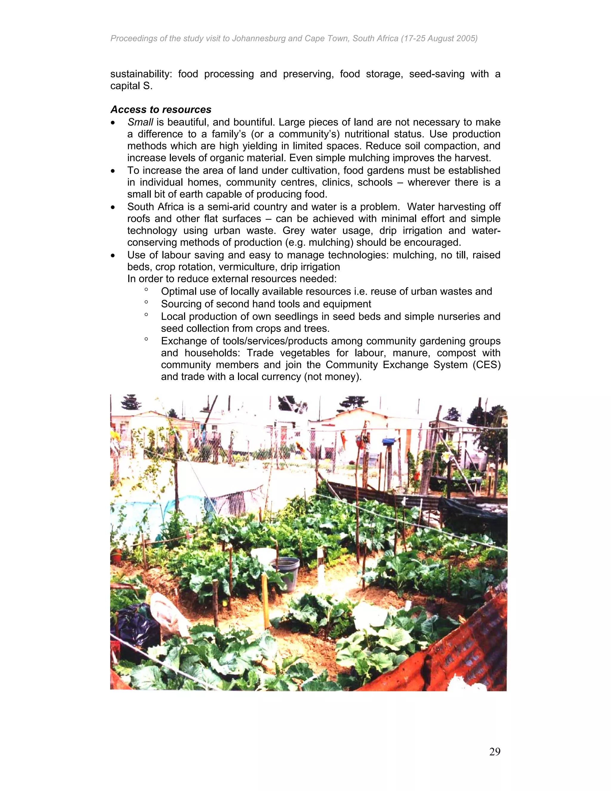 Proceedings of the study visit to Johannesburg and Cape Town, South Africa (17-25 August 2005)
29
sustainability: food processing and preserving, food storage, seed-saving with a
capital S.
Access to resources
• Small is beautiful, and bountiful. Large pieces of land are not necessary to make
a difference to a family’s (or a community’s) nutritional status. Use production
methods which are high yielding in limited spaces. Reduce soil compaction, and
increase levels of organic material. Even simple mulching improves the harvest.
• To increase the area of land under cultivation, food gardens must be established
in individual homes, community centres, clinics, schools – wherever there is a
small bit of earth capable of producing food.
• South Africa is a semi-arid country and water is a problem. Water harvesting off
roofs and other flat surfaces – can be achieved with minimal effort and simple
technology using urban waste. Grey water usage, drip irrigation and water-
conserving methods of production (e.g. mulching) should be encouraged.
• Use of labour saving and easy to manage technologies: mulching, no till, raised
beds, crop rotation, vermiculture, drip irrigation
In order to reduce external resources needed:
° Optimal use of locally available resources i.e. reuse of urban wastes and
° Sourcing of second hand tools and equipment
° Local production of own seedlings in seed beds and simple nurseries and
seed collection from crops and trees.
° Exchange of tools/services/products among community gardening groups
and households: Trade vegetables for labour, manure, compost with
community members and join the Community Exchange System (CES)
and trade with a local currency (not money).
 