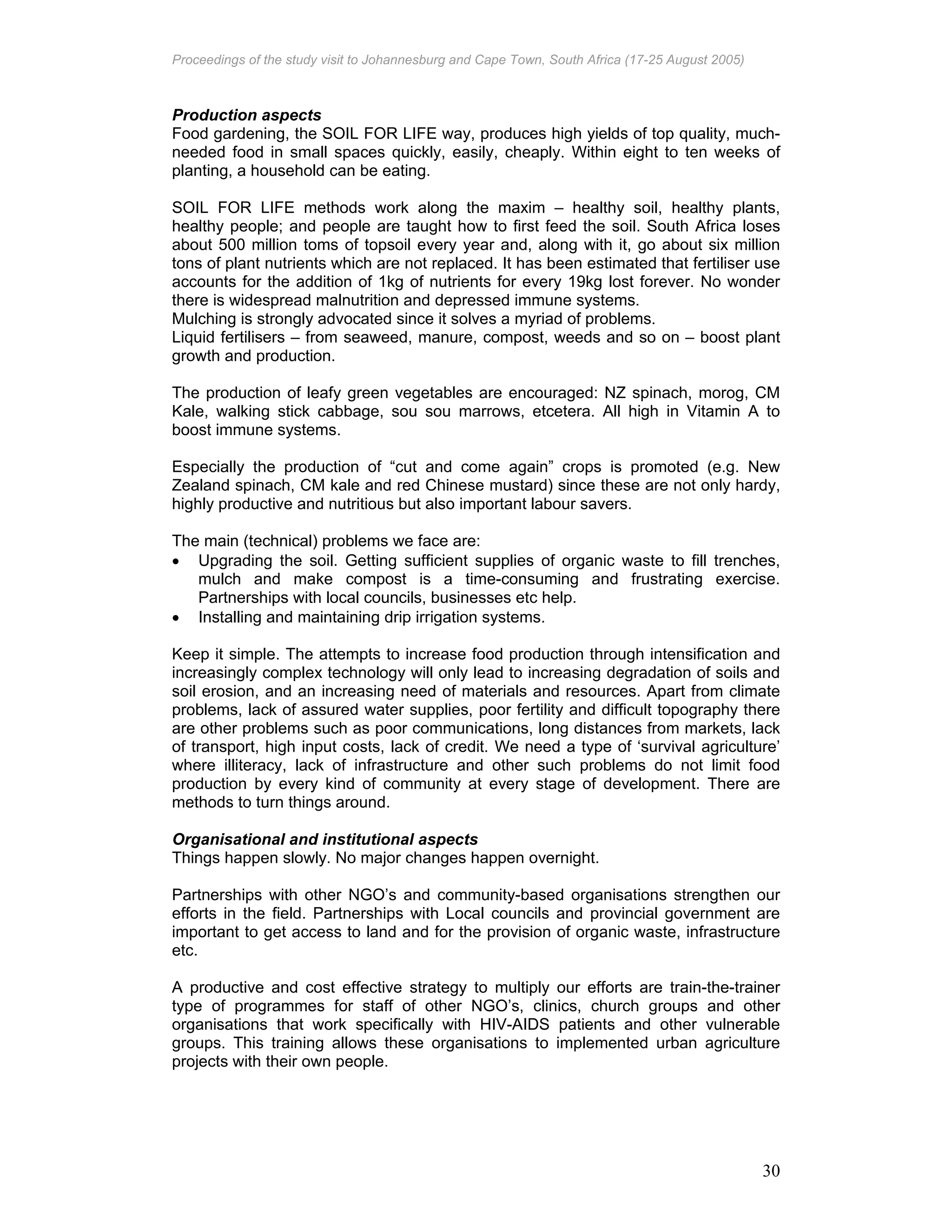 Proceedings of the study visit to Johannesburg and Cape Town, South Africa (17-25 August 2005)
30
Production aspects
Food gardening, the SOIL FOR LIFE way, produces high yields of top quality, much-
needed food in small spaces quickly, easily, cheaply. Within eight to ten weeks of
planting, a household can be eating.
SOIL FOR LIFE methods work along the maxim – healthy soil, healthy plants,
healthy people; and people are taught how to first feed the soil. South Africa loses
about 500 million toms of topsoil every year and, along with it, go about six million
tons of plant nutrients which are not replaced. It has been estimated that fertiliser use
accounts for the addition of 1kg of nutrients for every 19kg lost forever. No wonder
there is widespread malnutrition and depressed immune systems.
Mulching is strongly advocated since it solves a myriad of problems.
Liquid fertilisers – from seaweed, manure, compost, weeds and so on – boost plant
growth and production.
The production of leafy green vegetables are encouraged: NZ spinach, morog, CM
Kale, walking stick cabbage, sou sou marrows, etcetera. All high in Vitamin A to
boost immune systems.
Especially the production of “cut and come again” crops is promoted (e.g. New
Zealand spinach, CM kale and red Chinese mustard) since these are not only hardy,
highly productive and nutritious but also important labour savers.
The main (technical) problems we face are:
• Upgrading the soil. Getting sufficient supplies of organic waste to fill trenches,
mulch and make compost is a time-consuming and frustrating exercise.
Partnerships with local councils, businesses etc help.
• Installing and maintaining drip irrigation systems.
Keep it simple. The attempts to increase food production through intensification and
increasingly complex technology will only lead to increasing degradation of soils and
soil erosion, and an increasing need of materials and resources. Apart from climate
problems, lack of assured water supplies, poor fertility and difficult topography there
are other problems such as poor communications, long distances from markets, lack
of transport, high input costs, lack of credit. We need a type of ‘survival agriculture’
where illiteracy, lack of infrastructure and other such problems do not limit food
production by every kind of community at every stage of development. There are
methods to turn things around.
Organisational and institutional aspects
Things happen slowly. No major changes happen overnight.
Partnerships with other NGO’s and community-based organisations strengthen our
efforts in the field. Partnerships with Local councils and provincial government are
important to get access to land and for the provision of organic waste, infrastructure
etc.
A productive and cost effective strategy to multiply our efforts are train-the-trainer
type of programmes for staff of other NGO’s, clinics, church groups and other
organisations that work specifically with HIV-AIDS patients and other vulnerable
groups. This training allows these organisations to implemented urban agriculture
projects with their own people.
 