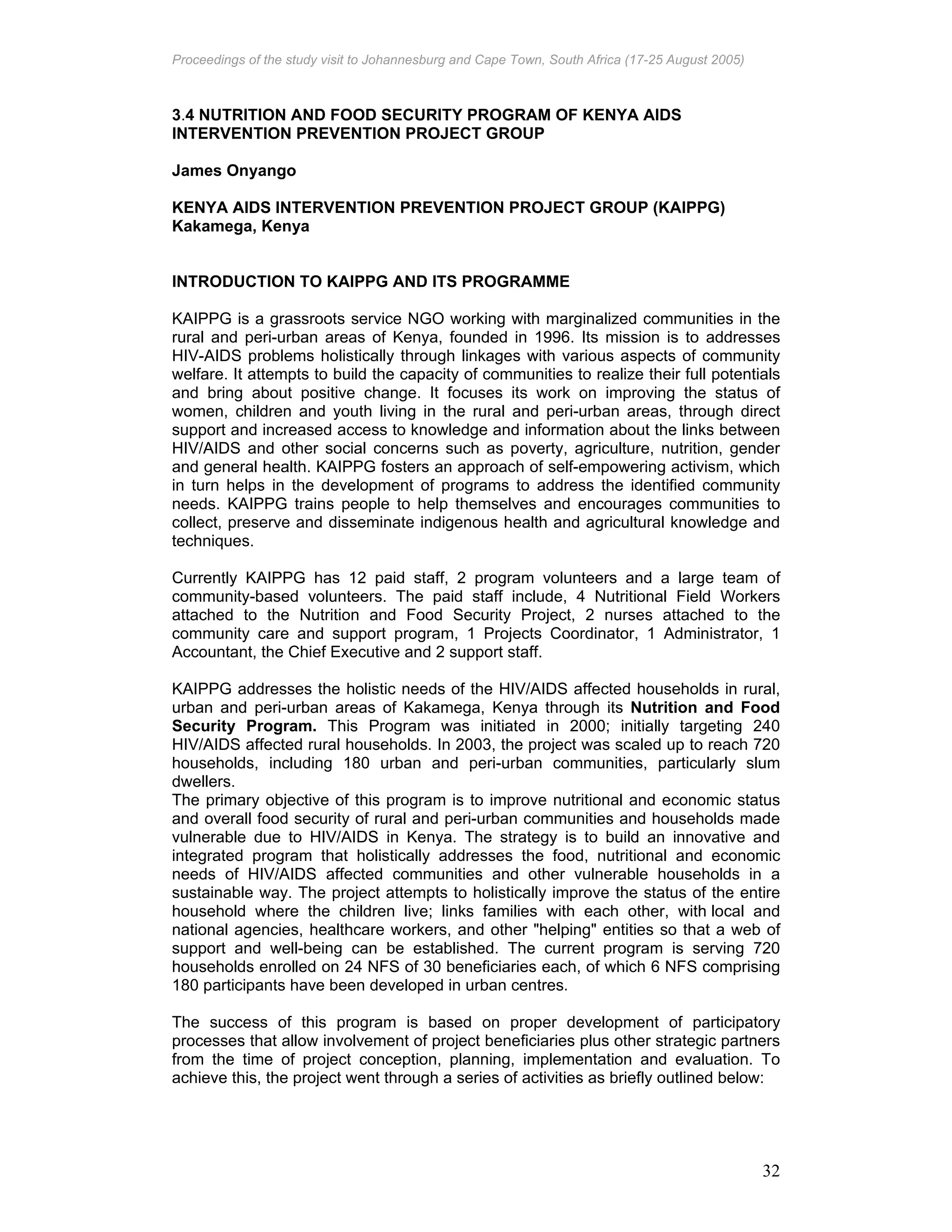 Proceedings of the study visit to Johannesburg and Cape Town, South Africa (17-25 August 2005)
32
3.4 NUTRITION AND FOOD SECURITY PROGRAM OF KENYA AIDS
INTERVENTION PREVENTION PROJECT GROUP
James Onyango
KENYA AIDS INTERVENTION PREVENTION PROJECT GROUP (KAIPPG)
Kakamega, Kenya
INTRODUCTION TO KAIPPG AND ITS PROGRAMME
KAIPPG is a grassroots service NGO working with marginalized communities in the
rural and peri-urban areas of Kenya, founded in 1996. Its mission is to addresses
HIV-AIDS problems holistically through linkages with various aspects of community
welfare. It attempts to build the capacity of communities to realize their full potentials
and bring about positive change. It focuses its work on improving the status of
women, children and youth living in the rural and peri-urban areas, through direct
support and increased access to knowledge and information about the links between
HIV/AIDS and other social concerns such as poverty, agriculture, nutrition, gender
and general health. KAIPPG fosters an approach of self-empowering activism, which
in turn helps in the development of programs to address the identified community
needs. KAIPPG trains people to help themselves and encourages communities to
collect, preserve and disseminate indigenous health and agricultural knowledge and
techniques.
Currently KAIPPG has 12 paid staff, 2 program volunteers and a large team of
community-based volunteers. The paid staff include, 4 Nutritional Field Workers
attached to the Nutrition and Food Security Project, 2 nurses attached to the
community care and support program, 1 Projects Coordinator, 1 Administrator, 1
Accountant, the Chief Executive and 2 support staff.
KAIPPG addresses the holistic needs of the HIV/AIDS affected households in rural,
urban and peri-urban areas of Kakamega, Kenya through its Nutrition and Food
Security Program. This Program was initiated in 2000; initially targeting 240
HIV/AIDS affected rural households. In 2003, the project was scaled up to reach 720
households, including 180 urban and peri-urban communities, particularly slum
dwellers.
The primary objective of this program is to improve nutritional and economic status
and overall food security of rural and peri-urban communities and households made
vulnerable due to HIV/AIDS in Kenya. The strategy is to build an innovative and
integrated program that holistically addresses the food, nutritional and economic
needs of HIV/AIDS affected communities and other vulnerable households in a
sustainable way. The project attempts to holistically improve the status of the entire
household where the children live; links families with each other, with local and
national agencies, healthcare workers, and other "helping" entities so that a web of
support and well-being can be established. The current program is serving 720
households enrolled on 24 NFS of 30 beneficiaries each, of which 6 NFS comprising
180 participants have been developed in urban centres.
The success of this program is based on proper development of participatory
processes that allow involvement of project beneficiaries plus other strategic partners
from the time of project conception, planning, implementation and evaluation. To
achieve this, the project went through a series of activities as briefly outlined below:
 