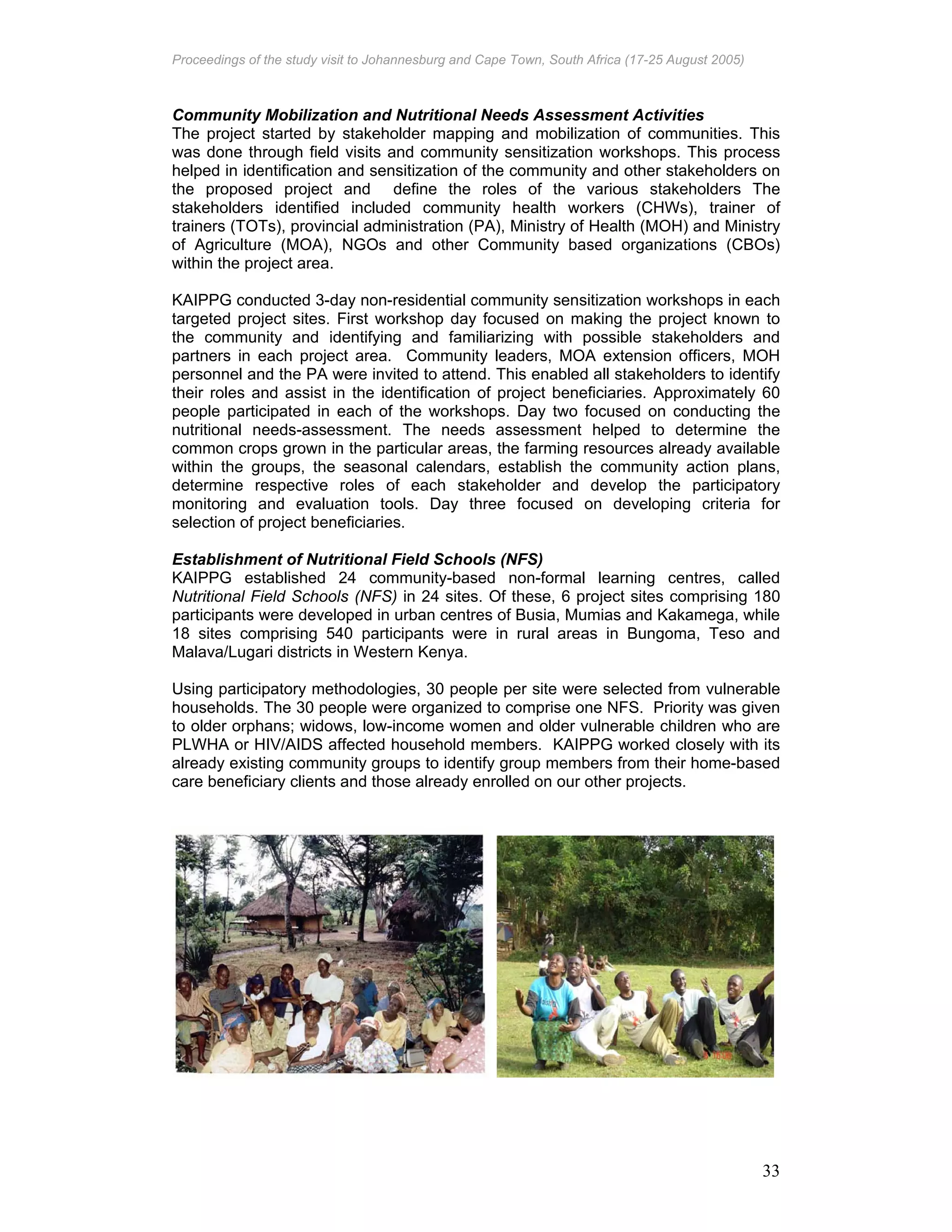 Proceedings of the study visit to Johannesburg and Cape Town, South Africa (17-25 August 2005)
33
Community Mobilization and Nutritional Needs Assessment Activities
The project started by stakeholder mapping and mobilization of communities. This
was done through field visits and community sensitization workshops. This process
helped in identification and sensitization of the community and other stakeholders on
the proposed project and define the roles of the various stakeholders The
stakeholders identified included community health workers (CHWs), trainer of
trainers (TOTs), provincial administration (PA), Ministry of Health (MOH) and Ministry
of Agriculture (MOA), NGOs and other Community based organizations (CBOs)
within the project area.
KAIPPG conducted 3-day non-residential community sensitization workshops in each
targeted project sites. First workshop day focused on making the project known to
the community and identifying and familiarizing with possible stakeholders and
partners in each project area. Community leaders, MOA extension officers, MOH
personnel and the PA were invited to attend. This enabled all stakeholders to identify
their roles and assist in the identification of project beneficiaries. Approximately 60
people participated in each of the workshops. Day two focused on conducting the
nutritional needs-assessment. The needs assessment helped to determine the
common crops grown in the particular areas, the farming resources already available
within the groups, the seasonal calendars, establish the community action plans,
determine respective roles of each stakeholder and develop the participatory
monitoring and evaluation tools. Day three focused on developing criteria for
selection of project beneficiaries.
Establishment of Nutritional Field Schools (NFS)
KAIPPG established 24 community-based non-formal learning centres, called
Nutritional Field Schools (NFS) in 24 sites. Of these, 6 project sites comprising 180
participants were developed in urban centres of Busia, Mumias and Kakamega, while
18 sites comprising 540 participants were in rural areas in Bungoma, Teso and
Malava/Lugari districts in Western Kenya.
Using participatory methodologies, 30 people per site were selected from vulnerable
households. The 30 people were organized to comprise one NFS. Priority was given
to older orphans; widows, low-income women and older vulnerable children who are
PLWHA or HIV/AIDS affected household members. KAIPPG worked closely with its
already existing community groups to identify group members from their home-based
care beneficiary clients and those already enrolled on our other projects.
 