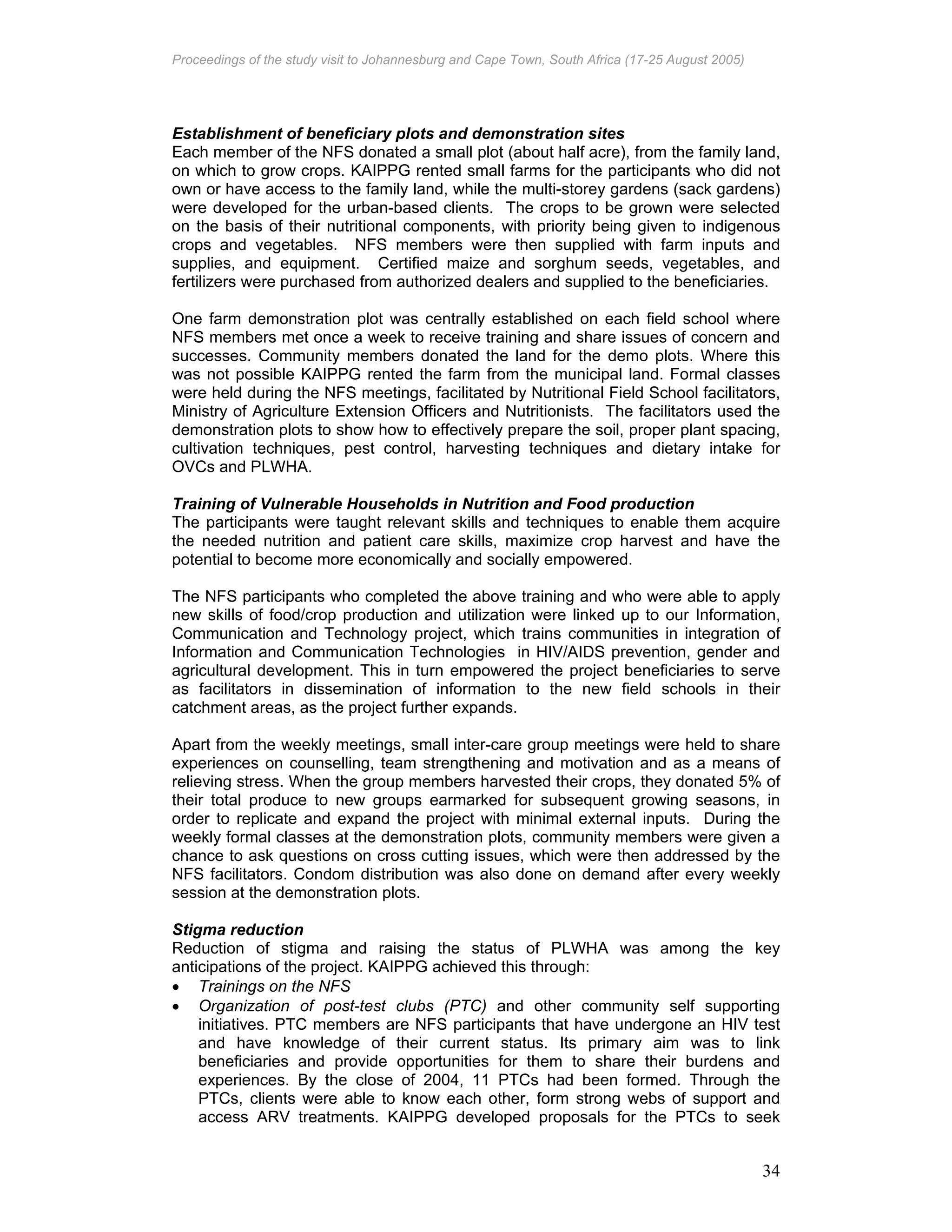 Proceedings of the study visit to Johannesburg and Cape Town, South Africa (17-25 August 2005)
34
Establishment of beneficiary plots and demonstration sites
Each member of the NFS donated a small plot (about half acre), from the family land,
on which to grow crops. KAIPPG rented small farms for the participants who did not
own or have access to the family land, while the multi-storey gardens (sack gardens)
were developed for the urban-based clients. The crops to be grown were selected
on the basis of their nutritional components, with priority being given to indigenous
crops and vegetables. NFS members were then supplied with farm inputs and
supplies, and equipment. Certified maize and sorghum seeds, vegetables, and
fertilizers were purchased from authorized dealers and supplied to the beneficiaries.
One farm demonstration plot was centrally established on each field school where
NFS members met once a week to receive training and share issues of concern and
successes. Community members donated the land for the demo plots. Where this
was not possible KAIPPG rented the farm from the municipal land. Formal classes
were held during the NFS meetings, facilitated by Nutritional Field School facilitators,
Ministry of Agriculture Extension Officers and Nutritionists. The facilitators used the
demonstration plots to show how to effectively prepare the soil, proper plant spacing,
cultivation techniques, pest control, harvesting techniques and dietary intake for
OVCs and PLWHA.
Training of Vulnerable Households in Nutrition and Food production
The participants were taught relevant skills and techniques to enable them acquire
the needed nutrition and patient care skills, maximize crop harvest and have the
potential to become more economically and socially empowered.
The NFS participants who completed the above training and who were able to apply
new skills of food/crop production and utilization were linked up to our Information,
Communication and Technology project, which trains communities in integration of
Information and Communication Technologies in HIV/AIDS prevention, gender and
agricultural development. This in turn empowered the project beneficiaries to serve
as facilitators in dissemination of information to the new field schools in their
catchment areas, as the project further expands.
Apart from the weekly meetings, small inter-care group meetings were held to share
experiences on counselling, team strengthening and motivation and as a means of
relieving stress. When the group members harvested their crops, they donated 5% of
their total produce to new groups earmarked for subsequent growing seasons, in
order to replicate and expand the project with minimal external inputs. During the
weekly formal classes at the demonstration plots, community members were given a
chance to ask questions on cross cutting issues, which were then addressed by the
NFS facilitators. Condom distribution was also done on demand after every weekly
session at the demonstration plots.
Stigma reduction
Reduction of stigma and raising the status of PLWHA was among the key
anticipations of the project. KAIPPG achieved this through:
• Trainings on the NFS
• Organization of post-test clubs (PTC) and other community self supporting
initiatives. PTC members are NFS participants that have undergone an HIV test
and have knowledge of their current status. Its primary aim was to link
beneficiaries and provide opportunities for them to share their burdens and
experiences. By the close of 2004, 11 PTCs had been formed. Through the
PTCs, clients were able to know each other, form strong webs of support and
access ARV treatments. KAIPPG developed proposals for the PTCs to seek
 