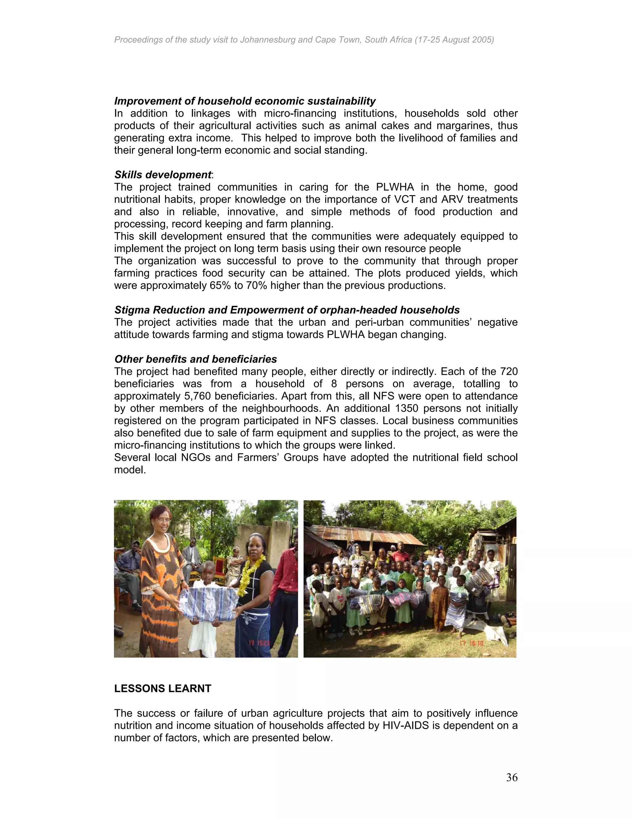 Proceedings of the study visit to Johannesburg and Cape Town, South Africa (17-25 August 2005)
36
Improvement of household economic sustainability
In addition to linkages with micro-financing institutions, households sold other
products of their agricultural activities such as animal cakes and margarines, thus
generating extra income. This helped to improve both the livelihood of families and
their general long-term economic and social standing.
Skills development:
The project trained communities in caring for the PLWHA in the home, good
nutritional habits, proper knowledge on the importance of VCT and ARV treatments
and also in reliable, innovative, and simple methods of food production and
processing, record keeping and farm planning.
This skill development ensured that the communities were adequately equipped to
implement the project on long term basis using their own resource people
The organization was successful to prove to the community that through proper
farming practices food security can be attained. The plots produced yields, which
were approximately 65% to 70% higher than the previous productions.
Stigma Reduction and Empowerment of orphan-headed households
The project activities made that the urban and peri-urban communities’ negative
attitude towards farming and stigma towards PLWHA began changing.
Other benefits and beneficiaries
The project had benefited many people, either directly or indirectly. Each of the 720
beneficiaries was from a household of 8 persons on average, totalling to
approximately 5,760 beneficiaries. Apart from this, all NFS were open to attendance
by other members of the neighbourhoods. An additional 1350 persons not initially
registered on the program participated in NFS classes. Local business communities
also benefited due to sale of farm equipment and supplies to the project, as were the
micro-financing institutions to which the groups were linked.
Several local NGOs and Farmers’ Groups have adopted the nutritional field school
model.
LESSONS LEARNT
The success or failure of urban agriculture projects that aim to positively influence
nutrition and income situation of households affected by HIV-AIDS is dependent on a
number of factors, which are presented below.
 
