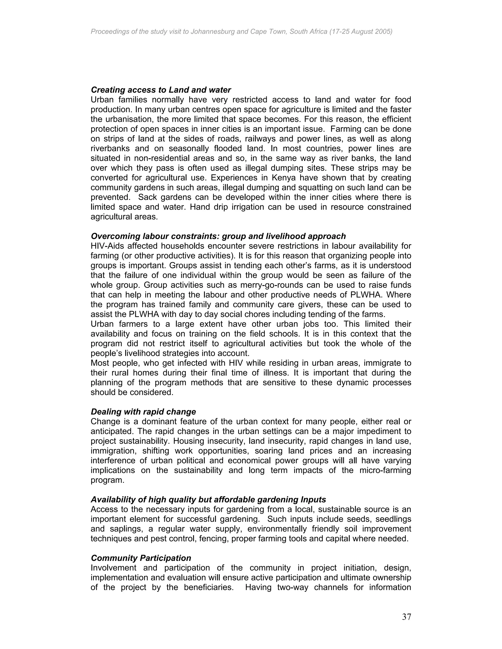 Proceedings of the study visit to Johannesburg and Cape Town, South Africa (17-25 August 2005)
37
Creating access to Land and water
Urban families normally have very restricted access to land and water for food
production. In many urban centres open space for agriculture is limited and the faster
the urbanisation, the more limited that space becomes. For this reason, the efficient
protection of open spaces in inner cities is an important issue. Farming can be done
on strips of land at the sides of roads, railways and power lines, as well as along
riverbanks and on seasonally flooded land. In most countries, power lines are
situated in non-residential areas and so, in the same way as river banks, the land
over which they pass is often used as illegal dumping sites. These strips may be
converted for agricultural use. Experiences in Kenya have shown that by creating
community gardens in such areas, illegal dumping and squatting on such land can be
prevented. Sack gardens can be developed within the inner cities where there is
limited space and water. Hand drip irrigation can be used in resource constrained
agricultural areas.
Overcoming labour constraints: group and livelihood approach
HIV-Aids affected households encounter severe restrictions in labour availability for
farming (or other productive activities). It is for this reason that organizing people into
groups is important. Groups assist in tending each other’s farms, as it is understood
that the failure of one individual within the group would be seen as failure of the
whole group. Group activities such as merry-go-rounds can be used to raise funds
that can help in meeting the labour and other productive needs of PLWHA. Where
the program has trained family and community care givers, these can be used to
assist the PLWHA with day to day social chores including tending of the farms.
Urban farmers to a large extent have other urban jobs too. This limited their
availability and focus on training on the field schools. It is in this context that the
program did not restrict itself to agricultural activities but took the whole of the
people’s livelihood strategies into account.
Most people, who get infected with HIV while residing in urban areas, immigrate to
their rural homes during their final time of illness. It is important that during the
planning of the program methods that are sensitive to these dynamic processes
should be considered.
Dealing with rapid change
Change is a dominant feature of the urban context for many people, either real or
anticipated. The rapid changes in the urban settings can be a major impediment to
project sustainability. Housing insecurity, land insecurity, rapid changes in land use,
immigration, shifting work opportunities, soaring land prices and an increasing
interference of urban political and economical power groups will all have varying
implications on the sustainability and long term impacts of the micro-farming
program.
Availability of high quality but affordable gardening Inputs
Access to the necessary inputs for gardening from a local, sustainable source is an
important element for successful gardening. Such inputs include seeds, seedlings
and saplings, a regular water supply, environmentally friendly soil improvement
techniques and pest control, fencing, proper farming tools and capital where needed.
Community Participation
Involvement and participation of the community in project initiation, design,
implementation and evaluation will ensure active participation and ultimate ownership
of the project by the beneficiaries. Having two-way channels for information
 