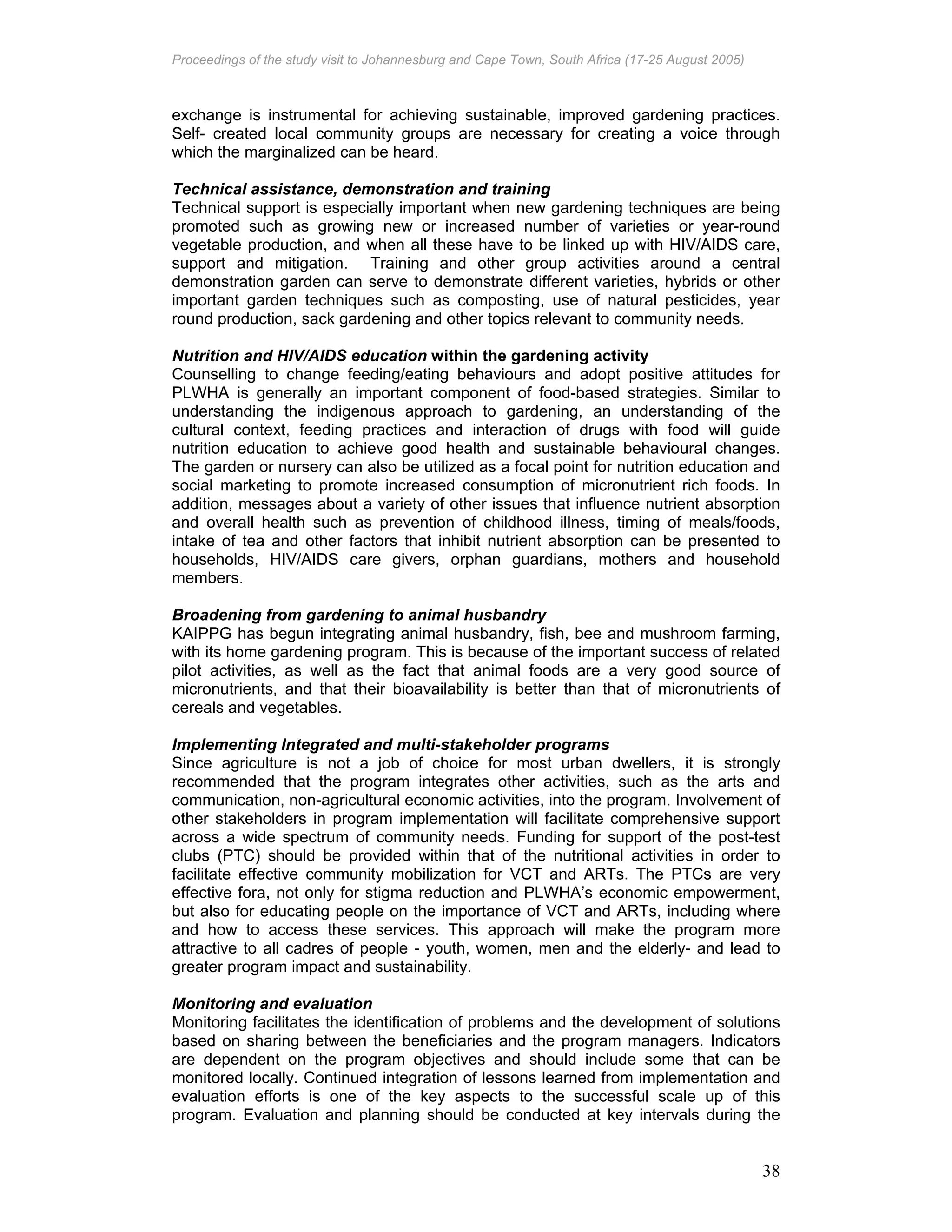 Proceedings of the study visit to Johannesburg and Cape Town, South Africa (17-25 August 2005)
38
exchange is instrumental for achieving sustainable, improved gardening practices.
Self- created local community groups are necessary for creating a voice through
which the marginalized can be heard.
Technical assistance, demonstration and training
Technical support is especially important when new gardening techniques are being
promoted such as growing new or increased number of varieties or year-round
vegetable production, and when all these have to be linked up with HIV/AIDS care,
support and mitigation. Training and other group activities around a central
demonstration garden can serve to demonstrate different varieties, hybrids or other
important garden techniques such as composting, use of natural pesticides, year
round production, sack gardening and other topics relevant to community needs.
Nutrition and HIV/AIDS education within the gardening activity
Counselling to change feeding/eating behaviours and adopt positive attitudes for
PLWHA is generally an important component of food-based strategies. Similar to
understanding the indigenous approach to gardening, an understanding of the
cultural context, feeding practices and interaction of drugs with food will guide
nutrition education to achieve good health and sustainable behavioural changes.
The garden or nursery can also be utilized as a focal point for nutrition education and
social marketing to promote increased consumption of micronutrient rich foods. In
addition, messages about a variety of other issues that influence nutrient absorption
and overall health such as prevention of childhood illness, timing of meals/foods,
intake of tea and other factors that inhibit nutrient absorption can be presented to
households, HIV/AIDS care givers, orphan guardians, mothers and household
members.
Broadening from gardening to animal husbandry
KAIPPG has begun integrating animal husbandry, fish, bee and mushroom farming,
with its home gardening program. This is because of the important success of related
pilot activities, as well as the fact that animal foods are a very good source of
micronutrients, and that their bioavailability is better than that of micronutrients of
cereals and vegetables.
Implementing Integrated and multi-stakeholder programs
Since agriculture is not a job of choice for most urban dwellers, it is strongly
recommended that the program integrates other activities, such as the arts and
communication, non-agricultural economic activities, into the program. Involvement of
other stakeholders in program implementation will facilitate comprehensive support
across a wide spectrum of community needs. Funding for support of the post-test
clubs (PTC) should be provided within that of the nutritional activities in order to
facilitate effective community mobilization for VCT and ARTs. The PTCs are very
effective fora, not only for stigma reduction and PLWHA’s economic empowerment,
but also for educating people on the importance of VCT and ARTs, including where
and how to access these services. This approach will make the program more
attractive to all cadres of people - youth, women, men and the elderly- and lead to
greater program impact and sustainability.
Monitoring and evaluation
Monitoring facilitates the identification of problems and the development of solutions
based on sharing between the beneficiaries and the program managers. Indicators
are dependent on the program objectives and should include some that can be
monitored locally. Continued integration of lessons learned from implementation and
evaluation efforts is one of the key aspects to the successful scale up of this
program. Evaluation and planning should be conducted at key intervals during the
 
