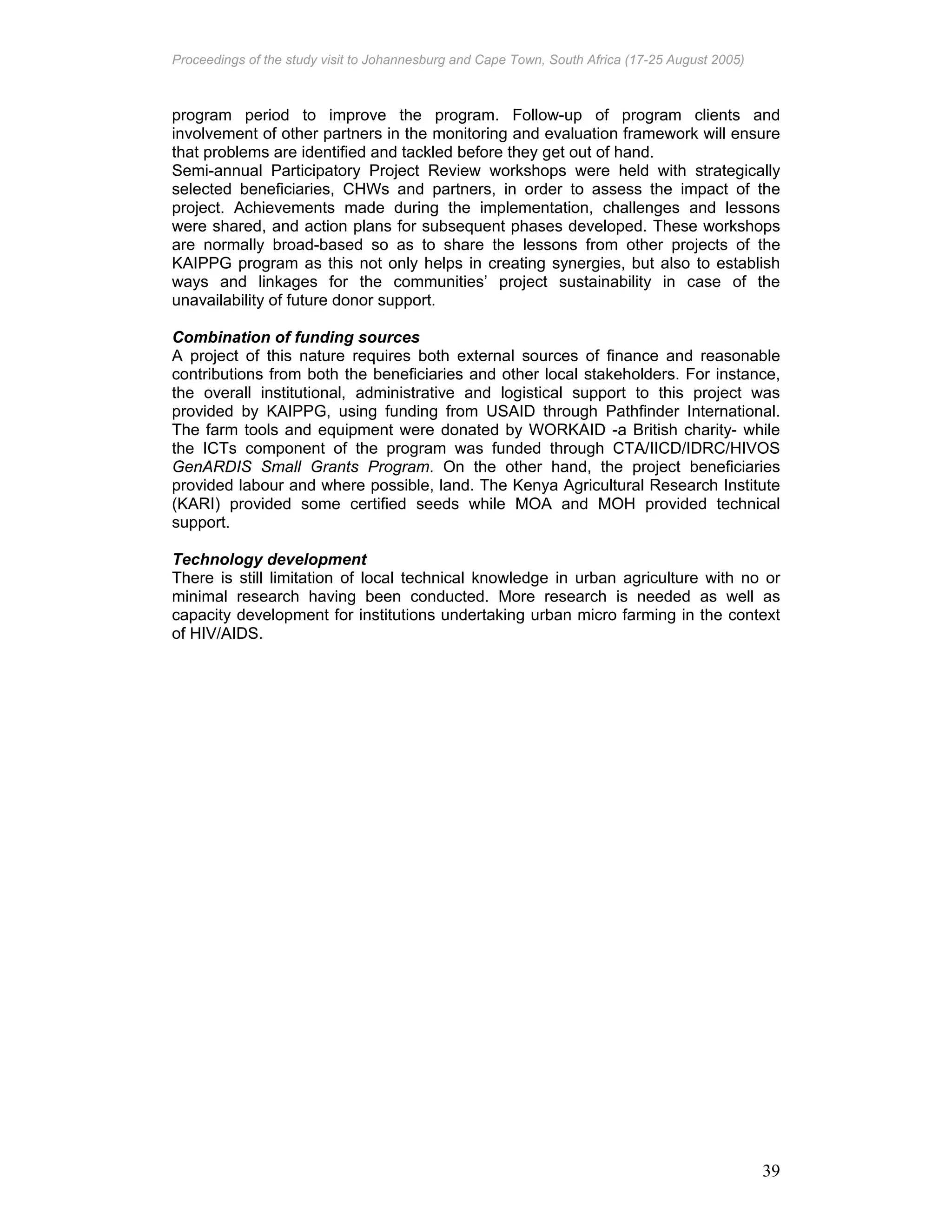 Proceedings of the study visit to Johannesburg and Cape Town, South Africa (17-25 August 2005)
39
program period to improve the program. Follow-up of program clients and
involvement of other partners in the monitoring and evaluation framework will ensure
that problems are identified and tackled before they get out of hand.
Semi-annual Participatory Project Review workshops were held with strategically
selected beneficiaries, CHWs and partners, in order to assess the impact of the
project. Achievements made during the implementation, challenges and lessons
were shared, and action plans for subsequent phases developed. These workshops
are normally broad-based so as to share the lessons from other projects of the
KAIPPG program as this not only helps in creating synergies, but also to establish
ways and linkages for the communities’ project sustainability in case of the
unavailability of future donor support.
Combination of funding sources
A project of this nature requires both external sources of finance and reasonable
contributions from both the beneficiaries and other local stakeholders. For instance,
the overall institutional, administrative and logistical support to this project was
provided by KAIPPG, using funding from USAID through Pathfinder International.
The farm tools and equipment were donated by WORKAID -a British charity- while
the ICTs component of the program was funded through CTA/IICD/IDRC/HIVOS
GenARDIS Small Grants Program. On the other hand, the project beneficiaries
provided labour and where possible, land. The Kenya Agricultural Research Institute
(KARI) provided some certified seeds while MOA and MOH provided technical
support.
Technology development
There is still limitation of local technical knowledge in urban agriculture with no or
minimal research having been conducted. More research is needed as well as
capacity development for institutions undertaking urban micro farming in the context
of HIV/AIDS.
 