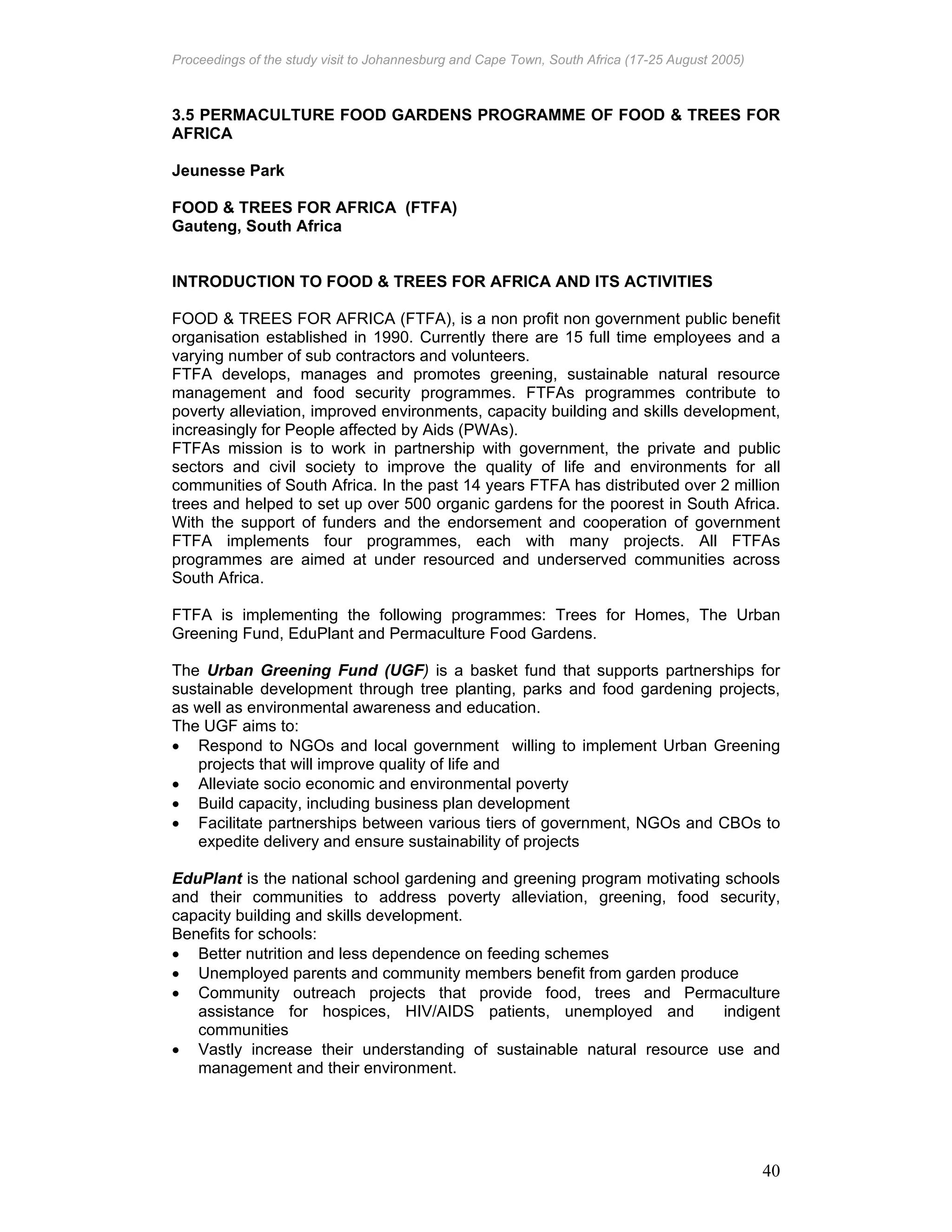Proceedings of the study visit to Johannesburg and Cape Town, South Africa (17-25 August 2005)
40
3.5 PERMACULTURE FOOD GARDENS PROGRAMME OF FOOD & TREES FOR
AFRICA
Jeunesse Park
FOOD & TREES FOR AFRICA (FTFA)
Gauteng, South Africa
INTRODUCTION TO FOOD & TREES FOR AFRICA AND ITS ACTIVITIES
FOOD & TREES FOR AFRICA (FTFA), is a non profit non government public benefit
organisation established in 1990. Currently there are 15 full time employees and a
varying number of sub contractors and volunteers.
FTFA develops, manages and promotes greening, sustainable natural resource
management and food security programmes. FTFAs programmes contribute to
poverty alleviation, improved environments, capacity building and skills development,
increasingly for People affected by Aids (PWAs).
FTFAs mission is to work in partnership with government, the private and public
sectors and civil society to improve the quality of life and environments for all
communities of South Africa. In the past 14 years FTFA has distributed over 2 million
trees and helped to set up over 500 organic gardens for the poorest in South Africa.
With the support of funders and the endorsement and cooperation of government
FTFA implements four programmes, each with many projects. All FTFAs
programmes are aimed at under resourced and underserved communities across
South Africa.
FTFA is implementing the following programmes: Trees for Homes, The Urban
Greening Fund, EduPlant and Permaculture Food Gardens.
The Urban Greening Fund (UGF) is a basket fund that supports partnerships for
sustainable development through tree planting, parks and food gardening projects,
as well as environmental awareness and education.
The UGF aims to:
• Respond to NGOs and local government willing to implement Urban Greening
projects that will improve quality of life and
• Alleviate socio economic and environmental poverty
• Build capacity, including business plan development
• Facilitate partnerships between various tiers of government, NGOs and CBOs to
expedite delivery and ensure sustainability of projects
EduPlant is the national school gardening and greening program motivating schools
and their communities to address poverty alleviation, greening, food security,
capacity building and skills development.
Benefits for schools:
• Better nutrition and less dependence on feeding schemes
• Unemployed parents and community members benefit from garden produce
• Community outreach projects that provide food, trees and Permaculture
assistance for hospices, HIV/AIDS patients, unemployed and indigent
communities
• Vastly increase their understanding of sustainable natural resource use and
management and their environment.
 