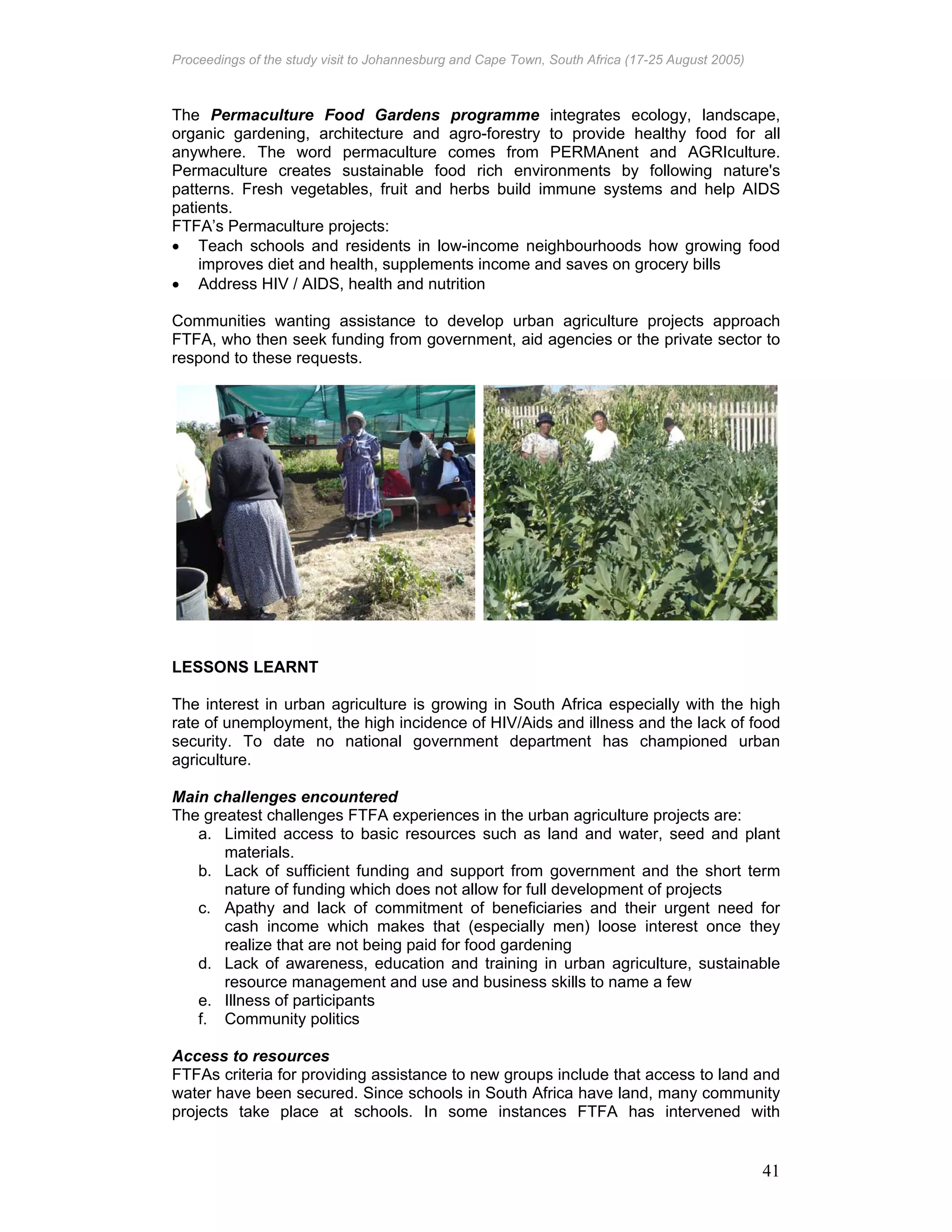 Proceedings of the study visit to Johannesburg and Cape Town, South Africa (17-25 August 2005)
41
The Permaculture Food Gardens programme integrates ecology, landscape,
organic gardening, architecture and agro-forestry to provide healthy food for all
anywhere. The word permaculture comes from PERMAnent and AGRIculture.
Permaculture creates sustainable food rich environments by following nature's
patterns. Fresh vegetables, fruit and herbs build immune systems and help AIDS
patients.
FTFA’s Permaculture projects:
• Teach schools and residents in low-income neighbourhoods how growing food
improves diet and health, supplements income and saves on grocery bills
• Address HIV / AIDS, health and nutrition
Communities wanting assistance to develop urban agriculture projects approach
FTFA, who then seek funding from government, aid agencies or the private sector to
respond to these requests.
LESSONS LEARNT
The interest in urban agriculture is growing in South Africa especially with the high
rate of unemployment, the high incidence of HIV/Aids and illness and the lack of food
security. To date no national government department has championed urban
agriculture.
Main challenges encountered
The greatest challenges FTFA experiences in the urban agriculture projects are:
a. Limited access to basic resources such as land and water, seed and plant
materials.
b. Lack of sufficient funding and support from government and the short term
nature of funding which does not allow for full development of projects
c. Apathy and lack of commitment of beneficiaries and their urgent need for
cash income which makes that (especially men) loose interest once they
realize that are not being paid for food gardening
d. Lack of awareness, education and training in urban agriculture, sustainable
resource management and use and business skills to name a few
e. Illness of participants
f. Community politics
Access to resources
FTFAs criteria for providing assistance to new groups include that access to land and
water have been secured. Since schools in South Africa have land, many community
projects take place at schools. In some instances FTFA has intervened with
 