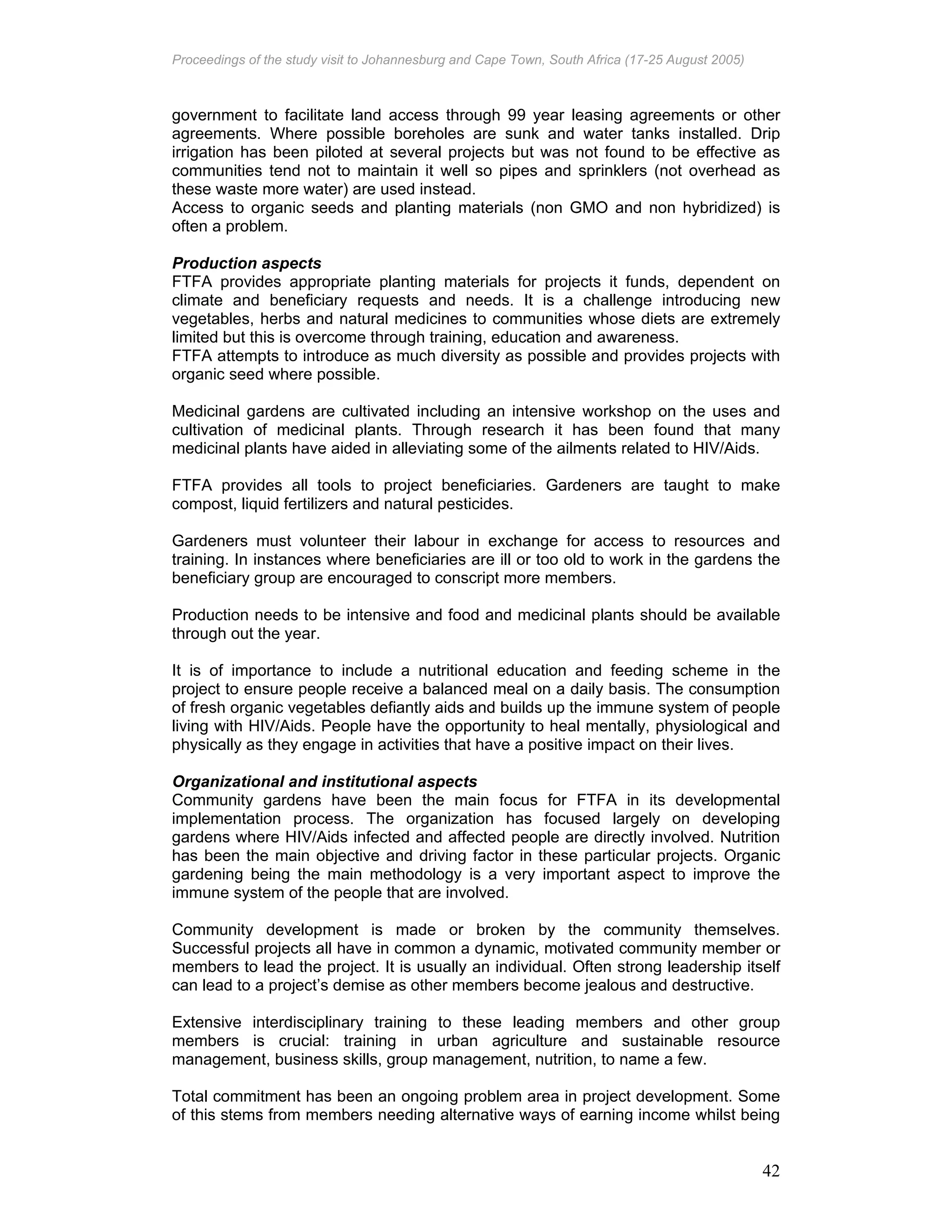 Proceedings of the study visit to Johannesburg and Cape Town, South Africa (17-25 August 2005)
42
government to facilitate land access through 99 year leasing agreements or other
agreements. Where possible boreholes are sunk and water tanks installed. Drip
irrigation has been piloted at several projects but was not found to be effective as
communities tend not to maintain it well so pipes and sprinklers (not overhead as
these waste more water) are used instead.
Access to organic seeds and planting materials (non GMO and non hybridized) is
often a problem.
Production aspects
FTFA provides appropriate planting materials for projects it funds, dependent on
climate and beneficiary requests and needs. It is a challenge introducing new
vegetables, herbs and natural medicines to communities whose diets are extremely
limited but this is overcome through training, education and awareness.
FTFA attempts to introduce as much diversity as possible and provides projects with
organic seed where possible.
Medicinal gardens are cultivated including an intensive workshop on the uses and
cultivation of medicinal plants. Through research it has been found that many
medicinal plants have aided in alleviating some of the ailments related to HIV/Aids.
FTFA provides all tools to project beneficiaries. Gardeners are taught to make
compost, liquid fertilizers and natural pesticides.
Gardeners must volunteer their labour in exchange for access to resources and
training. In instances where beneficiaries are ill or too old to work in the gardens the
beneficiary group are encouraged to conscript more members.
Production needs to be intensive and food and medicinal plants should be available
through out the year.
It is of importance to include a nutritional education and feeding scheme in the
project to ensure people receive a balanced meal on a daily basis. The consumption
of fresh organic vegetables defiantly aids and builds up the immune system of people
living with HIV/Aids. People have the opportunity to heal mentally, physiological and
physically as they engage in activities that have a positive impact on their lives.
Organizational and institutional aspects
Community gardens have been the main focus for FTFA in its developmental
implementation process. The organization has focused largely on developing
gardens where HIV/Aids infected and affected people are directly involved. Nutrition
has been the main objective and driving factor in these particular projects. Organic
gardening being the main methodology is a very important aspect to improve the
immune system of the people that are involved.
Community development is made or broken by the community themselves.
Successful projects all have in common a dynamic, motivated community member or
members to lead the project. It is usually an individual. Often strong leadership itself
can lead to a project’s demise as other members become jealous and destructive.
Extensive interdisciplinary training to these leading members and other group
members is crucial: training in urban agriculture and sustainable resource
management, business skills, group management, nutrition, to name a few.
Total commitment has been an ongoing problem area in project development. Some
of this stems from members needing alternative ways of earning income whilst being
 
