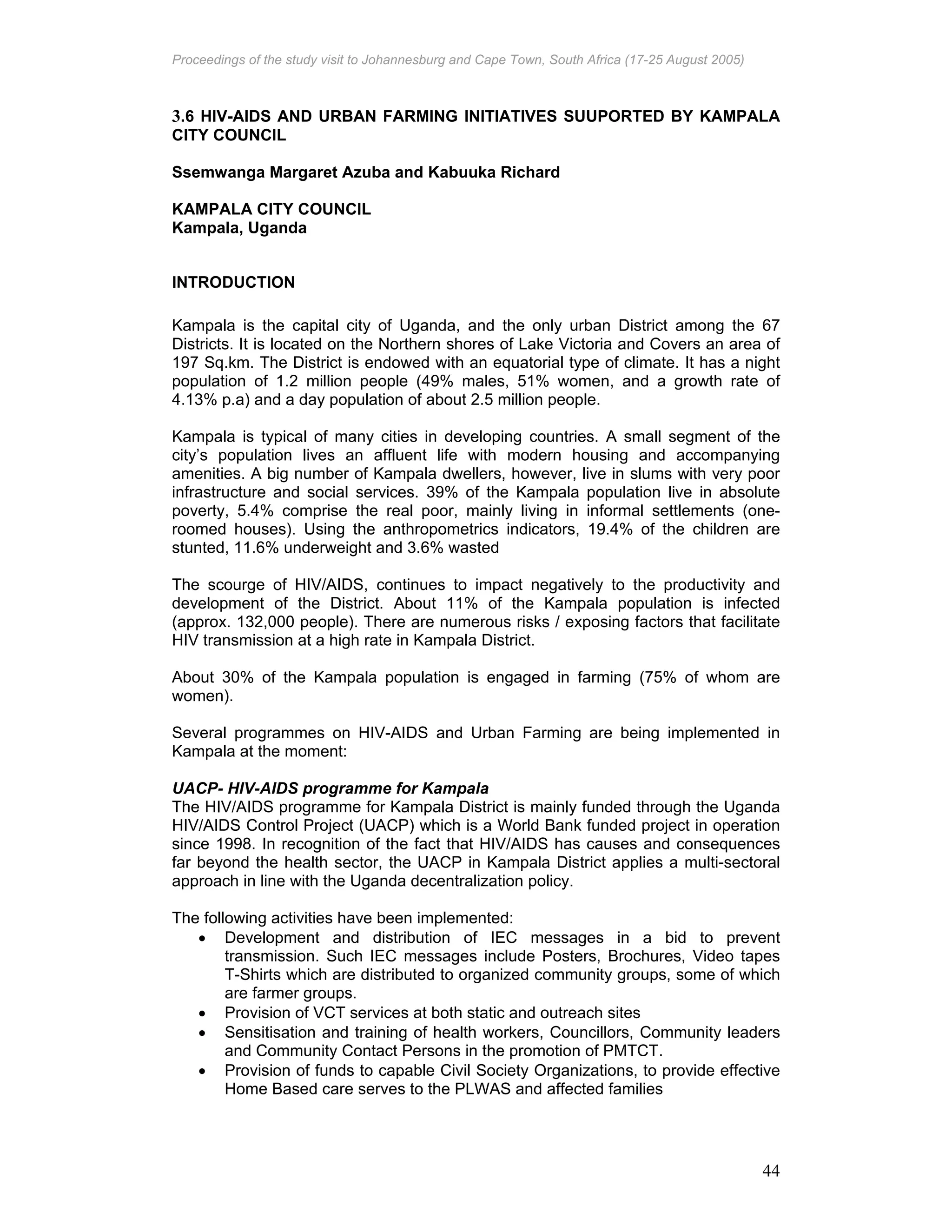 Proceedings of the study visit to Johannesburg and Cape Town, South Africa (17-25 August 2005)
44
3.6 HIV-AIDS AND URBAN FARMING INITIATIVES SUUPORTED BY KAMPALA
CITY COUNCIL
Ssemwanga Margaret Azuba and Kabuuka Richard
KAMPALA CITY COUNCIL
Kampala, Uganda
INTRODUCTION
Kampala is the capital city of Uganda, and the only urban District among the 67
Districts. It is located on the Northern shores of Lake Victoria and Covers an area of
197 Sq.km. The District is endowed with an equatorial type of climate. It has a night
population of 1.2 million people (49% males, 51% women, and a growth rate of
4.13% p.a) and a day population of about 2.5 million people.
Kampala is typical of many cities in developing countries. A small segment of the
city’s population lives an affluent life with modern housing and accompanying
amenities. A big number of Kampala dwellers, however, live in slums with very poor
infrastructure and social services. 39% of the Kampala population live in absolute
poverty, 5.4% comprise the real poor, mainly living in informal settlements (one-
roomed houses). Using the anthropometrics indicators, 19.4% of the children are
stunted, 11.6% underweight and 3.6% wasted
The scourge of HIV/AIDS, continues to impact negatively to the productivity and
development of the District. About 11% of the Kampala population is infected
(approx. 132,000 people). There are numerous risks / exposing factors that facilitate
HIV transmission at a high rate in Kampala District.
About 30% of the Kampala population is engaged in farming (75% of whom are
women).
Several programmes on HIV-AIDS and Urban Farming are being implemented in
Kampala at the moment:
UACP- HIV-AIDS programme for Kampala
The HIV/AIDS programme for Kampala District is mainly funded through the Uganda
HIV/AIDS Control Project (UACP) which is a World Bank funded project in operation
since 1998. In recognition of the fact that HIV/AIDS has causes and consequences
far beyond the health sector, the UACP in Kampala District applies a multi-sectoral
approach in line with the Uganda decentralization policy.
The following activities have been implemented:
• Development and distribution of IEC messages in a bid to prevent
transmission. Such IEC messages include Posters, Brochures, Video tapes
T-Shirts which are distributed to organized community groups, some of which
are farmer groups.
• Provision of VCT services at both static and outreach sites
• Sensitisation and training of health workers, Councillors, Community leaders
and Community Contact Persons in the promotion of PMTCT.
• Provision of funds to capable Civil Society Organizations, to provide effective
Home Based care serves to the PLWAS and affected families
 