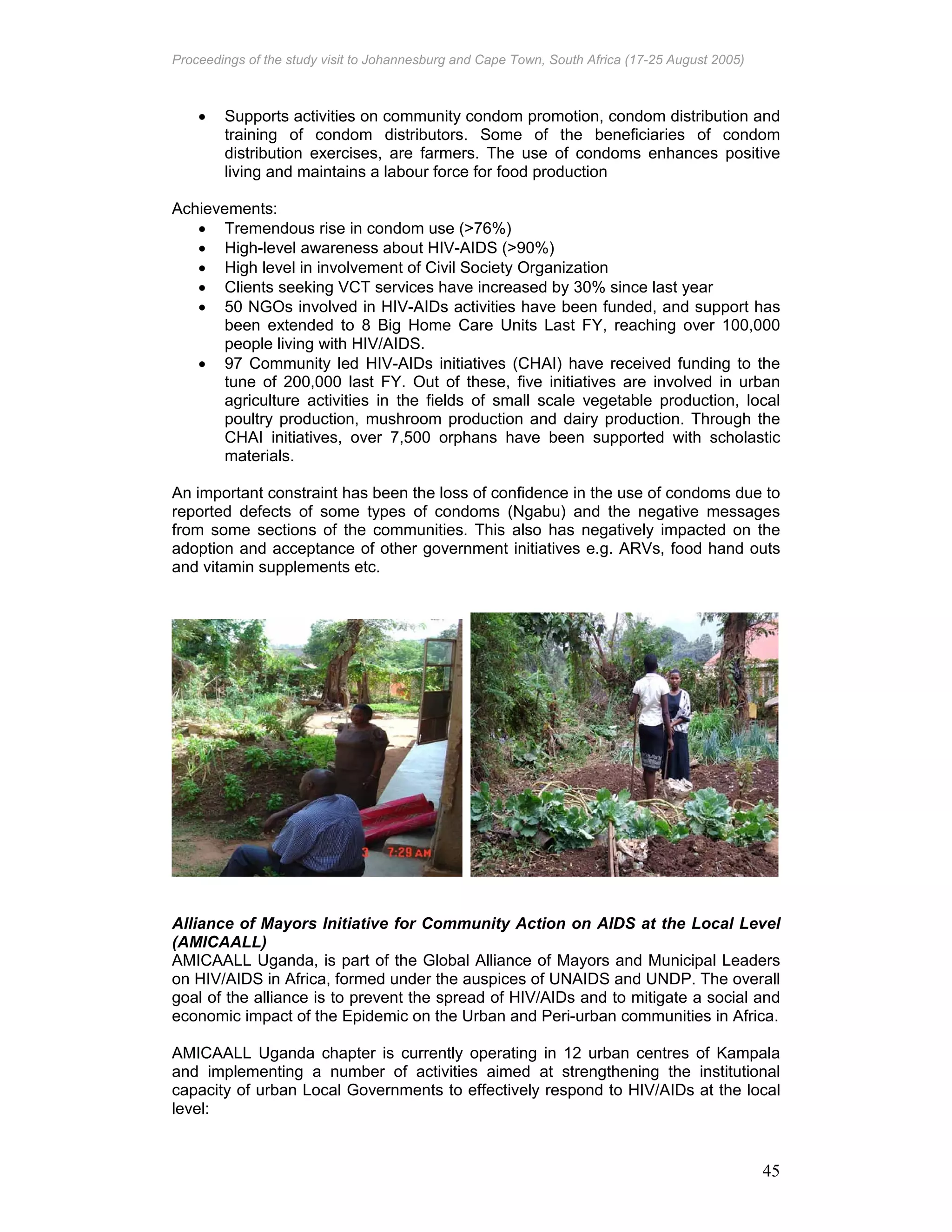 Proceedings of the study visit to Johannesburg and Cape Town, South Africa (17-25 August 2005)
45
• Supports activities on community condom promotion, condom distribution and
training of condom distributors. Some of the beneficiaries of condom
distribution exercises, are farmers. The use of condoms enhances positive
living and maintains a labour force for food production
Achievements:
• Tremendous rise in condom use (>76%)
• High-level awareness about HIV-AIDS (>90%)
• High level in involvement of Civil Society Organization
• Clients seeking VCT services have increased by 30% since last year
• 50 NGOs involved in HIV-AIDs activities have been funded, and support has
been extended to 8 Big Home Care Units Last FY, reaching over 100,000
people living with HIV/AIDS.
• 97 Community led HIV-AIDs initiatives (CHAI) have received funding to the
tune of 200,000 last FY. Out of these, five initiatives are involved in urban
agriculture activities in the fields of small scale vegetable production, local
poultry production, mushroom production and dairy production. Through the
CHAI initiatives, over 7,500 orphans have been supported with scholastic
materials.
An important constraint has been the loss of confidence in the use of condoms due to
reported defects of some types of condoms (Ngabu) and the negative messages
from some sections of the communities. This also has negatively impacted on the
adoption and acceptance of other government initiatives e.g. ARVs, food hand outs
and vitamin supplements etc.
Alliance of Mayors Initiative for Community Action on AIDS at the Local Level
(AMICAALL)
AMICAALL Uganda, is part of the Global Alliance of Mayors and Municipal Leaders
on HIV/AIDS in Africa, formed under the auspices of UNAIDS and UNDP. The overall
goal of the alliance is to prevent the spread of HIV/AIDs and to mitigate a social and
economic impact of the Epidemic on the Urban and Peri-urban communities in Africa.
AMICAALL Uganda chapter is currently operating in 12 urban centres of Kampala
and implementing a number of activities aimed at strengthening the institutional
capacity of urban Local Governments to effectively respond to HIV/AIDs at the local
level:
 