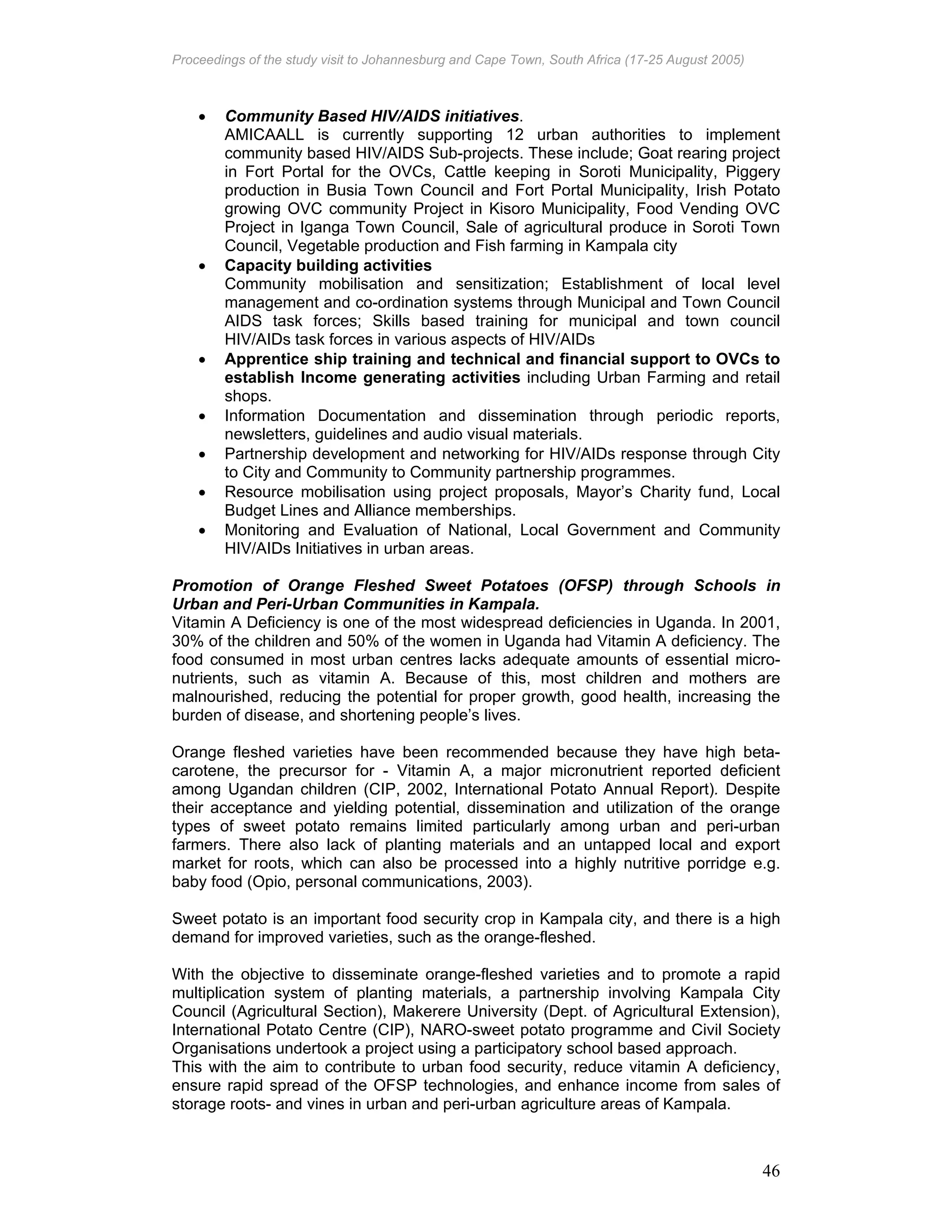 Proceedings of the study visit to Johannesburg and Cape Town, South Africa (17-25 August 2005)
46
• Community Based HIV/AIDS initiatives.
AMICAALL is currently supporting 12 urban authorities to implement
community based HIV/AIDS Sub-projects. These include; Goat rearing project
in Fort Portal for the OVCs, Cattle keeping in Soroti Municipality, Piggery
production in Busia Town Council and Fort Portal Municipality, Irish Potato
growing OVC community Project in Kisoro Municipality, Food Vending OVC
Project in Iganga Town Council, Sale of agricultural produce in Soroti Town
Council, Vegetable production and Fish farming in Kampala city
• Capacity building activities
Community mobilisation and sensitization; Establishment of local level
management and co-ordination systems through Municipal and Town Council
AIDS task forces; Skills based training for municipal and town council
HIV/AIDs task forces in various aspects of HIV/AIDs
• Apprentice ship training and technical and financial support to OVCs to
establish Income generating activities including Urban Farming and retail
shops.
• Information Documentation and dissemination through periodic reports,
newsletters, guidelines and audio visual materials.
• Partnership development and networking for HIV/AIDs response through City
to City and Community to Community partnership programmes.
• Resource mobilisation using project proposals, Mayor’s Charity fund, Local
Budget Lines and Alliance memberships.
• Monitoring and Evaluation of National, Local Government and Community
HIV/AIDs Initiatives in urban areas.
Promotion of Orange Fleshed Sweet Potatoes (OFSP) through Schools in
Urban and Peri-Urban Communities in Kampala.
Vitamin A Deficiency is one of the most widespread deficiencies in Uganda. In 2001,
30% of the children and 50% of the women in Uganda had Vitamin A deficiency. The
food consumed in most urban centres lacks adequate amounts of essential micro-
nutrients, such as vitamin A. Because of this, most children and mothers are
malnourished, reducing the potential for proper growth, good health, increasing the
burden of disease, and shortening people’s lives.
Orange fleshed varieties have been recommended because they have high beta-
carotene, the precursor for - Vitamin A, a major micronutrient reported deficient
among Ugandan children (CIP, 2002, International Potato Annual Report). Despite
their acceptance and yielding potential, dissemination and utilization of the orange
types of sweet potato remains limited particularly among urban and peri-urban
farmers. There also lack of planting materials and an untapped local and export
market for roots, which can also be processed into a highly nutritive porridge e.g.
baby food (Opio, personal communications, 2003).
Sweet potato is an important food security crop in Kampala city, and there is a high
demand for improved varieties, such as the orange-fleshed.
With the objective to disseminate orange-fleshed varieties and to promote a rapid
multiplication system of planting materials, a partnership involving Kampala City
Council (Agricultural Section), Makerere University (Dept. of Agricultural Extension),
International Potato Centre (CIP), NARO-sweet potato programme and Civil Society
Organisations undertook a project using a participatory school based approach.
This with the aim to contribute to urban food security, reduce vitamin A deficiency,
ensure rapid spread of the OFSP technologies, and enhance income from sales of
storage roots- and vines in urban and peri-urban agriculture areas of Kampala.
 