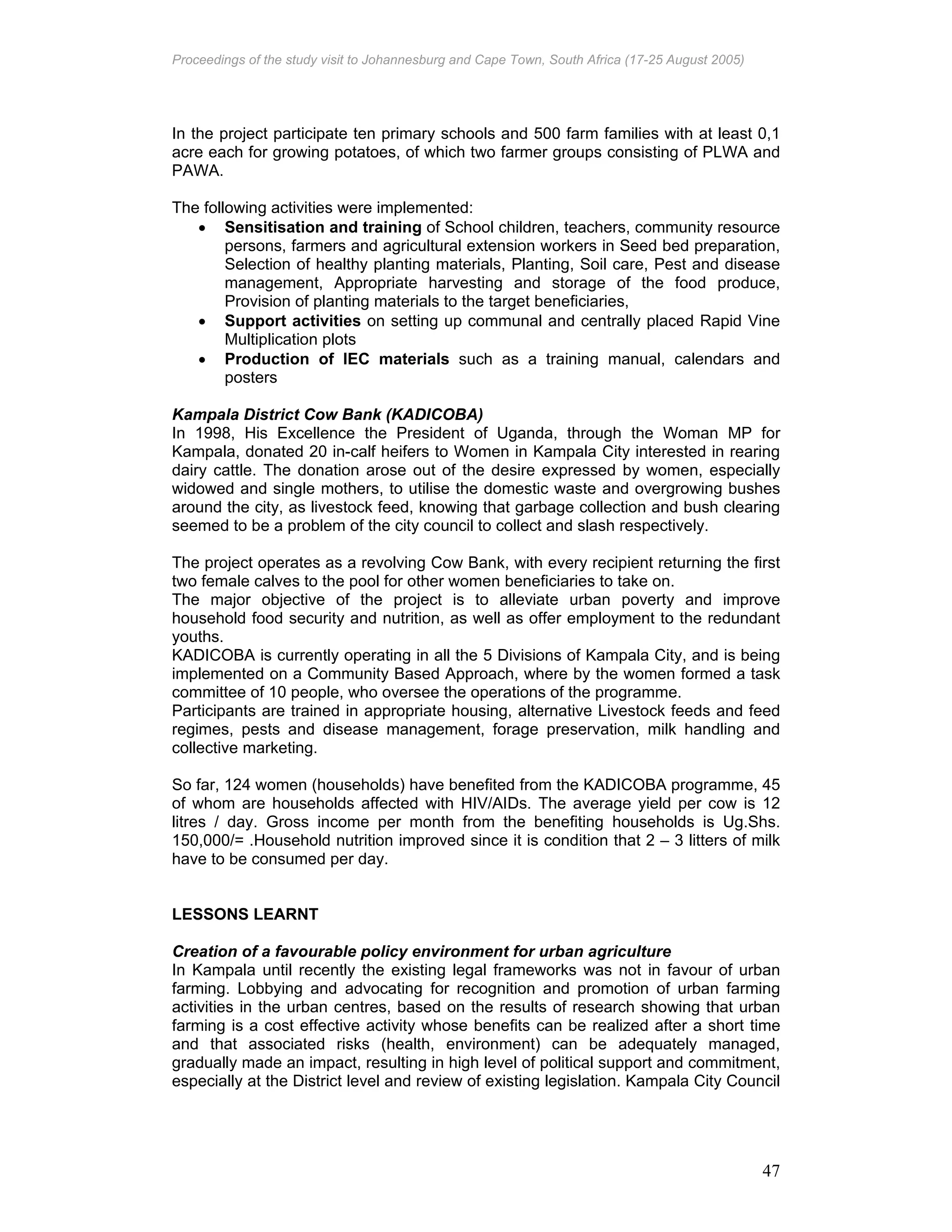 Proceedings of the study visit to Johannesburg and Cape Town, South Africa (17-25 August 2005)
47
In the project participate ten primary schools and 500 farm families with at least 0,1
acre each for growing potatoes, of which two farmer groups consisting of PLWA and
PAWA.
The following activities were implemented:
• Sensitisation and training of School children, teachers, community resource
persons, farmers and agricultural extension workers in Seed bed preparation,
Selection of healthy planting materials, Planting, Soil care, Pest and disease
management, Appropriate harvesting and storage of the food produce,
Provision of planting materials to the target beneficiaries,
• Support activities on setting up communal and centrally placed Rapid Vine
Multiplication plots
• Production of IEC materials such as a training manual, calendars and
posters
Kampala District Cow Bank (KADICOBA)
In 1998, His Excellence the President of Uganda, through the Woman MP for
Kampala, donated 20 in-calf heifers to Women in Kampala City interested in rearing
dairy cattle. The donation arose out of the desire expressed by women, especially
widowed and single mothers, to utilise the domestic waste and overgrowing bushes
around the city, as livestock feed, knowing that garbage collection and bush clearing
seemed to be a problem of the city council to collect and slash respectively.
The project operates as a revolving Cow Bank, with every recipient returning the first
two female calves to the pool for other women beneficiaries to take on.
The major objective of the project is to alleviate urban poverty and improve
household food security and nutrition, as well as offer employment to the redundant
youths.
KADICOBA is currently operating in all the 5 Divisions of Kampala City, and is being
implemented on a Community Based Approach, where by the women formed a task
committee of 10 people, who oversee the operations of the programme.
Participants are trained in appropriate housing, alternative Livestock feeds and feed
regimes, pests and disease management, forage preservation, milk handling and
collective marketing.
So far, 124 women (households) have benefited from the KADICOBA programme, 45
of whom are households affected with HIV/AIDs. The average yield per cow is 12
litres / day. Gross income per month from the benefiting households is Ug.Shs.
150,000/= .Household nutrition improved since it is condition that 2 – 3 litters of milk
have to be consumed per day.
LESSONS LEARNT
Creation of a favourable policy environment for urban agriculture
In Kampala until recently the existing legal frameworks was not in favour of urban
farming. Lobbying and advocating for recognition and promotion of urban farming
activities in the urban centres, based on the results of research showing that urban
farming is a cost effective activity whose benefits can be realized after a short time
and that associated risks (health, environment) can be adequately managed,
gradually made an impact, resulting in high level of political support and commitment,
especially at the District level and review of existing legislation. Kampala City Council
 