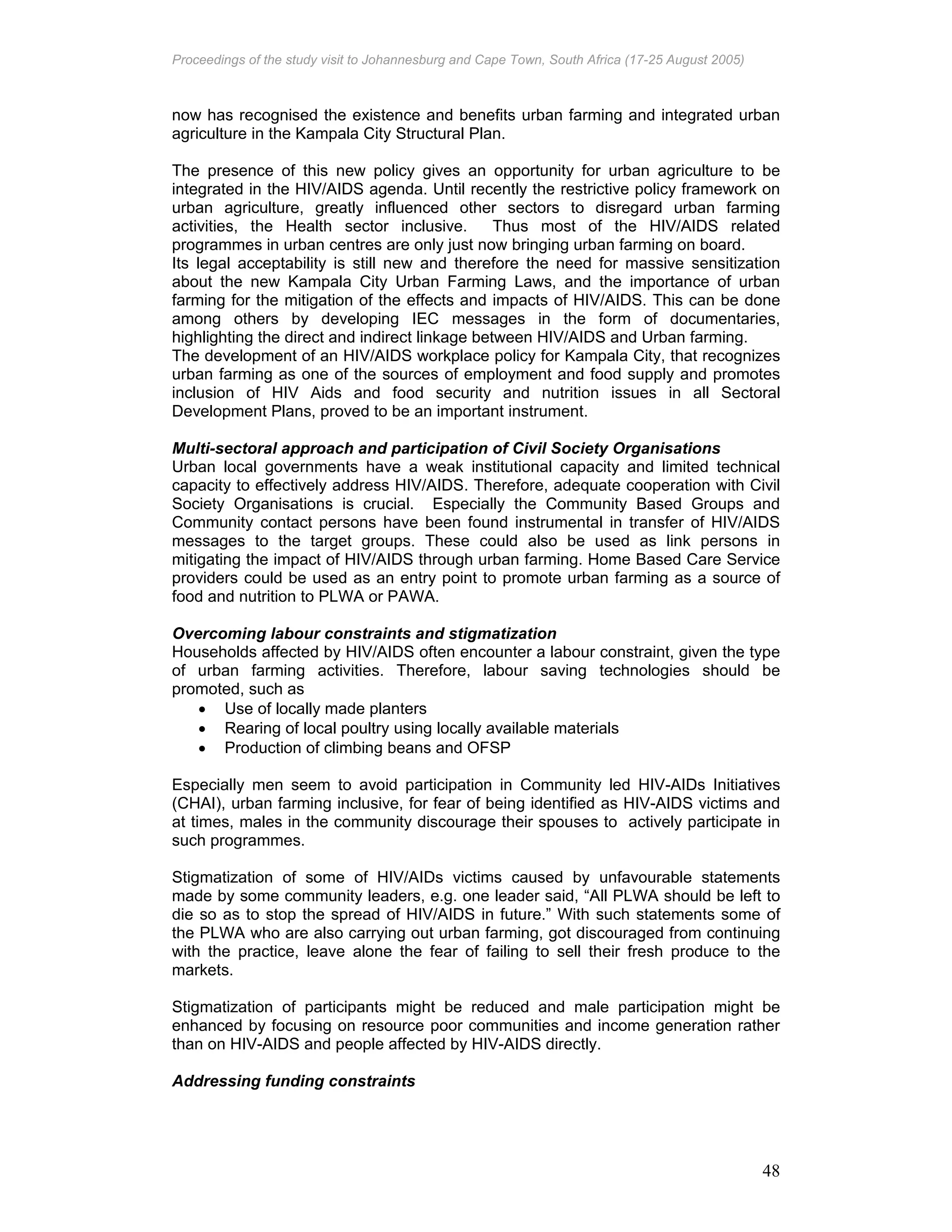Proceedings of the study visit to Johannesburg and Cape Town, South Africa (17-25 August 2005)
48
now has recognised the existence and benefits urban farming and integrated urban
agriculture in the Kampala City Structural Plan.
The presence of this new policy gives an opportunity for urban agriculture to be
integrated in the HIV/AIDS agenda. Until recently the restrictive policy framework on
urban agriculture, greatly influenced other sectors to disregard urban farming
activities, the Health sector inclusive. Thus most of the HIV/AIDS related
programmes in urban centres are only just now bringing urban farming on board.
Its legal acceptability is still new and therefore the need for massive sensitization
about the new Kampala City Urban Farming Laws, and the importance of urban
farming for the mitigation of the effects and impacts of HIV/AIDS. This can be done
among others by developing IEC messages in the form of documentaries,
highlighting the direct and indirect linkage between HIV/AIDS and Urban farming.
The development of an HIV/AIDS workplace policy for Kampala City, that recognizes
urban farming as one of the sources of employment and food supply and promotes
inclusion of HIV Aids and food security and nutrition issues in all Sectoral
Development Plans, proved to be an important instrument.
Multi-sectoral approach and participation of Civil Society Organisations
Urban local governments have a weak institutional capacity and limited technical
capacity to effectively address HIV/AIDS. Therefore, adequate cooperation with Civil
Society Organisations is crucial. Especially the Community Based Groups and
Community contact persons have been found instrumental in transfer of HIV/AIDS
messages to the target groups. These could also be used as link persons in
mitigating the impact of HIV/AIDS through urban farming. Home Based Care Service
providers could be used as an entry point to promote urban farming as a source of
food and nutrition to PLWA or PAWA.
Overcoming labour constraints and stigmatization
Households affected by HIV/AIDS often encounter a labour constraint, given the type
of urban farming activities. Therefore, labour saving technologies should be
promoted, such as
• Use of locally made planters
• Rearing of local poultry using locally available materials
• Production of climbing beans and OFSP
Especially men seem to avoid participation in Community led HIV-AIDs Initiatives
(CHAI), urban farming inclusive, for fear of being identified as HIV-AIDS victims and
at times, males in the community discourage their spouses to actively participate in
such programmes.
Stigmatization of some of HIV/AIDs victims caused by unfavourable statements
made by some community leaders, e.g. one leader said, “All PLWA should be left to
die so as to stop the spread of HIV/AIDS in future.” With such statements some of
the PLWA who are also carrying out urban farming, got discouraged from continuing
with the practice, leave alone the fear of failing to sell their fresh produce to the
markets.
Stigmatization of participants might be reduced and male participation might be
enhanced by focusing on resource poor communities and income generation rather
than on HIV-AIDS and people affected by HIV-AIDS directly.
Addressing funding constraints
 