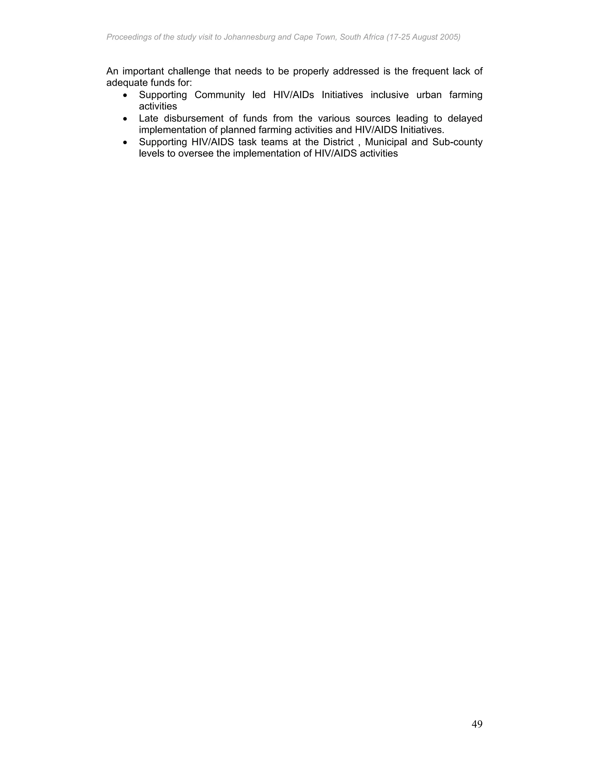 Proceedings of the study visit to Johannesburg and Cape Town, South Africa (17-25 August 2005)
49
An important challenge that needs to be properly addressed is the frequent lack of
adequate funds for:
• Supporting Community led HIV/AIDs Initiatives inclusive urban farming
activities
• Late disbursement of funds from the various sources leading to delayed
implementation of planned farming activities and HIV/AIDS Initiatives.
• Supporting HIV/AIDS task teams at the District , Municipal and Sub-county
levels to oversee the implementation of HIV/AIDS activities
 