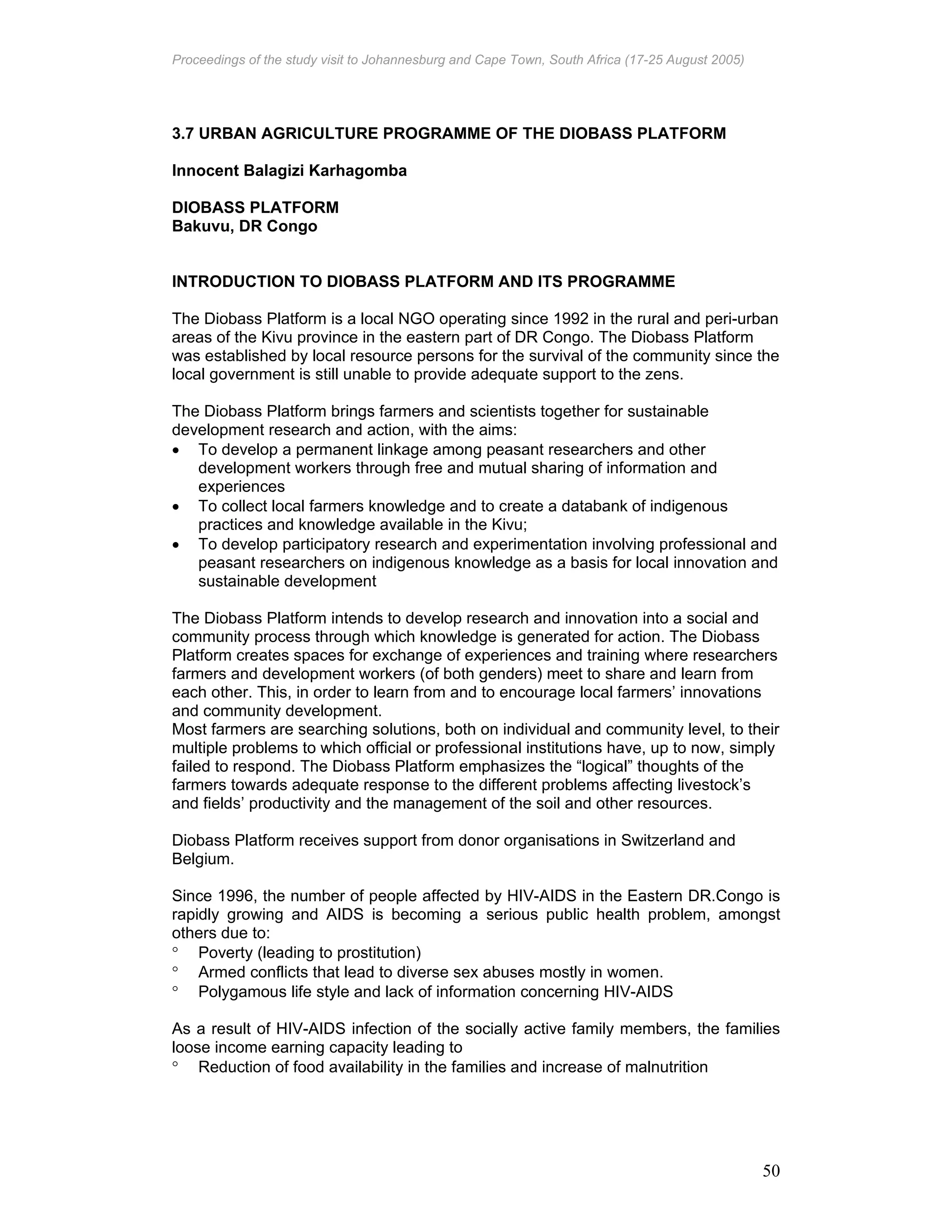 Proceedings of the study visit to Johannesburg and Cape Town, South Africa (17-25 August 2005)
50
3.7 URBAN AGRICULTURE PROGRAMME OF THE DIOBASS PLATFORM
Innocent Balagizi Karhagomba
DIOBASS PLATFORM
Bakuvu, DR Congo
INTRODUCTION TO DIOBASS PLATFORM AND ITS PROGRAMME
The Diobass Platform is a local NGO operating since 1992 in the rural and peri-urban
areas of the Kivu province in the eastern part of DR Congo. The Diobass Platform
was established by local resource persons for the survival of the community since the
local government is still unable to provide adequate support to the zens.
The Diobass Platform brings farmers and scientists together for sustainable
development research and action, with the aims:
• To develop a permanent linkage among peasant researchers and other
development workers through free and mutual sharing of information and
experiences
• To collect local farmers knowledge and to create a databank of indigenous
practices and knowledge available in the Kivu;
• To develop participatory research and experimentation involving professional and
peasant researchers on indigenous knowledge as a basis for local innovation and
sustainable development
The Diobass Platform intends to develop research and innovation into a social and
community process through which knowledge is generated for action. The Diobass
Platform creates spaces for exchange of experiences and training where researchers
farmers and development workers (of both genders) meet to share and learn from
each other. This, in order to learn from and to encourage local farmers’ innovations
and community development.
Most farmers are searching solutions, both on individual and community level, to their
multiple problems to which official or professional institutions have, up to now, simply
failed to respond. The Diobass Platform emphasizes the “logical” thoughts of the
farmers towards adequate response to the different problems affecting livestock’s
and fields’ productivity and the management of the soil and other resources.
Diobass Platform receives support from donor organisations in Switzerland and
Belgium.
Since 1996, the number of people affected by HIV-AIDS in the Eastern DR.Congo is
rapidly growing and AIDS is becoming a serious public health problem, amongst
others due to:
° Poverty (leading to prostitution)
° Armed conflicts that lead to diverse sex abuses mostly in women.
° Polygamous life style and lack of information concerning HIV-AIDS
As a result of HIV-AIDS infection of the socially active family members, the families
loose income earning capacity leading to
° Reduction of food availability in the families and increase of malnutrition
 