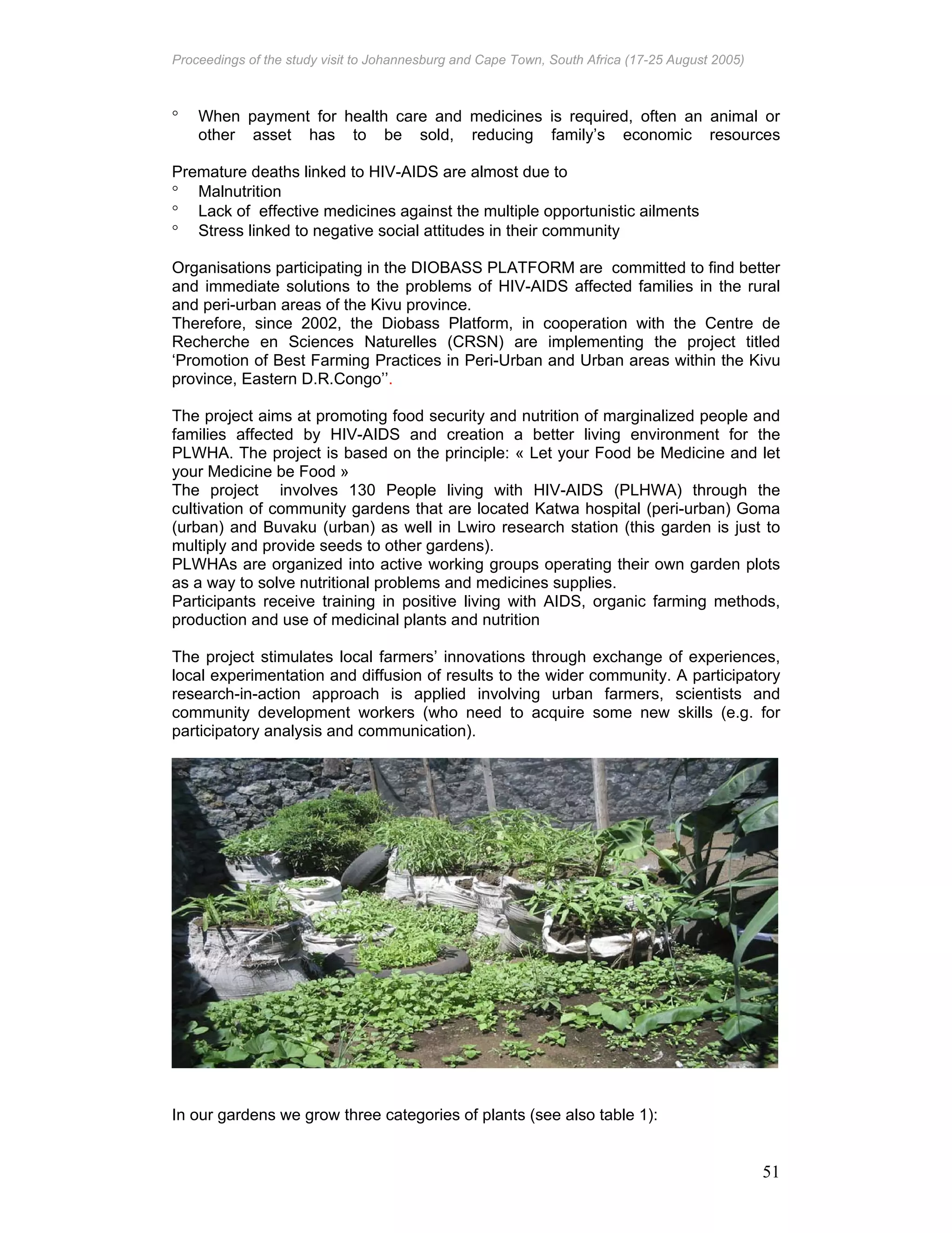 Proceedings of the study visit to Johannesburg and Cape Town, South Africa (17-25 August 2005)
51
° When payment for health care and medicines is required, often an animal or
other asset has to be sold, reducing family’s economic resources
Premature deaths linked to HIV-AIDS are almost due to
° Malnutrition
° Lack of effective medicines against the multiple opportunistic ailments
° Stress linked to negative social attitudes in their community
Organisations participating in the DIOBASS PLATFORM are; committed to find better
and immediate solutions to the problems of HIV-AIDS affected families in the rural
and peri-urban areas of the Kivu province.
Therefore, since 2002, the Diobass Platform, in cooperation with the Centre de
Recherche en Sciences Naturelles (CRSN) are implementing the project titled
‘Promotion of Best Farming Practices in Peri-Urban and Urban areas within the Kivu
province, Eastern D.R.Congo’’.
The project aims at promoting food security and nutrition of marginalized people and
families affected by HIV-AIDS and creation a better living environment for the
PLWHA. The project is based on the principle: « Let your Food be Medicine and let
your Medicine be Food »
The project involves 130 People living with HIV-AIDS (PLHWA) through the
cultivation of community gardens that are located Katwa hospital (peri-urban) Goma
(urban) and Buvaku (urban) as well in Lwiro research station (this garden is just to
multiply and provide seeds to other gardens).
PLWHAs are organized into active working groups operating their own garden plots
as a way to solve nutritional problems and medicines supplies.
Participants receive training in positive living with AIDS, organic farming methods,
production and use of medicinal plants and nutrition
The project stimulates local farmers’ innovations through exchange of experiences,
local experimentation and diffusion of results to the wider community. A participatory
research-in-action approach is applied involving urban farmers, scientists and
community development workers (who need to acquire some new skills (e.g. for
participatory analysis and communication).
In our gardens we grow three categories of plants (see also table 1):
 
