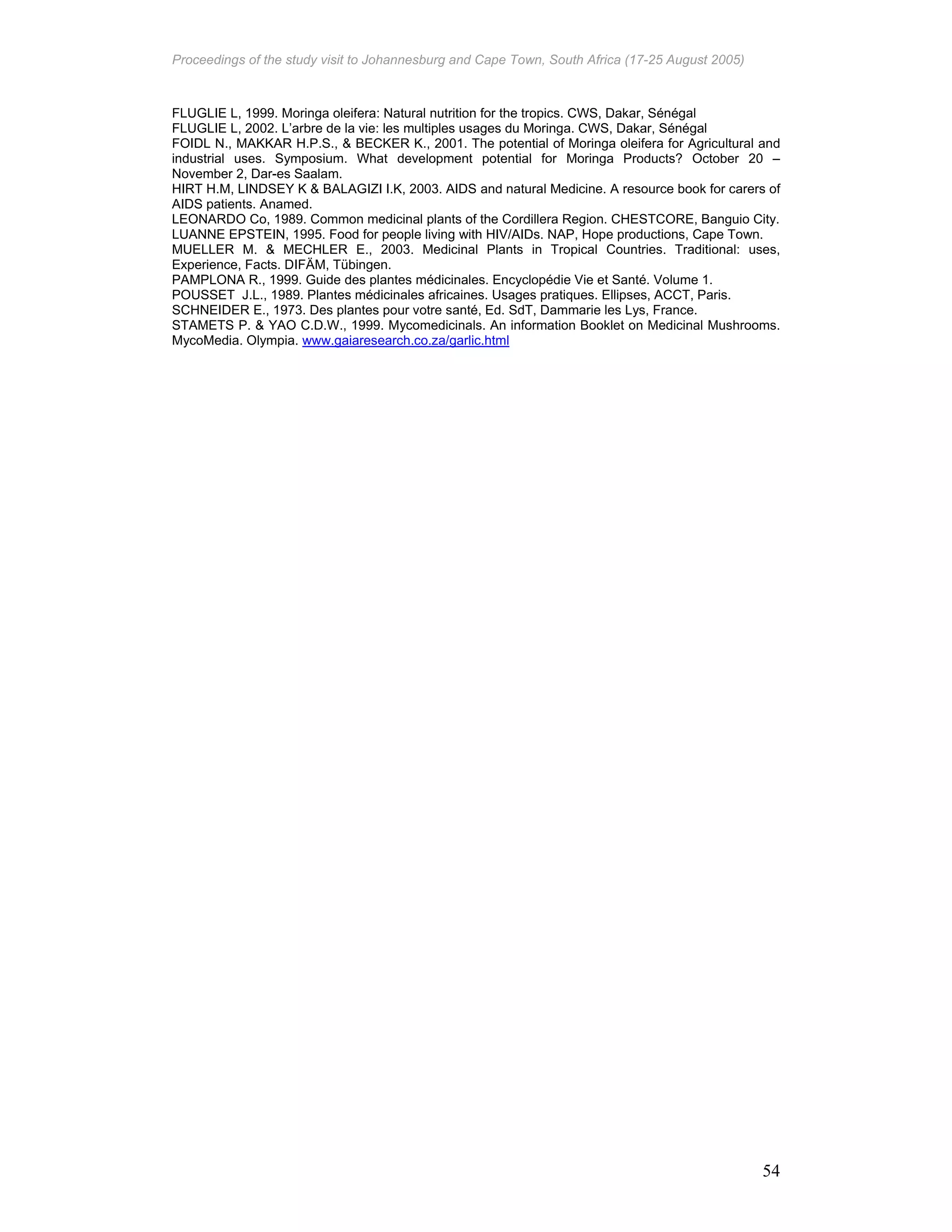 Proceedings of the study visit to Johannesburg and Cape Town, South Africa (17-25 August 2005)
54
FLUGLIE L, 1999. Moringa oleifera: Natural nutrition for the tropics. CWS, Dakar, Sénégal
FLUGLIE L, 2002. L’arbre de la vie: les multiples usages du Moringa. CWS, Dakar, Sénégal
FOIDL N., MAKKAR H.P.S., & BECKER K., 2001. The potential of Moringa oleifera for Agricultural and
industrial uses. Symposium. What development potential for Moringa Products? October 20 –
November 2, Dar-es Saalam.
HIRT H.M, LINDSEY K & BALAGIZI I.K, 2003. AIDS and natural Medicine. A resource book for carers of
AIDS patients. Anamed.
LEONARDO Co, 1989. Common medicinal plants of the Cordillera Region. CHESTCORE, Banguio City.
LUANNE EPSTEIN, 1995. Food for people living with HIV/AIDs. NAP, Hope productions, Cape Town.
MUELLER M. & MECHLER E., 2003. Medicinal Plants in Tropical Countries. Traditional: uses,
Experience, Facts. DIFÄM, Tübingen.
PAMPLONA R., 1999. Guide des plantes médicinales. Encyclopédie Vie et Santé. Volume 1.
POUSSET J.L., 1989. Plantes médicinales africaines. Usages pratiques. Ellipses, ACCT, Paris.
SCHNEIDER E., 1973. Des plantes pour votre santé, Ed. SdT, Dammarie les Lys, France.
STAMETS P. & YAO C.D.W., 1999. Mycomedicinals. An information Booklet on Medicinal Mushrooms.
MycoMedia. Olympia. www.gaiaresearch.co.za/garlic.html
 