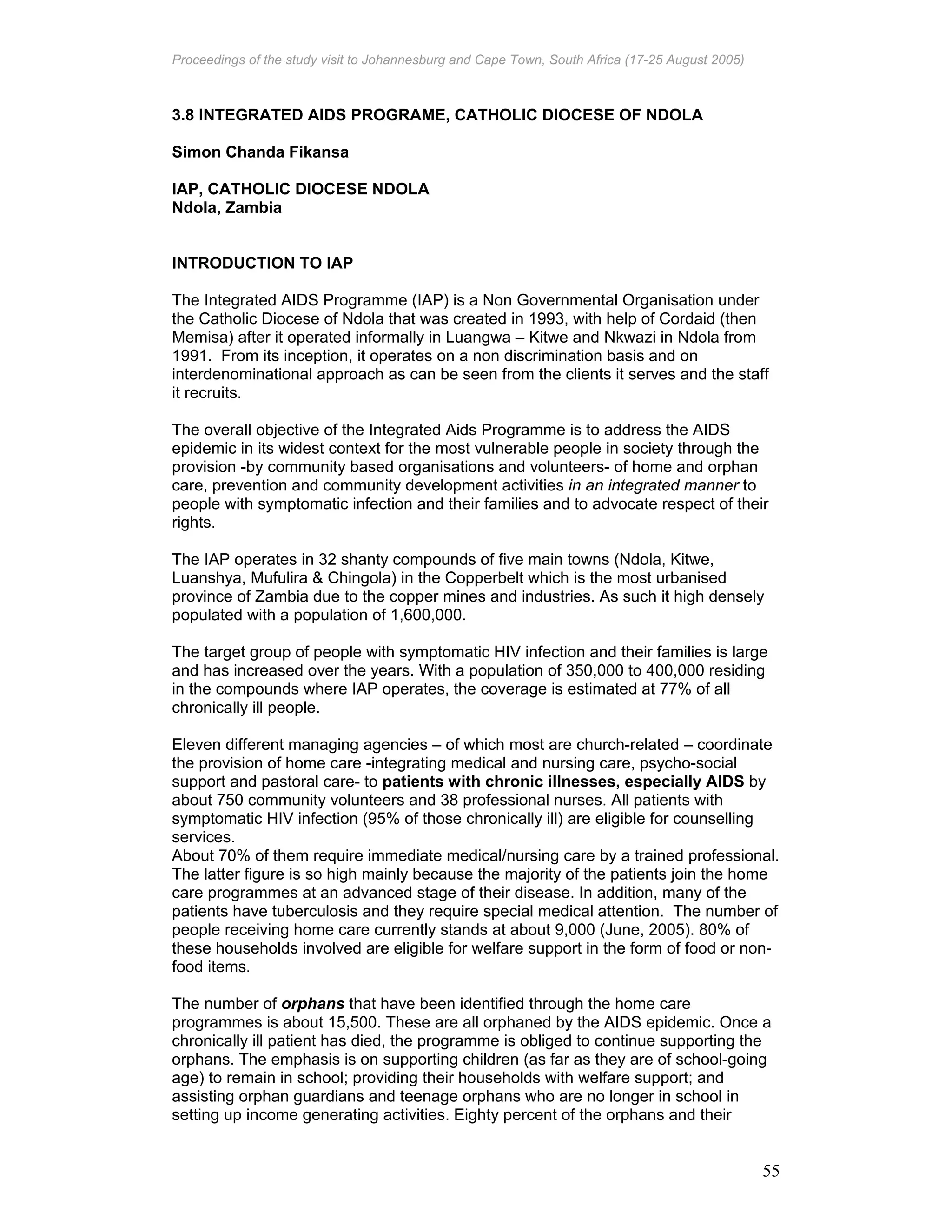 Proceedings of the study visit to Johannesburg and Cape Town, South Africa (17-25 August 2005)
55
3.8 INTEGRATED AIDS PROGRAME, CATHOLIC DIOCESE OF NDOLA
Simon Chanda Fikansa
IAP, CATHOLIC DIOCESE NDOLA
Ndola, Zambia
INTRODUCTION TO IAP
The Integrated AIDS Programme (IAP) is a Non Governmental Organisation under
the Catholic Diocese of Ndola that was created in 1993, with help of Cordaid (then
Memisa) after it operated informally in Luangwa – Kitwe and Nkwazi in Ndola from
1991. From its inception, it operates on a non discrimination basis and on
interdenominational approach as can be seen from the clients it serves and the staff
it recruits.
The overall objective of the Integrated Aids Programme is to address the AIDS
epidemic in its widest context for the most vulnerable people in society through the
provision -by community based organisations and volunteers- of home and orphan
care, prevention and community development activities in an integrated manner to
people with symptomatic infection and their families and to advocate respect of their
rights.
The IAP operates in 32 shanty compounds of five main towns (Ndola, Kitwe,
Luanshya, Mufulira & Chingola) in the Copperbelt which is the most urbanised
province of Zambia due to the copper mines and industries. As such it high densely
populated with a population of 1,600,000.
The target group of people with symptomatic HIV infection and their families is large
and has increased over the years. With a population of 350,000 to 400,000 residing
in the compounds where IAP operates, the coverage is estimated at 77% of all
chronically ill people.
Eleven different managing agencies – of which most are church-related – coordinate
the provision of home care -integrating medical and nursing care, psycho-social
support and pastoral care- to patients with chronic illnesses, especially AIDS by
about 750 community volunteers and 38 professional nurses. All patients with
symptomatic HIV infection (95% of those chronically ill) are eligible for counselling
services.
About 70% of them require immediate medical/nursing care by a trained professional.
The latter figure is so high mainly because the majority of the patients join the home
care programmes at an advanced stage of their disease. In addition, many of the
patients have tuberculosis and they require special medical attention. The number of
people receiving home care currently stands at about 9,000 (June, 2005). 80% of
these households involved are eligible for welfare support in the form of food or non-
food items.
The number of orphans that have been identified through the home care
programmes is about 15,500. These are all orphaned by the AIDS epidemic. Once a
chronically ill patient has died, the programme is obliged to continue supporting the
orphans. The emphasis is on supporting children (as far as they are of school-going
age) to remain in school; providing their households with welfare support; and
assisting orphan guardians and teenage orphans who are no longer in school in
setting up income generating activities. Eighty percent of the orphans and their
 