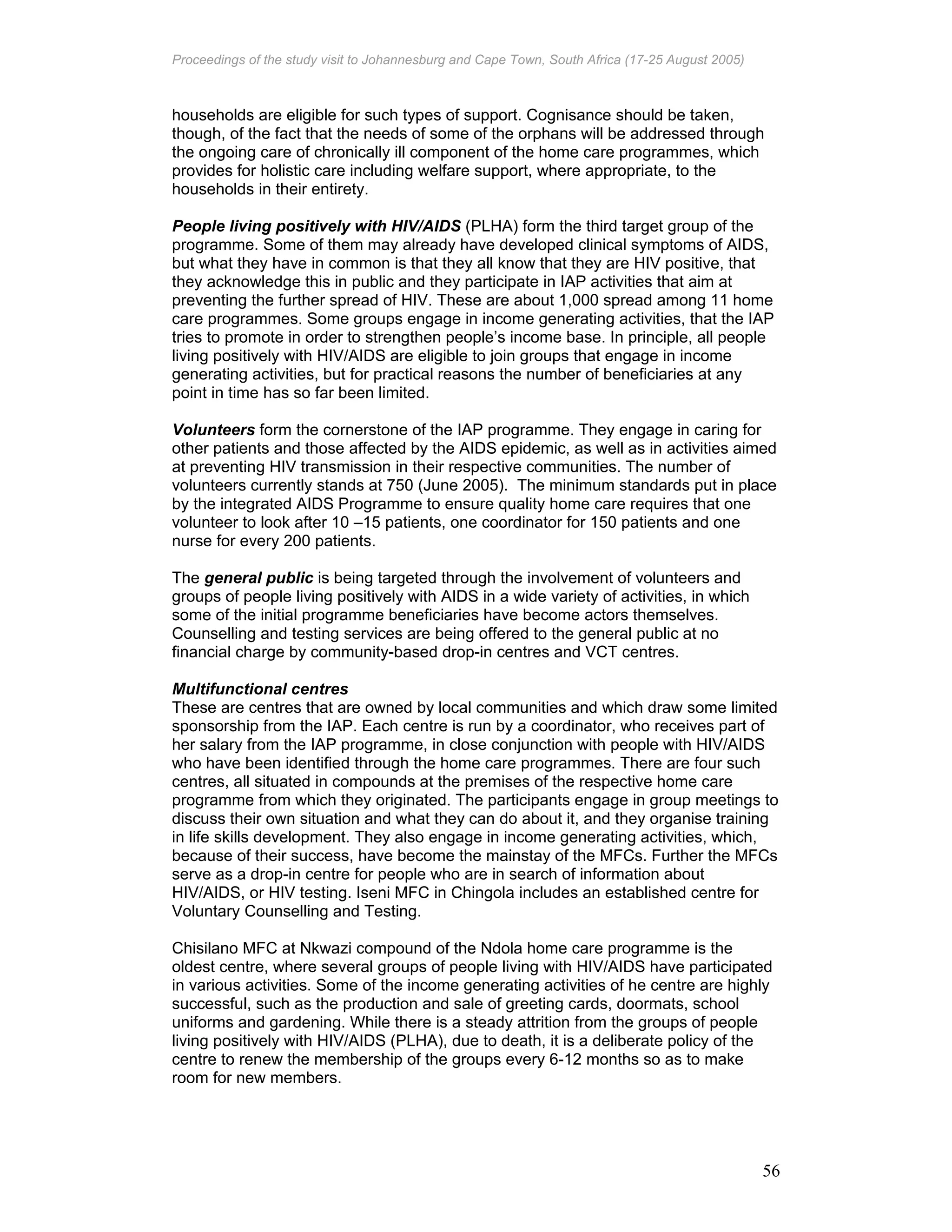 Proceedings of the study visit to Johannesburg and Cape Town, South Africa (17-25 August 2005)
56
households are eligible for such types of support. Cognisance should be taken,
though, of the fact that the needs of some of the orphans will be addressed through
the ongoing care of chronically ill component of the home care programmes, which
provides for holistic care including welfare support, where appropriate, to the
households in their entirety.
People living positively with HIV/AIDS (PLHA) form the third target group of the
programme. Some of them may already have developed clinical symptoms of AIDS,
but what they have in common is that they all know that they are HIV positive, that
they acknowledge this in public and they participate in IAP activities that aim at
preventing the further spread of HIV. These are about 1,000 spread among 11 home
care programmes. Some groups engage in income generating activities, that the IAP
tries to promote in order to strengthen people’s income base. In principle, all people
living positively with HIV/AIDS are eligible to join groups that engage in income
generating activities, but for practical reasons the number of beneficiaries at any
point in time has so far been limited.
Volunteers form the cornerstone of the IAP programme. They engage in caring for
other patients and those affected by the AIDS epidemic, as well as in activities aimed
at preventing HIV transmission in their respective communities. The number of
volunteers currently stands at 750 (June 2005). The minimum standards put in place
by the integrated AIDS Programme to ensure quality home care requires that one
volunteer to look after 10 –15 patients, one coordinator for 150 patients and one
nurse for every 200 patients.
The general public is being targeted through the involvement of volunteers and
groups of people living positively with AIDS in a wide variety of activities, in which
some of the initial programme beneficiaries have become actors themselves.
Counselling and testing services are being offered to the general public at no
financial charge by community-based drop-in centres and VCT centres.
Multifunctional centres
These are centres that are owned by local communities and which draw some limited
sponsorship from the IAP. Each centre is run by a coordinator, who receives part of
her salary from the IAP programme, in close conjunction with people with HIV/AIDS
who have been identified through the home care programmes. There are four such
centres, all situated in compounds at the premises of the respective home care
programme from which they originated. The participants engage in group meetings to
discuss their own situation and what they can do about it, and they organise training
in life skills development. They also engage in income generating activities, which,
because of their success, have become the mainstay of the MFCs. Further the MFCs
serve as a drop-in centre for people who are in search of information about
HIV/AIDS, or HIV testing. Iseni MFC in Chingola includes an established centre for
Voluntary Counselling and Testing.
Chisilano MFC at Nkwazi compound of the Ndola home care programme is the
oldest centre, where several groups of people living with HIV/AIDS have participated
in various activities. Some of the income generating activities of he centre are highly
successful, such as the production and sale of greeting cards, doormats, school
uniforms and gardening. While there is a steady attrition from the groups of people
living positively with HIV/AIDS (PLHA), due to death, it is a deliberate policy of the
centre to renew the membership of the groups every 6-12 months so as to make
room for new members.
 