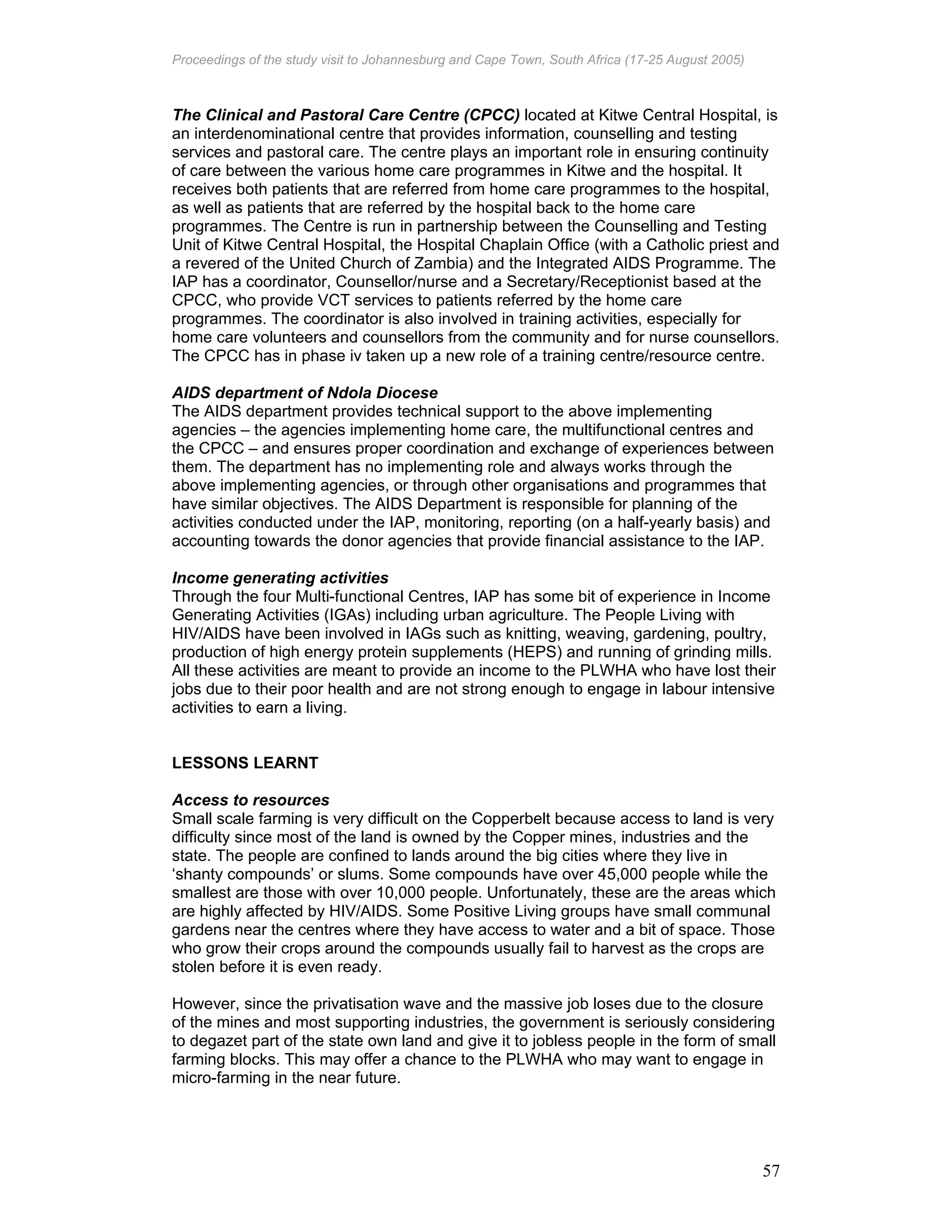 Proceedings of the study visit to Johannesburg and Cape Town, South Africa (17-25 August 2005)
57
The Clinical and Pastoral Care Centre (CPCC) located at Kitwe Central Hospital, is
an interdenominational centre that provides information, counselling and testing
services and pastoral care. The centre plays an important role in ensuring continuity
of care between the various home care programmes in Kitwe and the hospital. It
receives both patients that are referred from home care programmes to the hospital,
as well as patients that are referred by the hospital back to the home care
programmes. The Centre is run in partnership between the Counselling and Testing
Unit of Kitwe Central Hospital, the Hospital Chaplain Office (with a Catholic priest and
a revered of the United Church of Zambia) and the Integrated AIDS Programme. The
IAP has a coordinator, Counsellor/nurse and a Secretary/Receptionist based at the
CPCC, who provide VCT services to patients referred by the home care
programmes. The coordinator is also involved in training activities, especially for
home care volunteers and counsellors from the community and for nurse counsellors.
The CPCC has in phase iv taken up a new role of a training centre/resource centre.
AIDS department of Ndola Diocese
The AIDS department provides technical support to the above implementing
agencies – the agencies implementing home care, the multifunctional centres and
the CPCC – and ensures proper coordination and exchange of experiences between
them. The department has no implementing role and always works through the
above implementing agencies, or through other organisations and programmes that
have similar objectives. The AIDS Department is responsible for planning of the
activities conducted under the IAP, monitoring, reporting (on a half-yearly basis) and
accounting towards the donor agencies that provide financial assistance to the IAP.
Income generating activities
Through the four Multi-functional Centres, IAP has some bit of experience in Income
Generating Activities (IGAs) including urban agriculture. The People Living with
HIV/AIDS have been involved in IAGs such as knitting, weaving, gardening, poultry,
production of high energy protein supplements (HEPS) and running of grinding mills.
All these activities are meant to provide an income to the PLWHA who have lost their
jobs due to their poor health and are not strong enough to engage in labour intensive
activities to earn a living.
LESSONS LEARNT
Access to resources
Small scale farming is very difficult on the Copperbelt because access to land is very
difficulty since most of the land is owned by the Copper mines, industries and the
state. The people are confined to lands around the big cities where they live in
‘shanty compounds’ or slums. Some compounds have over 45,000 people while the
smallest are those with over 10,000 people. Unfortunately, these are the areas which
are highly affected by HIV/AIDS. Some Positive Living groups have small communal
gardens near the centres where they have access to water and a bit of space. Those
who grow their crops around the compounds usually fail to harvest as the crops are
stolen before it is even ready.
However, since the privatisation wave and the massive job loses due to the closure
of the mines and most supporting industries, the government is seriously considering
to degazet part of the state own land and give it to jobless people in the form of small
farming blocks. This may offer a chance to the PLWHA who may want to engage in
micro-farming in the near future.
 