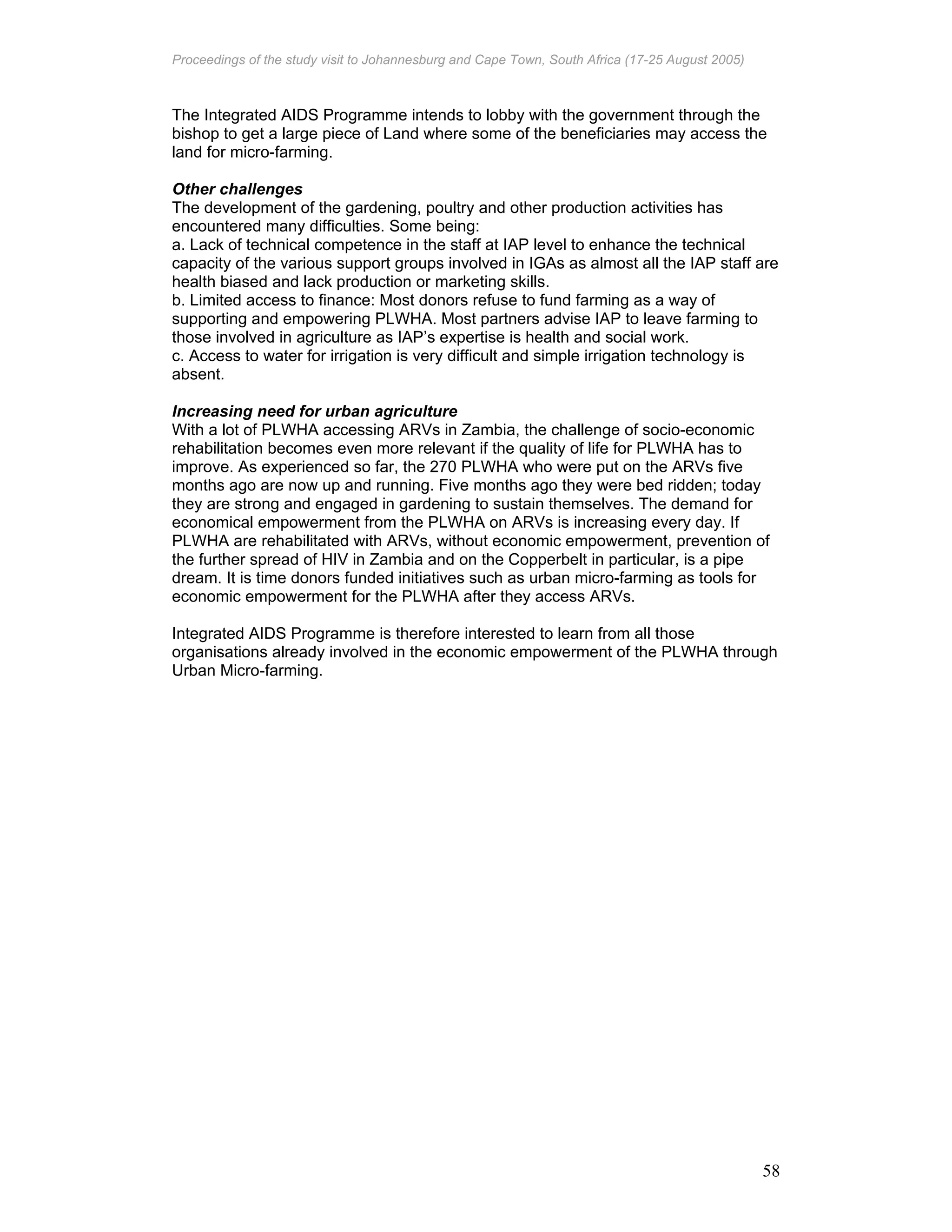 Proceedings of the study visit to Johannesburg and Cape Town, South Africa (17-25 August 2005)
58
The Integrated AIDS Programme intends to lobby with the government through the
bishop to get a large piece of Land where some of the beneficiaries may access the
land for micro-farming.
Other challenges
The development of the gardening, poultry and other production activities has
encountered many difficulties. Some being:
a. Lack of technical competence in the staff at IAP level to enhance the technical
capacity of the various support groups involved in IGAs as almost all the IAP staff are
health biased and lack production or marketing skills.
b. Limited access to finance: Most donors refuse to fund farming as a way of
supporting and empowering PLWHA. Most partners advise IAP to leave farming to
those involved in agriculture as IAP’s expertise is health and social work.
c. Access to water for irrigation is very difficult and simple irrigation technology is
absent.
Increasing need for urban agriculture
With a lot of PLWHA accessing ARVs in Zambia, the challenge of socio-economic
rehabilitation becomes even more relevant if the quality of life for PLWHA has to
improve. As experienced so far, the 270 PLWHA who were put on the ARVs five
months ago are now up and running. Five months ago they were bed ridden; today
they are strong and engaged in gardening to sustain themselves. The demand for
economical empowerment from the PLWHA on ARVs is increasing every day. If
PLWHA are rehabilitated with ARVs, without economic empowerment, prevention of
the further spread of HIV in Zambia and on the Copperbelt in particular, is a pipe
dream. It is time donors funded initiatives such as urban micro-farming as tools for
economic empowerment for the PLWHA after they access ARVs.
Integrated AIDS Programme is therefore interested to learn from all those
organisations already involved in the economic empowerment of the PLWHA through
Urban Micro-farming.
 