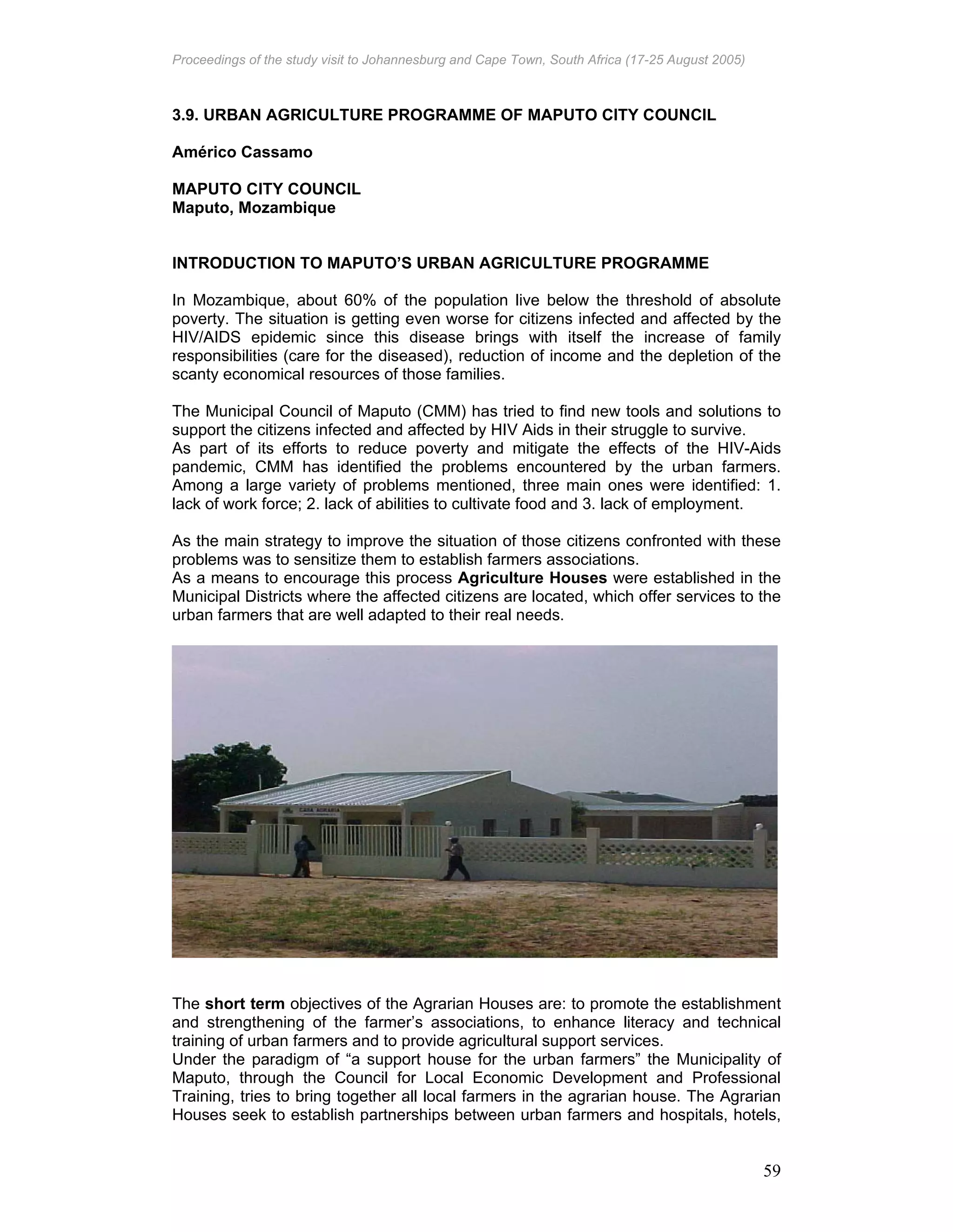 Proceedings of the study visit to Johannesburg and Cape Town, South Africa (17-25 August 2005)
59
3.9. URBAN AGRICULTURE PROGRAMME OF MAPUTO CITY COUNCIL
Américo Cassamo
MAPUTO CITY COUNCIL
Maputo, Mozambique
INTRODUCTION TO MAPUTO’S URBAN AGRICULTURE PROGRAMME
In Mozambique, about 60% of the population live below the threshold of absolute
poverty. The situation is getting even worse for citizens infected and affected by the
HIV/AIDS epidemic since this disease brings with itself the increase of family
responsibilities (care for the diseased), reduction of income and the depletion of the
scanty economical resources of those families.
The Municipal Council of Maputo (CMM) has tried to find new tools and solutions to
support the citizens infected and affected by HIV Aids in their struggle to survive.
As part of its efforts to reduce poverty and mitigate the effects of the HIV-Aids
pandemic, CMM has identified the problems encountered by the urban farmers.
Among a large variety of problems mentioned, three main ones were identified: 1.
lack of work force; 2. lack of abilities to cultivate food and 3. lack of employment.
As the main strategy to improve the situation of those citizens confronted with these
problems was to sensitize them to establish farmers associations.
As a means to encourage this process Agriculture Houses were established in the
Municipal Districts where the affected citizens are located, which offer services to the
urban farmers that are well adapted to their real needs.
The short term objectives of the Agrarian Houses are: to promote the establishment
and strengthening of the farmer’s associations, to enhance literacy and technical
training of urban farmers and to provide agricultural support services.
Under the paradigm of “a support house for the urban farmers” the Municipality of
Maputo, through the Council for Local Economic Development and Professional
Training, tries to bring together all local farmers in the agrarian house. The Agrarian
Houses seek to establish partnerships between urban farmers and hospitals, hotels,
 