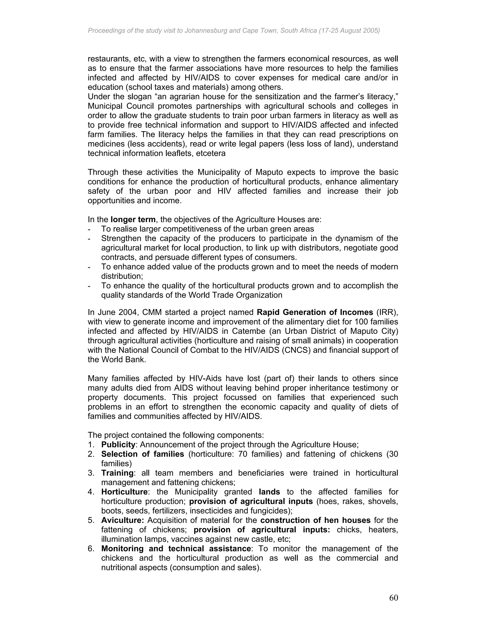 Proceedings of the study visit to Johannesburg and Cape Town, South Africa (17-25 August 2005)
60
restaurants, etc, with a view to strengthen the farmers economical resources, as well
as to ensure that the farmer associations have more resources to help the families
infected and affected by HIV/AIDS to cover expenses for medical care and/or in
education (school taxes and materials) among others.
Under the slogan “an agrarian house for the sensitization and the farmer’s literacy,”
Municipal Council promotes partnerships with agricultural schools and colleges in
order to allow the graduate students to train poor urban farmers in literacy as well as
to provide free technical information and support to HIV/AIDS affected and infected
farm families. The literacy helps the families in that they can read prescriptions on
medicines (less accidents), read or write legal papers (less loss of land), understand
technical information leaflets, etcetera
Through these activities the Municipality of Maputo expects to improve the basic
conditions for enhance the production of horticultural products, enhance alimentary
safety of the urban poor and HIV affected families and increase their job
opportunities and income.
In the longer term, the objectives of the Agriculture Houses are:
- To realise larger competitiveness of the urban green areas
- Strengthen the capacity of the producers to participate in the dynamism of the
agricultural market for local production, to link up with distributors, negotiate good
contracts, and persuade different types of consumers.
- To enhance added value of the products grown and to meet the needs of modern
distribution;
- To enhance the quality of the horticultural products grown and to accomplish the
quality standards of the World Trade Organization
In June 2004, CMM started a project named Rapid Generation of Incomes (IRR),
with view to generate income and improvement of the alimentary diet for 100 families
infected and affected by HIV/AIDS in Catembe (an Urban District of Maputo City)
through agricultural activities (horticulture and raising of small animals) in cooperation
with the National Council of Combat to the HIV/AIDS (CNCS) and financial support of
the World Bank.
Many families affected by HIV-Aids have lost (part of) their lands to others since
many adults died from AIDS without leaving behind proper inheritance testimony or
property documents. This project focussed on families that experienced such
problems in an effort to strengthen the economic capacity and quality of diets of
families and communities affected by HIV/AIDS.
The project contained the following components:
1. Publicity: Announcement of the project through the Agriculture House;
2. Selection of families (horticulture: 70 families) and fattening of chickens (30
families)
3. Training: all team members and beneficiaries were trained in horticultural
management and fattening chickens;
4. Horticulture: the Municipality granted lands to the affected families for
horticulture production; provision of agricultural inputs (hoes, rakes, shovels,
boots, seeds, fertilizers, insecticides and fungicides);
5. Aviculture: Acquisition of material for the construction of hen houses for the
fattening of chickens; provision of agricultural inputs: chicks, heaters,
illumination lamps, vaccines against new castle, etc;
6. Monitoring and technical assistance: To monitor the management of the
chickens and the horticultural production as well as the commercial and
nutritional aspects (consumption and sales).
 