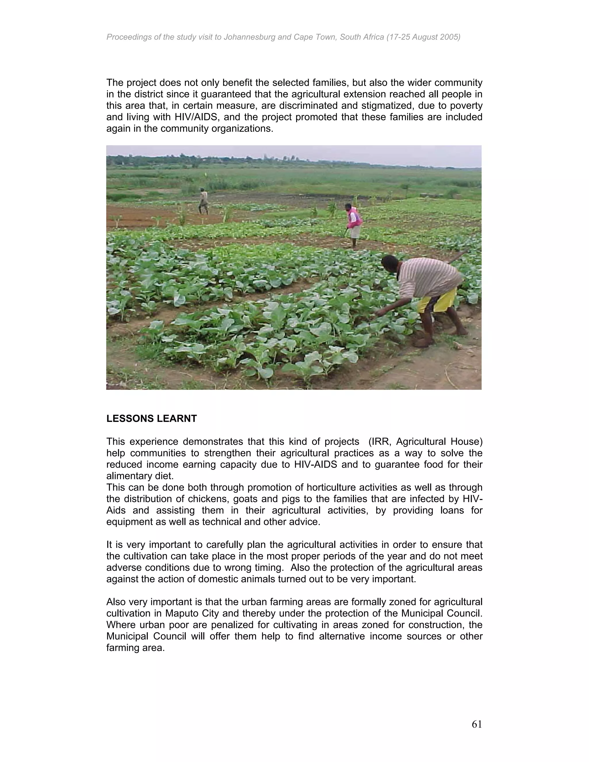 Proceedings of the study visit to Johannesburg and Cape Town, South Africa (17-25 August 2005)
61
The project does not only benefit the selected families, but also the wider community
in the district since it guaranteed that the agricultural extension reached all people in
this area that, in certain measure, are discriminated and stigmatized, due to poverty
and living with HIV/AIDS, and the project promoted that these families are included
again in the community organizations.
LESSONS LEARNT
This experience demonstrates that this kind of projects (IRR, Agricultural House)
help communities to strengthen their agricultural practices as a way to solve the
reduced income earning capacity due to HIV-AIDS and to guarantee food for their
alimentary diet.
This can be done both through promotion of horticulture activities as well as through
the distribution of chickens, goats and pigs to the families that are infected by HIV-
Aids and assisting them in their agricultural activities, by providing loans for
equipment as well as technical and other advice.
It is very important to carefully plan the agricultural activities in order to ensure that
the cultivation can take place in the most proper periods of the year and do not meet
adverse conditions due to wrong timing. Also the protection of the agricultural areas
against the action of domestic animals turned out to be very important.
Also very important is that the urban farming areas are formally zoned for agricultural
cultivation in Maputo City and thereby under the protection of the Municipal Council.
Where urban poor are penalized for cultivating in areas zoned for construction, the
Municipal Council will offer them help to find alternative income sources or other
farming area.
 