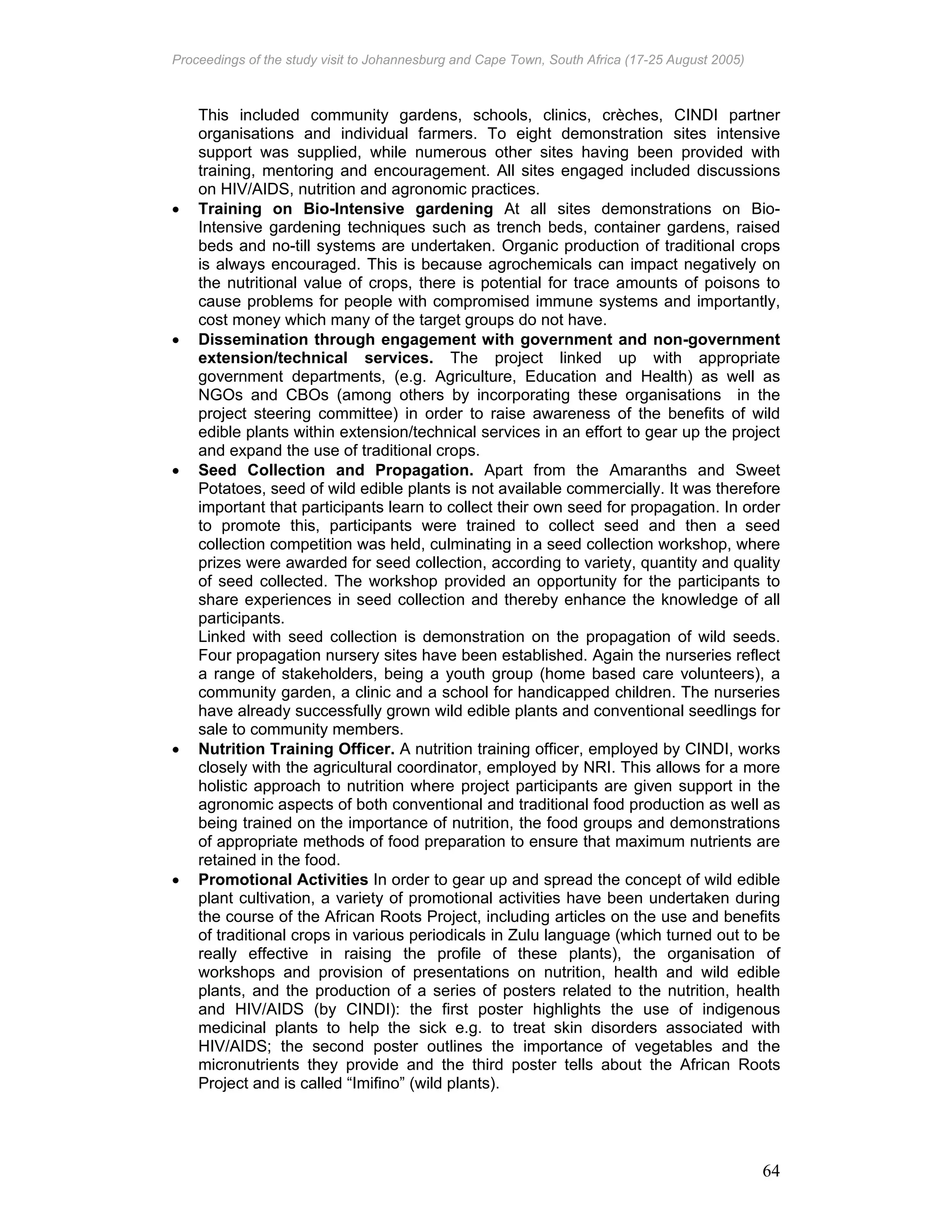 Proceedings of the study visit to Johannesburg and Cape Town, South Africa (17-25 August 2005)
64
This included community gardens, schools, clinics, crèches, CINDI partner
organisations and individual farmers. To eight demonstration sites intensive
support was supplied, while numerous other sites having been provided with
training, mentoring and encouragement. All sites engaged included discussions
on HIV/AIDS, nutrition and agronomic practices.
• Training on Bio-Intensive gardening At all sites demonstrations on Bio-
Intensive gardening techniques such as trench beds, container gardens, raised
beds and no-till systems are undertaken. Organic production of traditional crops
is always encouraged. This is because agrochemicals can impact negatively on
the nutritional value of crops, there is potential for trace amounts of poisons to
cause problems for people with compromised immune systems and importantly,
cost money which many of the target groups do not have.
• Dissemination through engagement with government and non-government
extension/technical services. The project linked up with appropriate
government departments, (e.g. Agriculture, Education and Health) as well as
NGOs and CBOs (among others by incorporating these organisations in the
project steering committee) in order to raise awareness of the benefits of wild
edible plants within extension/technical services in an effort to gear up the project
and expand the use of traditional crops.
• Seed Collection and Propagation. Apart from the Amaranths and Sweet
Potatoes, seed of wild edible plants is not available commercially. It was therefore
important that participants learn to collect their own seed for propagation. In order
to promote this, participants were trained to collect seed and then a seed
collection competition was held, culminating in a seed collection workshop, where
prizes were awarded for seed collection, according to variety, quantity and quality
of seed collected. The workshop provided an opportunity for the participants to
share experiences in seed collection and thereby enhance the knowledge of all
participants.
Linked with seed collection is demonstration on the propagation of wild seeds.
Four propagation nursery sites have been established. Again the nurseries reflect
a range of stakeholders, being a youth group (home based care volunteers), a
community garden, a clinic and a school for handicapped children. The nurseries
have already successfully grown wild edible plants and conventional seedlings for
sale to community members.
• Nutrition Training Officer. A nutrition training officer, employed by CINDI, works
closely with the agricultural coordinator, employed by NRI. This allows for a more
holistic approach to nutrition where project participants are given support in the
agronomic aspects of both conventional and traditional food production as well as
being trained on the importance of nutrition, the food groups and demonstrations
of appropriate methods of food preparation to ensure that maximum nutrients are
retained in the food.
• Promotional Activities In order to gear up and spread the concept of wild edible
plant cultivation, a variety of promotional activities have been undertaken during
the course of the African Roots Project, including articles on the use and benefits
of traditional crops in various periodicals in Zulu language (which turned out to be
really effective in raising the profile of these plants), the organisation of
workshops and provision of presentations on nutrition, health and wild edible
plants, and the production of a series of posters related to the nutrition, health
and HIV/AIDS (by CINDI): the first poster highlights the use of indigenous
medicinal plants to help the sick e.g. to treat skin disorders associated with
HIV/AIDS; the second poster outlines the importance of vegetables and the
micronutrients they provide and the third poster tells about the African Roots
Project and is called “Imifino” (wild plants).
 