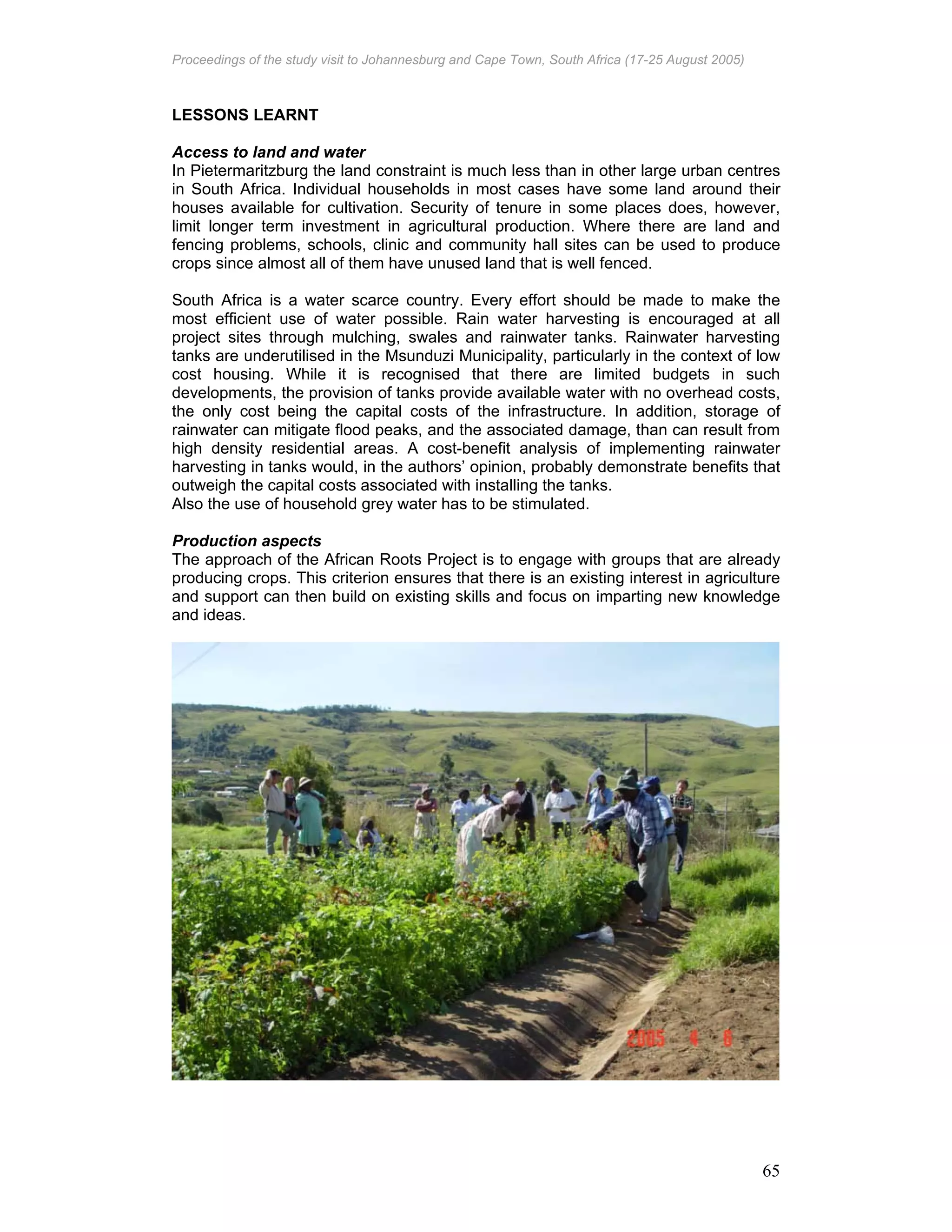 Proceedings of the study visit to Johannesburg and Cape Town, South Africa (17-25 August 2005)
65
LESSONS LEARNT
Access to land and water
In Pietermaritzburg the land constraint is much less than in other large urban centres
in South Africa. Individual households in most cases have some land around their
houses available for cultivation. Security of tenure in some places does, however,
limit longer term investment in agricultural production. Where there are land and
fencing problems, schools, clinic and community hall sites can be used to produce
crops since almost all of them have unused land that is well fenced.
South Africa is a water scarce country. Every effort should be made to make the
most efficient use of water possible. Rain water harvesting is encouraged at all
project sites through mulching, swales and rainwater tanks. Rainwater harvesting
tanks are underutilised in the Msunduzi Municipality, particularly in the context of low
cost housing. While it is recognised that there are limited budgets in such
developments, the provision of tanks provide available water with no overhead costs,
the only cost being the capital costs of the infrastructure. In addition, storage of
rainwater can mitigate flood peaks, and the associated damage, than can result from
high density residential areas. A cost-benefit analysis of implementing rainwater
harvesting in tanks would, in the authors’ opinion, probably demonstrate benefits that
outweigh the capital costs associated with installing the tanks.
Also the use of household grey water has to be stimulated.
Production aspects
The approach of the African Roots Project is to engage with groups that are already
producing crops. This criterion ensures that there is an existing interest in agriculture
and support can then build on existing skills and focus on imparting new knowledge
and ideas.
 