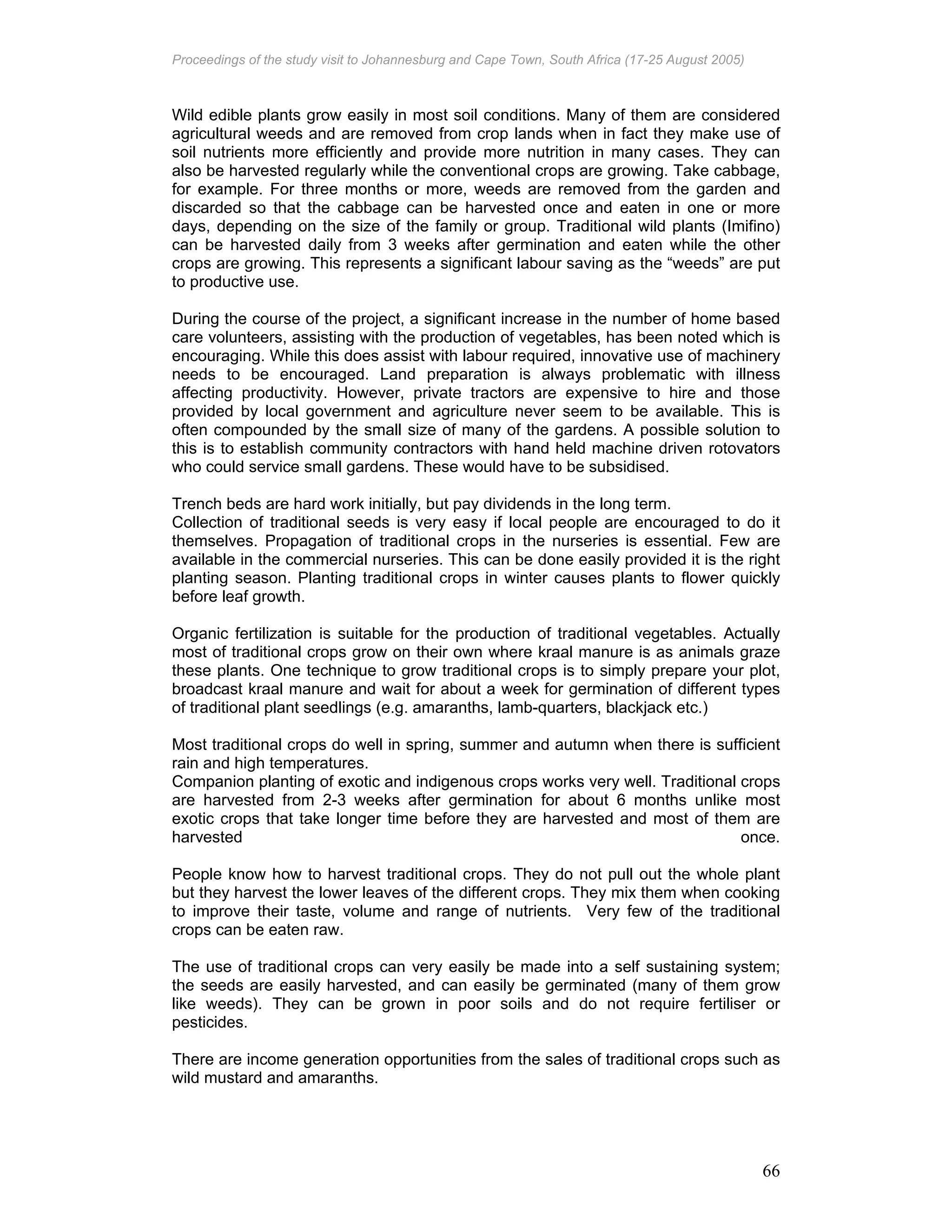 Proceedings of the study visit to Johannesburg and Cape Town, South Africa (17-25 August 2005)
66
Wild edible plants grow easily in most soil conditions. Many of them are considered
agricultural weeds and are removed from crop lands when in fact they make use of
soil nutrients more efficiently and provide more nutrition in many cases. They can
also be harvested regularly while the conventional crops are growing. Take cabbage,
for example. For three months or more, weeds are removed from the garden and
discarded so that the cabbage can be harvested once and eaten in one or more
days, depending on the size of the family or group. Traditional wild plants (Imifino)
can be harvested daily from 3 weeks after germination and eaten while the other
crops are growing. This represents a significant labour saving as the “weeds” are put
to productive use.
During the course of the project, a significant increase in the number of home based
care volunteers, assisting with the production of vegetables, has been noted which is
encouraging. While this does assist with labour required, innovative use of machinery
needs to be encouraged. Land preparation is always problematic with illness
affecting productivity. However, private tractors are expensive to hire and those
provided by local government and agriculture never seem to be available. This is
often compounded by the small size of many of the gardens. A possible solution to
this is to establish community contractors with hand held machine driven rotovators
who could service small gardens. These would have to be subsidised.
Trench beds are hard work initially, but pay dividends in the long term.
Collection of traditional seeds is very easy if local people are encouraged to do it
themselves. Propagation of traditional crops in the nurseries is essential. Few are
available in the commercial nurseries. This can be done easily provided it is the right
planting season. Planting traditional crops in winter causes plants to flower quickly
before leaf growth.
Organic fertilization is suitable for the production of traditional vegetables. Actually
most of traditional crops grow on their own where kraal manure is as animals graze
these plants. One technique to grow traditional crops is to simply prepare your plot,
broadcast kraal manure and wait for about a week for germination of different types
of traditional plant seedlings (e.g. amaranths, lamb-quarters, blackjack etc.)
Most traditional crops do well in spring, summer and autumn when there is sufficient
rain and high temperatures.
Companion planting of exotic and indigenous crops works very well. Traditional crops
are harvested from 2-3 weeks after germination for about 6 months unlike most
exotic crops that take longer time before they are harvested and most of them are
harvested once.
People know how to harvest traditional crops. They do not pull out the whole plant
but they harvest the lower leaves of the different crops. They mix them when cooking
to improve their taste, volume and range of nutrients. Very few of the traditional
crops can be eaten raw.
The use of traditional crops can very easily be made into a self sustaining system;
the seeds are easily harvested, and can easily be germinated (many of them grow
like weeds). They can be grown in poor soils and do not require fertiliser or
pesticides.
There are income generation opportunities from the sales of traditional crops such as
wild mustard and amaranths.
 